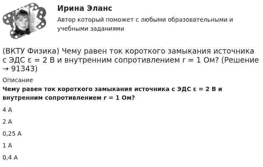      
            Описание
            Чему равен ток короткого замыкания источника с ЭДС ε = 2 В и внутренним сопротивлением r = 1 Ом?4 А 2 А 0,25 А 1 А 0,4 А    
            
            
            (ВКТУ Физика) Трамвай, имея начальную скорость 2 м/с, через некоторое время достиг скорости 10 м/с. Масса трамвая 1000 кг. Двигатель трамвая совершил работу:(ВКТУ Физика) Чему равен ток короткого замыкания источника с ЭДС ε = 2 В и внутренним сопротивлением  r = 1 Ом?(ВКТУ Физика) ЭДС источника тока 16 В, внутреннее сопротивление 1Ом, полная мощность в цепи 16 Вт. Сопротивление внешней цепи в таком случае равно:(ВКТУ Физика) Энергетическая светимость черного тела равна 10 кВт/м2. Его температура равна : ( s = 5,67.10-8Вт/м). (ВКТУ Физика) Энергия ионизации атома водорода Еi=13,6 эВ. Энергия фотона, испускаемого атомом при переходе электрона с третьего энергетического уровня на первый, равна:(ВКТУ Физика) Энергия, приходящаяся на одну степень свободы молекулы водяного пара Н2О при 100К, равна:(ВКТУ Физика) Энергия фотона видимого света с длиной волны 0,5 мкм, равна: (h=6,62.10-34Дж.с)(ВКТУ Физика) Расстояние от рассеивающей линзы до предмета 50см, а до его оптического изображения - 20см. Оптическая сила линзы равна:(ВКТУ Физика) С башни высотой 19,6м брошен в горизонтальном направлении камень со скоростью 5м/с. Время падения камня на землю равно:(ВКТУ Физика) Светильник, в виде равномерно светящегося шара радиуса 10см, имеет силу света 100 кд. Полный световой поток, испускаемый светильником, равен:(ВКТУ Физика) Свет проходит через стеклянную пластинку толщиной 2мм, показатель преломления которой равен 1,5. Оптическая длина пути света больше геометрического пути на:(ВКТУ Физика) Средняя кинетическая энергия вращательного движения молекулы азота (N2) при температуре 200 К равна: (k=1,38.10-23Дж/моль)(ВКТУ Физика) Тело массой 0,5 кг движется прямолинейно, зависимость пройденного пути от времени задается уравнением S= A-Bt+Ct2-Dt3, где С=5м/с2, D=1м/с3. Сила, действующая на тело в конце первой секунды движения, равна:(ВКТУ Физика) Тело массой 1 кг движется с  начальной скоростью 1 м/с. Чтобы за 1 с  увеличить его скорость в два раза, на него надо подействовать с силой:
