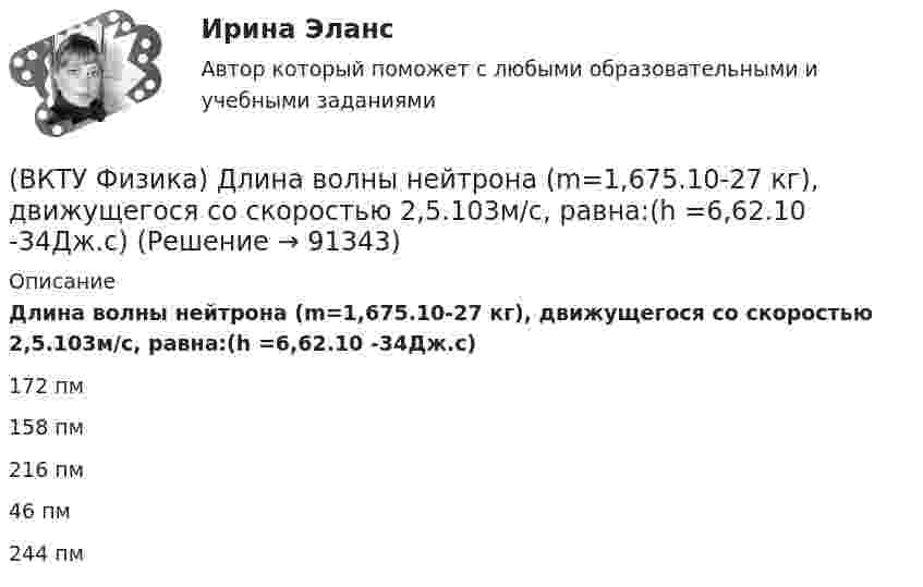      
            Описание
            Длина волны нейтрона (m=1,675.10-27 кг), движущегося со скоростью 2,5.103м/с, равна:(h =6,62.10 -34Дж.с)172 пм158 пм216 пм46 пм244 пм   
            
            
            (ВКТУ Физика) Грузик массой 1 кг, подвешенный на пружине жёсткостью k=100 Н/м, совершает гармонические колебания по закону х = 0,4cos (10 t + π/4) м. Максимальная потенциальная энергия пружинного маятника равна:(ВКТУ Физика) Длина волны нейтрона (m=1,675.10-27 кг), движущегося со скоростью 2,5.103м/с, равна:(h =6,62.10 -34Дж.с)(ВКТУ Физика) Для уменьшения потерь света при отражении от стекла на поверхность объектива ( n2=1,7) нанесена тонкая прозрачная пленка ( n = 1,3). При какой наименьшей её толщине произойдет максимальное ослабление отраженного луча, с l = 0,56 мкм?(ВКТУ Физика) Ёмкость батареи конденсаторов, где С=2 мкФ, равна(ВКТУ Физика) Если сила пропорциональна деформации и под действием силы равной 29,4Н пружина сжимается на 1 см, то какую работу надо совершить для растяжения пружины на 20 см:(ВКТУ Физика) Если удельное сопротивление проводника равно 1.10-6 Ом.м, длина проводника 100 м, поперечное сечение 0,2 мм2, то его электрическое сопротивление равно:(ВКТУ Физика) За 2 нс при силе тока 48 мА через поперечное сечение проводника проходят электроны (е = 1,6*10-19 Кл), число которых равноВКС / История (история России, всеобщая история) / Задача 1 (вар 2), Задача 2 (вар2)/ РОСДИСТАНТВКС. Контрольная. Психология общения Росдистант. вариант 4ВКС Практическая работа по Основам светотехники, климатологииВКС. Психология кризисных состояний Росдистант(ВКТУ Физика) Брусок движется по наклонной плоскости с углом наклона 300. Коэффициент трения бруска о плоскость 0,2, g=10м/с2. Ускорение бруска равно:(ВКТУ Физика) В некоторой точке поля на заряд 4*10-7 Кл действует сила 8*10-3 Н. Напряженность поля в этой точке равна(ВКТУ Физика) Внутренняя энергия 2г кислорода О2 при 200К равна: