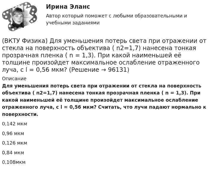      
            Описание
            Для уменьшения потерь света при отражении от стекла на поверхность объектива ( n2=1,7) нанесена тонкая прозрачная пленка ( n = 1,3). При какой наименьшей её толщине произойдет максимальное ослабление отраженного луча, с l = 0,56 мкм? Считать, что лучи падают нормально к поверхности.0,142 мкм0,96 мкм0,126 мкм0,84 мкм0,108мкм   
            
            
            (ВКТУ Физика) Длина волны нейтрона (m=1,675.10-27 кг), движущегося со скоростью 2,5.103м/с, равна:(h =6,62.10 -34Дж.с)(ВКТУ Физика) Для уменьшения потерь света при отражении от стекла на поверхность объектива ( n2=1,7) нанесена тонкая прозрачная пленка ( n = 1,3). При какой наименьшей её толщине произойдет максимальное ослабление отраженного луча, с l = 0,56 мкм?(ВКТУ Физика) Ёмкость батареи конденсаторов, где С=2 мкФ, равна(ВКТУ Физика) Если сила пропорциональна деформации и под действием силы равной 29,4Н пружина сжимается на 1 см, то какую работу надо совершить для растяжения пружины на 20 см:(ВКТУ Физика) Если удельное сопротивление проводника равно 1.10-6 Ом.м, длина проводника 100 м, поперечное сечение 0,2 мм2, то его электрическое сопротивление равно:(ВКТУ Физика) За 2 нс при силе тока 48 мА через поперечное сечение проводника проходят электроны (е = 1,6*10-19 Кл), число которых равно(ВКТУ Физика) Из точки 1 в точку 2, находящиеся на расстоянии 50 см друг от друга на эквипотенциальной поверхности с потенциалом 10 В, переместили заряд 20мкКл. Совершенная при этом работа равна:ВКС. Контрольная. Психология общения Росдистант. вариант 4ВКС Практическая работа по Основам светотехники, климатологииВКС. Психология кризисных состояний Росдистант(ВКТУ Физика) Брусок движется по наклонной плоскости с углом наклона 300. Коэффициент трения бруска о плоскость 0,2, g=10м/с2. Ускорение бруска равно:(ВКТУ Физика) В некоторой точке поля на заряд 4*10-7 Кл действует сила 8*10-3 Н. Напряженность поля в этой точке равна(ВКТУ Физика) Внутренняя энергия 2г кислорода О2 при 200К равна:(ВКТУ Физика) В сосуде с этиловым спиртом находятся два точечных заряда. Как изменится сила взаимодействия между ними после полного испарения спирта?  (ε = 25)