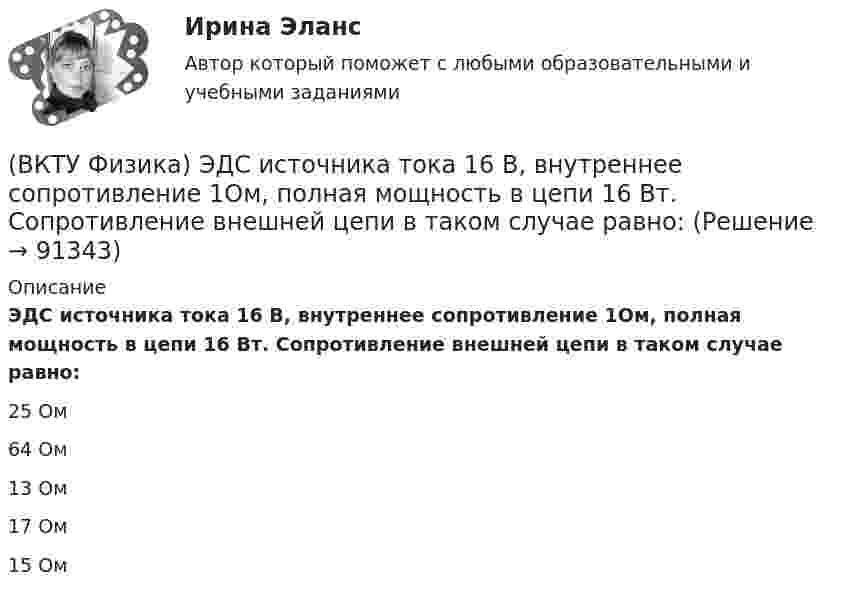      
            Описание
            ЭДС источника тока 16 В, внутреннее сопротивление 1Ом, полная мощность в цепи 16 Вт. Сопротивление внешней цепи в таком случае равно:25 Ом 64 Ом 13 Ом 17 Ом 15 Ом    
            
            
            (ВКТУ Физика) Чему равен ток короткого замыкания источника с ЭДС ε = 2 В и внутренним сопротивлением  r = 1 Ом?(ВКТУ Физика) ЭДС источника тока 16 В, внутреннее сопротивление 1Ом, полная мощность в цепи 16 Вт. Сопротивление внешней цепи в таком случае равно:(ВКТУ Физика) Энергетическая светимость черного тела равна 10 кВт/м2. Его температура равна : ( s = 5,67.10-8Вт/м). (ВКТУ Физика) Энергия ионизации атома водорода Еi=13,6 эВ. Энергия фотона, испускаемого атомом при переходе электрона с третьего энергетического уровня на первый, равна:(ВКТУ Физика) Энергия, приходящаяся на одну степень свободы молекулы водяного пара Н2О при 100К, равна:(ВКТУ Физика) Энергия фотона видимого света с длиной волны 0,5 мкм, равна: (h=6,62.10-34Дж.с)В культурном центре готовятся к праздничному фестивалю в честь Нового года. На совещании арт-менеджеров с лидером возникает групповой конфликт между двумя частями команды, потому что одни считают, что потратить бюджет можно в первую очередь(ВКТУ Физика) С башни высотой 19,6м брошен в горизонтальном направлении камень со скоростью 5м/с. Время падения камня на землю равно:(ВКТУ Физика) Светильник, в виде равномерно светящегося шара радиуса 10см, имеет силу света 100 кд. Полный световой поток, испускаемый светильником, равен:(ВКТУ Физика) Свет проходит через стеклянную пластинку толщиной 2мм, показатель преломления которой равен 1,5. Оптическая длина пути света больше геометрического пути на:(ВКТУ Физика) Средняя кинетическая энергия вращательного движения молекулы азота (N2) при температуре 200 К равна: (k=1,38.10-23Дж/моль)(ВКТУ Физика) Тело массой 0,5 кг движется прямолинейно, зависимость пройденного пути от времени задается уравнением S= A-Bt+Ct2-Dt3, где С=5м/с2, D=1м/с3. Сила, действующая на тело в конце первой секунды движения, равна:(ВКТУ Физика) Тело массой 1 кг движется с  начальной скоростью 1 м/с. Чтобы за 1 с  увеличить его скорость в два раза, на него надо подействовать с силой:(ВКТУ Физика) Температура нагревателя тепловой машины в 3 раза больше температуры холодильника. КПД такой машины составляет: