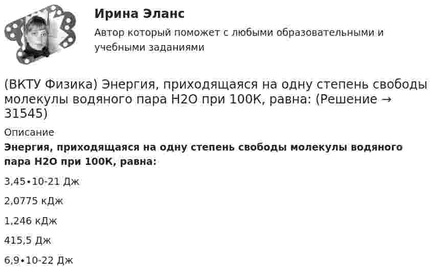     
          Описание
          Энергия, приходящаяся на одну степень свободы молекулы водяного пара Н2О при 100К, равна:3,45∙10-21 Дж    2,0775 кДж    1,246 кДж    415,5 Дж    6,9∙10-22 Дж  
            
            
            (ВКТУ Физика) Энергия ионизации атома водорода Еi=13,6 эВ. Энергия фотона, испускаемого атомом при переходе электрона с третьего энергетического уровня на первый, равна:(ВКТУ Физика) Энергия, приходящаяся на одну степень свободы молекулы водяного пара Н2О при 100К, равна:(ВКТУ Физика) Энергия фотона видимого света с длиной волны 0,5 мкм, равна: (h=6,62.10-34Дж.с)В культурном центре готовятся к праздничному фестивалю в честь Нового года. На совещании арт-менеджеров с лидером возникает групповой конфликт между двумя частями команды, потому что одни считают, что потратить бюджет можно в первую очередьВ курсе «Макроэкономика» важнейшим экономическим агентом становится:Влагосодержание влажного воздуха определяется отношением … ТулГУВладелец веселя учел его в банке за два месяца до срока погашения и получил 9.346 млн руб. Учетный процент банка 42%. Определите номинальную стоимость векселя.  Ответ дайте в млн руб. с точностью до целого значения.(ВКТУ Физика) Средняя кинетическая энергия вращательного движения молекулы азота (N2) при температуре 200 К равна: (k=1,38.10-23Дж/моль)(ВКТУ Физика) Тело массой 0,5 кг движется прямолинейно, зависимость пройденного пути от времени задается уравнением S= A-Bt+Ct2-Dt3, где С=5м/с2, D=1м/с3. Сила, действующая на тело в конце первой секунды движения, равна:(ВКТУ Физика) Тело массой 1 кг движется с  начальной скоростью 1 м/с. Чтобы за 1 с  увеличить его скорость в два раза, на него надо подействовать с силой:(ВКТУ Физика) Температура нагревателя тепловой машины в 3 раза больше температуры холодильника. КПД такой машины составляет:(ВКТУ Физика) Трамвай, имея начальную скорость 2 м/с, через некоторое время достиг скорости 10 м/с. Масса трамвая 1000 кг. Двигатель трамвая совершил работу:(ВКТУ Физика) Чему равен ток короткого замыкания источника с ЭДС ε = 2 В и внутренним сопротивлением  r = 1 Ом?(ВКТУ Физика) ЭДС источника тока 16 В, внутреннее сопротивление 1Ом, полная мощность в цепи 16 Вт. Сопротивление внешней цепи в таком случае равно: