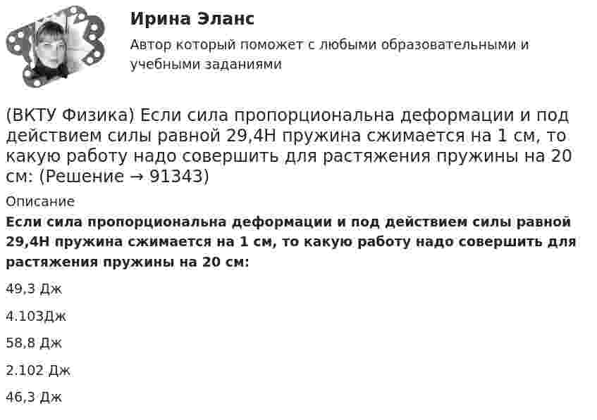      
            Описание
            Если сила пропорциональна деформации и под действием силы равной 29,4Н пружина сжимается на 1 см, то какую работу надо совершить для растяжения пружины на 20 см:49,3 Дж 4.103Дж 58,8 Дж 2.102 Дж 46,3 Дж    
            
            
            (ВКТУ Физика) Ёмкость батареи конденсаторов, где С=2 мкФ, равна(ВКТУ Физика) Если сила пропорциональна деформации и под действием силы равной 29,4Н пружина сжимается на 1 см, то какую работу надо совершить для растяжения пружины на 20 см:(ВКТУ Физика) Если удельное сопротивление проводника равно 1.10-6 Ом.м, длина проводника 100 м, поперечное сечение 0,2 мм2, то его электрическое сопротивление равно:(ВКТУ Физика) За 2 нс при силе тока 48 мА через поперечное сечение проводника проходят электроны (е = 1,6*10-19 Кл), число которых равно(ВКТУ Физика) Из точки 1 в точку 2, находящиеся на расстоянии 50 см друг от друга на эквипотенциальной поверхности с потенциалом 10 В, переместили заряд 20мкКл. Совершенная при этом работа равна:(ВКТУ Физика) Импульс электрона равен импульсу фотона с длиной волны 520нм. Электрон движется со скоростью:(ВКТУ Физика) Какой наименьшей разрешающей силой должна обладать дифракционная решетка, чтобы с её помощью можно было разрешить две спектральные линии калия (l1 = 578 нм и l2 = 580 нм) в спектре первого порядка?ВКС. Психология кризисных состояний Росдистант(ВКТУ Физика) Брусок движется по наклонной плоскости с углом наклона 300. Коэффициент трения бруска о плоскость 0,2, g=10м/с2. Ускорение бруска равно:(ВКТУ Физика) В некоторой точке поля на заряд 4*10-7 Кл действует сила 8*10-3 Н. Напряженность поля в этой точке равна(ВКТУ Физика) Внутренняя энергия 2г кислорода О2 при 200К равна:(ВКТУ Физика) В сосуде с этиловым спиртом находятся два точечных заряда. Как изменится сила взаимодействия между ними после полного испарения спирта?  (ε = 25)(ВКТУ Физика) Грузик массой 1 кг, подвешенный на пружине жёсткостью k=100 Н/м, совершает гармонические колебания по закону х = 0,4cos (10 t + π/4) м. Максимальная потенциальная энергия пружинного маятника равна:(ВКТУ Физика) Длина волны нейтрона (m=1,675.10-27 кг), движущегося со скоростью 2,5.103м/с, равна:(h =6,62.10 -34Дж.с)