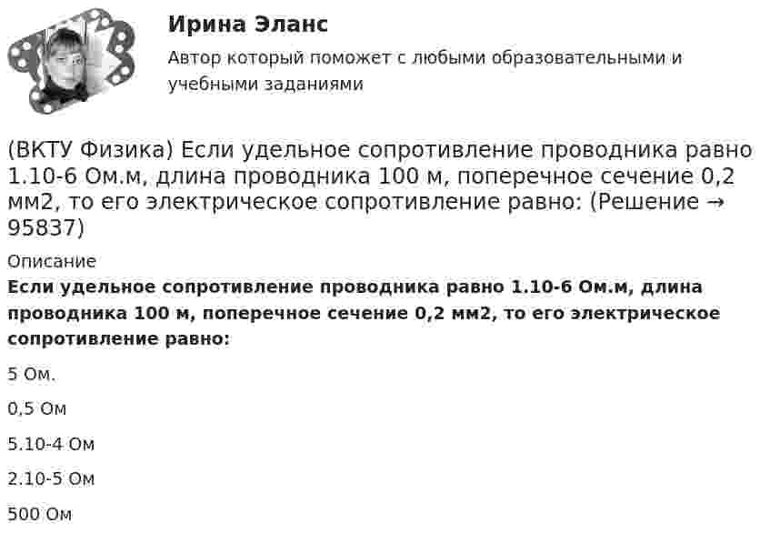      
            Описание
            Если удельное сопротивление проводника равно 1.10-6 Ом.м, длина проводника 100 м, поперечное сечение 0,2 мм2, то его электрическое сопротивление равно:5 Ом.0,5 Ом5.10-4 Ом2.10-5 Ом500 Ом   
            
            
            (ВКТУ Физика) Если сила пропорциональна деформации и под действием силы равной 29,4Н пружина сжимается на 1 см, то какую работу надо совершить для растяжения пружины на 20 см:(ВКТУ Физика) Если удельное сопротивление проводника равно 1.10-6 Ом.м, длина проводника 100 м, поперечное сечение 0,2 мм2, то его электрическое сопротивление равно:(ВКТУ Физика) За 2 нс при силе тока 48 мА через поперечное сечение проводника проходят электроны (е = 1,6*10-19 Кл), число которых равно(ВКТУ Физика) Из точки 1 в точку 2, находящиеся на расстоянии 50 см друг от друга на эквипотенциальной поверхности с потенциалом 10 В, переместили заряд 20мкКл. Совершенная при этом работа равна:(ВКТУ Физика) Импульс электрона равен импульсу фотона с длиной волны 520нм. Электрон движется со скоростью:(ВКТУ Физика) Какой наименьшей разрешающей силой должна обладать дифракционная решетка, чтобы с её помощью можно было разрешить две спектральные линии калия (l1 = 578 нм и l2 = 580 нм) в спектре первого порядка?(ВКТУ Физика) Кинетическая энергия шара массой 2 кг, катящегося со скоростью 10м/с, равна:(ВКТУ Физика) Брусок движется по наклонной плоскости с углом наклона 300. Коэффициент трения бруска о плоскость 0,2, g=10м/с2. Ускорение бруска равно:(ВКТУ Физика) В некоторой точке поля на заряд 4*10-7 Кл действует сила 8*10-3 Н. Напряженность поля в этой точке равна(ВКТУ Физика) Внутренняя энергия 2г кислорода О2 при 200К равна:(ВКТУ Физика) В сосуде с этиловым спиртом находятся два точечных заряда. Как изменится сила взаимодействия между ними после полного испарения спирта?  (ε = 25)(ВКТУ Физика) Грузик массой 1 кг, подвешенный на пружине жёсткостью k=100 Н/м, совершает гармонические колебания по закону х = 0,4cos (10 t + π/4) м. Максимальная потенциальная энергия пружинного маятника равна:(ВКТУ Физика) Длина волны нейтрона (m=1,675.10-27 кг), движущегося со скоростью 2,5.103м/с, равна:(h =6,62.10 -34Дж.с)(ВКТУ Физика) Для уменьшения потерь света при отражении от стекла на поверхность объектива ( n2=1,7) нанесена тонкая прозрачная пленка ( n = 1,3). При какой наименьшей её толщине произойдет максимальное ослабление отраженного луча, с l = 0,56 мкм?