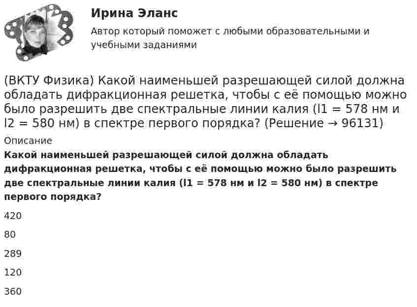      
            Описание
            Какой наименьшей разрешающей силой должна обладать дифракционная решетка, чтобы с её помощью можно было разрешить две спектральные линии калия (l1 = 578 нм и l2 = 580 нм) в спектре первого порядка?42080289120360   
            
            
            (ВКТУ Физика) Импульс электрона равен импульсу фотона с длиной волны 520нм. Электрон движется со скоростью:(ВКТУ Физика) Какой наименьшей разрешающей силой должна обладать дифракционная решетка, чтобы с её помощью можно было разрешить две спектральные линии калия (l1 = 578 нм и l2 = 580 нм) в спектре первого порядка?(ВКТУ Физика) Кинетическая энергия шара массой 2 кг, катящегося со скоростью 10м/с, равна:(ВКТУ Физика) Количество молекул, содержащихся в одном моле кислорода, равно: (ВКТУ Физика) Конденсатор зарядили до напряжения 1,2 кВ, при этом заряд на его обкладках оказался равным 24 нКл. Ёмкость конденсатора равна(ВКТУ Физика) Лист белой бумаги, на поверхность которой падает световой поток, отражая свет, имеет светимость 1,4 клк/м2. Яркость этого листа бумаги равна:(ВКТУ Физика) Максимальное изменение длины волны при комптоновском рассеянии на свободных     электронах равно:(lк = 2,43 пм )(ВКТУ Физика) Грузик массой 1 кг, подвешенный на пружине жёсткостью k=100 Н/м, совершает гармонические колебания по закону х = 0,4cos (10 t + π/4) м. Максимальная потенциальная энергия пружинного маятника равна:(ВКТУ Физика) Длина волны нейтрона (m=1,675.10-27 кг), движущегося со скоростью 2,5.103м/с, равна:(h =6,62.10 -34Дж.с)(ВКТУ Физика) Для уменьшения потерь света при отражении от стекла на поверхность объектива ( n2=1,7) нанесена тонкая прозрачная пленка ( n = 1,3). При какой наименьшей её толщине произойдет максимальное ослабление отраженного луча, с l = 0,56 мкм?(ВКТУ Физика) Ёмкость батареи конденсаторов, где С=2 мкФ, равна(ВКТУ Физика) Если сила пропорциональна деформации и под действием силы равной 29,4Н пружина сжимается на 1 см, то какую работу надо совершить для растяжения пружины на 20 см:(ВКТУ Физика) Если удельное сопротивление проводника равно 1.10-6 Ом.м, длина проводника 100 м, поперечное сечение 0,2 мм2, то его электрическое сопротивление равно:(ВКТУ Физика) За 2 нс при силе тока 48 мА через поперечное сечение проводника проходят электроны (е = 1,6*10-19 Кл), число которых равно