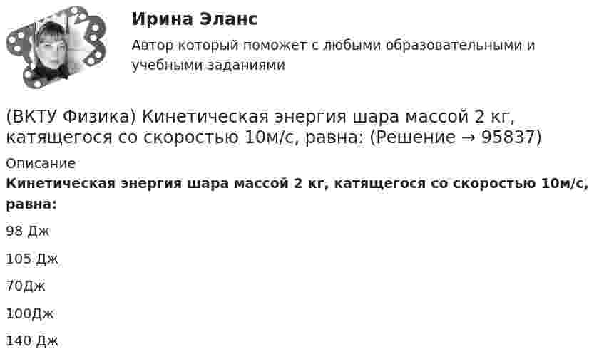      
            Описание
            Кинетическая энергия шара массой 2 кг, катящегося со скоростью 10м/с, равна:98 Дж105 Дж70Дж100Дж140 Дж   
            
            
            (ВКТУ Физика) Какой наименьшей разрешающей силой должна обладать дифракционная решетка, чтобы с её помощью можно было разрешить две спектральные линии калия (l1 = 578 нм и l2 = 580 нм) в спектре первого порядка?(ВКТУ Физика) Кинетическая энергия шара массой 2 кг, катящегося со скоростью 10м/с, равна:(ВКТУ Физика) Количество молекул, содержащихся в одном моле кислорода, равно: (ВКТУ Физика) Конденсатор зарядили до напряжения 1,2 кВ, при этом заряд на его обкладках оказался равным 24 нКл. Ёмкость конденсатора равна(ВКТУ Физика) Лист белой бумаги, на поверхность которой падает световой поток, отражая свет, имеет светимость 1,4 клк/м2. Яркость этого листа бумаги равна:(ВКТУ Физика) Максимальное изменение длины волны при комптоновском рассеянии на свободных     электронах равно:(lк = 2,43 пм )(ВКТУ Физика) Материальная точка массой 5 г совершает гармонические колебания с частотой 0,5 Гц. Амплитуда колебаний 3 см. Максимальная сила, действующая на точку, равна:(ВКТУ Физика) Длина волны нейтрона (m=1,675.10-27 кг), движущегося со скоростью 2,5.103м/с, равна:(h =6,62.10 -34Дж.с)(ВКТУ Физика) Для уменьшения потерь света при отражении от стекла на поверхность объектива ( n2=1,7) нанесена тонкая прозрачная пленка ( n = 1,3). При какой наименьшей её толщине произойдет максимальное ослабление отраженного луча, с l = 0,56 мкм?(ВКТУ Физика) Ёмкость батареи конденсаторов, где С=2 мкФ, равна(ВКТУ Физика) Если сила пропорциональна деформации и под действием силы равной 29,4Н пружина сжимается на 1 см, то какую работу надо совершить для растяжения пружины на 20 см:(ВКТУ Физика) Если удельное сопротивление проводника равно 1.10-6 Ом.м, длина проводника 100 м, поперечное сечение 0,2 мм2, то его электрическое сопротивление равно:(ВКТУ Физика) За 2 нс при силе тока 48 мА через поперечное сечение проводника проходят электроны (е = 1,6*10-19 Кл), число которых равно(ВКТУ Физика) Из точки 1 в точку 2, находящиеся на расстоянии 50 см друг от друга на эквипотенциальной поверхности с потенциалом 10 В, переместили заряд 20мкКл. Совершенная при этом работа равна: