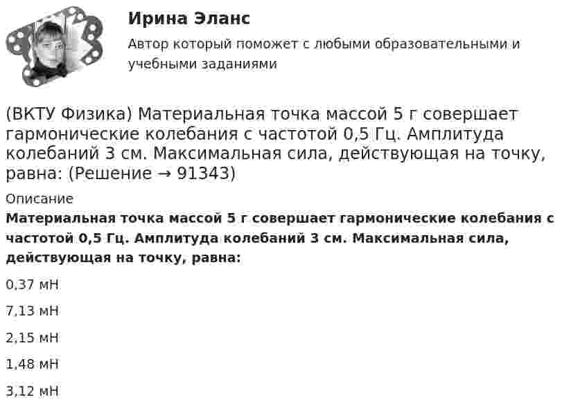      
            Описание
            Материальная точка массой 5 г совершает гармонические колебания с частотой 0,5 Гц. Амплитуда колебаний 3 см. Максимальная сила, действующая на точку, равна:0,37 мН 7,13 мН 2,15 мН 1,48 мН 3,12 мН    
            
            
            (ВКТУ Физика) Максимальное изменение длины волны при комптоновском рассеянии на свободных     электронах равно:(lк = 2,43 пм )(ВКТУ Физика) Материальная точка массой 5 г совершает гармонические колебания с частотой 0,5 Гц. Амплитуда колебаний 3 см. Максимальная сила, действующая на точку, равна:(ВКТУ Физика) Металлическому шару радиусом 10 см сообщили заряд 12,56*10-8 Кл. Поверхностная плотность заряда на шаре равна (ВКТУ Физика) Модуль постоянной по направлению силы меняется по закону F=5+9t. Найти модуль импульса этой силы за промежуток времени t2-t1: (t2=2c, t1 =0):(ВКТУ Физика) Момент инерции материальной точки массой 0,3 кг относительно оси, отстоящей от точки на расстоянии 20 см, равен:(ВКТУ Физика) На границу раздела воздух-стекло падает луч света под углом 600. Найти угол преломления, если показатель преломления стекла равен √3(ВКТУ Физика) Над центром круглой площадки диаметром 6 м на высоте 4 м висит лампа силой света 200кд. Освещённость на краях площадки равна:(ВКТУ Физика) За 2 нс при силе тока 48 мА через поперечное сечение проводника проходят электроны (е = 1,6*10-19 Кл), число которых равно(ВКТУ Физика) Из точки 1 в точку 2, находящиеся на расстоянии 50 см друг от друга на эквипотенциальной поверхности с потенциалом 10 В, переместили заряд 20мкКл. Совершенная при этом работа равна:(ВКТУ Физика) Импульс электрона равен импульсу фотона с длиной волны 520нм. Электрон движется со скоростью:(ВКТУ Физика) Какой наименьшей разрешающей силой должна обладать дифракционная решетка, чтобы с её помощью можно было разрешить две спектральные линии калия (l1 = 578 нм и l2 = 580 нм) в спектре первого порядка?(ВКТУ Физика) Кинетическая энергия шара массой 2 кг, катящегося со скоростью 10м/с, равна:(ВКТУ Физика) Количество молекул, содержащихся в одном моле кислорода, равно: (ВКТУ Физика) Конденсатор зарядили до напряжения 1,2 кВ, при этом заряд на его обкладках оказался равным 24 нКл. Ёмкость конденсатора равна