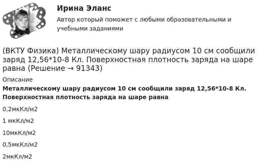      
            Описание
            Металлическому шару радиусом 10 см сообщили заряд 12,56*10-8 Кл. Поверхностная плотность заряда на шаре равна 0,2мкКл/м2 1 мкКл/м2 10мкКл/м2 0,5мкКл/м2 2мкКл/м2    
            
            
            (ВКТУ Физика) Материальная точка массой 5 г совершает гармонические колебания с частотой 0,5 Гц. Амплитуда колебаний 3 см. Максимальная сила, действующая на точку, равна:(ВКТУ Физика) Металлическому шару радиусом 10 см сообщили заряд 12,56*10-8 Кл. Поверхностная плотность заряда на шаре равна (ВКТУ Физика) Модуль постоянной по направлению силы меняется по закону F=5+9t. Найти модуль импульса этой силы за промежуток времени t2-t1: (t2=2c, t1 =0):(ВКТУ Физика) Момент инерции материальной точки массой 0,3 кг относительно оси, отстоящей от точки на расстоянии 20 см, равен:(ВКТУ Физика) На границу раздела воздух-стекло падает луч света под углом 600. Найти угол преломления, если показатель преломления стекла равен √3(ВКТУ Физика) Над центром круглой площадки диаметром 6 м на высоте 4 м висит лампа силой света 200кд. Освещённость на краях площадки равна:(ВКТУ Физика) Наименьшая энергия фотона в серии Лаймана, равна:(ВКТУ Физика) Из точки 1 в точку 2, находящиеся на расстоянии 50 см друг от друга на эквипотенциальной поверхности с потенциалом 10 В, переместили заряд 20мкКл. Совершенная при этом работа равна:(ВКТУ Физика) Импульс электрона равен импульсу фотона с длиной волны 520нм. Электрон движется со скоростью:(ВКТУ Физика) Какой наименьшей разрешающей силой должна обладать дифракционная решетка, чтобы с её помощью можно было разрешить две спектральные линии калия (l1 = 578 нм и l2 = 580 нм) в спектре первого порядка?(ВКТУ Физика) Кинетическая энергия шара массой 2 кг, катящегося со скоростью 10м/с, равна:(ВКТУ Физика) Количество молекул, содержащихся в одном моле кислорода, равно: (ВКТУ Физика) Конденсатор зарядили до напряжения 1,2 кВ, при этом заряд на его обкладках оказался равным 24 нКл. Ёмкость конденсатора равна(ВКТУ Физика) Лист белой бумаги, на поверхность которой падает световой поток, отражая свет, имеет светимость 1,4 клк/м2. Яркость этого листа бумаги равна: