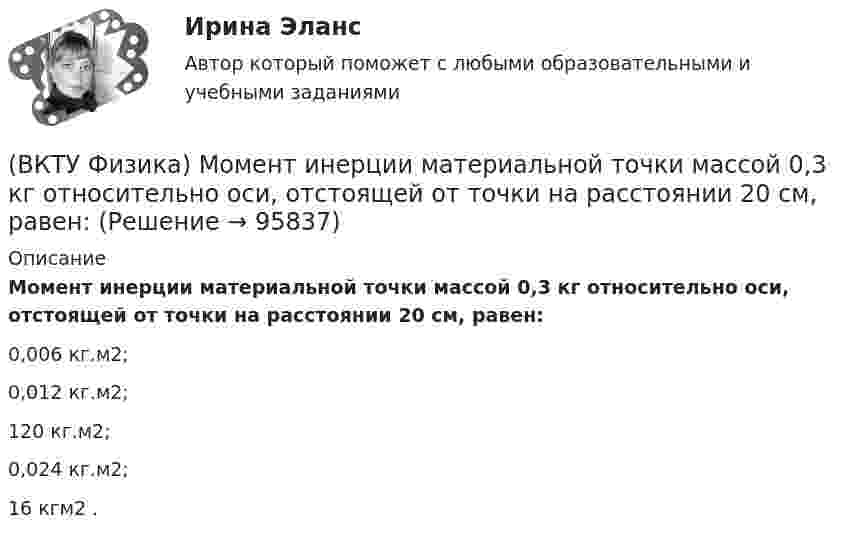      
            Описание
            Момент инерции материальной точки массой 0,3 кг относительно оси, отстоящей от точки на расстоянии 20 см, равен:0,006 кг.м2; 0,012 кг.м2; 120 кг.м2; 0,024 кг.м2; 16 кгм2 .    
            
            
            (ВКТУ Физика) Модуль постоянной по направлению силы меняется по закону F=5+9t. Найти модуль импульса этой силы за промежуток времени t2-t1: (t2=2c, t1 =0):(ВКТУ Физика) Момент инерции материальной точки массой 0,3 кг относительно оси, отстоящей от точки на расстоянии 20 см, равен:(ВКТУ Физика) На границу раздела воздух-стекло падает луч света под углом 600. Найти угол преломления, если показатель преломления стекла равен √3(ВКТУ Физика) Над центром круглой площадки диаметром 6 м на высоте 4 м висит лампа силой света 200кд. Освещённость на краях площадки равна:(ВКТУ Физика) Наименьшая энергия фотона в серии Лаймана, равна:(ВКТУ Физика) Наименьший радиус орбиты электрона в невозбужденном атоме водорода r1 = 52,8 пм.     Радиус третий орбиты электрона в атоме водорода равен:(ВКТУ Физика) Напряженность электрического поля, действующего на точечный заряд 0,1 Кл с силой 1 Н, равна:(ВКТУ Физика) Какой наименьшей разрешающей силой должна обладать дифракционная решетка, чтобы с её помощью можно было разрешить две спектральные линии калия (l1 = 578 нм и l2 = 580 нм) в спектре первого порядка?(ВКТУ Физика) Кинетическая энергия шара массой 2 кг, катящегося со скоростью 10м/с, равна:(ВКТУ Физика) Количество молекул, содержащихся в одном моле кислорода, равно: (ВКТУ Физика) Конденсатор зарядили до напряжения 1,2 кВ, при этом заряд на его обкладках оказался равным 24 нКл. Ёмкость конденсатора равна(ВКТУ Физика) Лист белой бумаги, на поверхность которой падает световой поток, отражая свет, имеет светимость 1,4 клк/м2. Яркость этого листа бумаги равна:(ВКТУ Физика) Максимальное изменение длины волны при комптоновском рассеянии на свободных     электронах равно:(lк = 2,43 пм )(ВКТУ Физика) Материальная точка массой 5 г совершает гармонические колебания с частотой 0,5 Гц. Амплитуда колебаний 3 см. Максимальная сила, действующая на точку, равна: