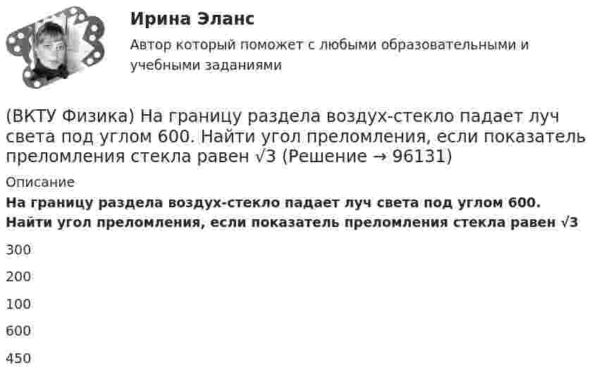      
            Описание
            На границу раздела воздух-стекло падает луч света под углом 600. Найти угол преломления, если показатель преломления стекла равен √3300200100600450   
            
            
            (ВКТУ Физика) Момент инерции материальной точки массой 0,3 кг относительно оси, отстоящей от точки на расстоянии 20 см, равен:(ВКТУ Физика) На границу раздела воздух-стекло падает луч света под углом 600. Найти угол преломления, если показатель преломления стекла равен √3(ВКТУ Физика) Над центром круглой площадки диаметром 6 м на высоте 4 м висит лампа силой света 200кд. Освещённость на краях площадки равна:(ВКТУ Физика) Наименьшая энергия фотона в серии Лаймана, равна:(ВКТУ Физика) Наименьший радиус орбиты электрона в невозбужденном атоме водорода r1 = 52,8 пм.     Радиус третий орбиты электрона в атоме водорода равен:(ВКТУ Физика) Напряженность электрического поля, действующего на точечный заряд 0,1 Кл с силой 1 Н, равна:(ВКТУ Физика) На расстоянии 2,5см от собирающей линзы поместили предмет высотой 2см. Высота изображения на экране получилась равной 8см. линейное увеличение и оптическая сила линзы равны:(ВКТУ Физика) Кинетическая энергия шара массой 2 кг, катящегося со скоростью 10м/с, равна:(ВКТУ Физика) Количество молекул, содержащихся в одном моле кислорода, равно: (ВКТУ Физика) Конденсатор зарядили до напряжения 1,2 кВ, при этом заряд на его обкладках оказался равным 24 нКл. Ёмкость конденсатора равна(ВКТУ Физика) Лист белой бумаги, на поверхность которой падает световой поток, отражая свет, имеет светимость 1,4 клк/м2. Яркость этого листа бумаги равна:(ВКТУ Физика) Максимальное изменение длины волны при комптоновском рассеянии на свободных     электронах равно:(lк = 2,43 пм )(ВКТУ Физика) Материальная точка массой 5 г совершает гармонические колебания с частотой 0,5 Гц. Амплитуда колебаний 3 см. Максимальная сила, действующая на точку, равна:(ВКТУ Физика) Металлическому шару радиусом 10 см сообщили заряд 12,56*10-8 Кл. Поверхностная плотность заряда на шаре равна 