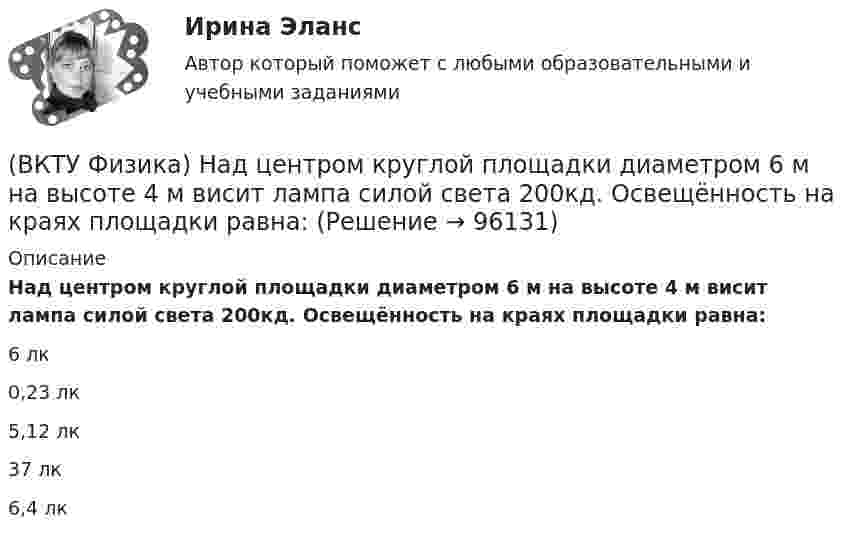      
            Описание
            Над центром круглой площадки диаметром 6 м на высоте 4 м висит лампа силой света 200кд. Освещённость на краях площадки равна:6 лк0,23 лк5,12 лк37 лк6,4 лк   
            
            
            (ВКТУ Физика) На границу раздела воздух-стекло падает луч света под углом 600. Найти угол преломления, если показатель преломления стекла равен √3(ВКТУ Физика) Над центром круглой площадки диаметром 6 м на высоте 4 м висит лампа силой света 200кд. Освещённость на краях площадки равна:(ВКТУ Физика) Наименьшая энергия фотона в серии Лаймана, равна:(ВКТУ Физика) Наименьший радиус орбиты электрона в невозбужденном атоме водорода r1 = 52,8 пм.     Радиус третий орбиты электрона в атоме водорода равен:(ВКТУ Физика) Напряженность электрического поля, действующего на точечный заряд 0,1 Кл с силой 1 Н, равна:(ВКТУ Физика) На расстоянии 2,5см от собирающей линзы поместили предмет высотой 2см. Высота изображения на экране получилась равной 8см. линейное увеличение и оптическая сила линзы равны:(ВКТУ Физика) На участке цепи с разностью потенциалов 110 В при перемещении 25*1018 электронов (е =1,6*10-19 Кл) электрическое поле совершило работу: (ВКТУ Физика) Количество молекул, содержащихся в одном моле кислорода, равно: (ВКТУ Физика) Конденсатор зарядили до напряжения 1,2 кВ, при этом заряд на его обкладках оказался равным 24 нКл. Ёмкость конденсатора равна(ВКТУ Физика) Лист белой бумаги, на поверхность которой падает световой поток, отражая свет, имеет светимость 1,4 клк/м2. Яркость этого листа бумаги равна:(ВКТУ Физика) Максимальное изменение длины волны при комптоновском рассеянии на свободных     электронах равно:(lк = 2,43 пм )(ВКТУ Физика) Материальная точка массой 5 г совершает гармонические колебания с частотой 0,5 Гц. Амплитуда колебаний 3 см. Максимальная сила, действующая на точку, равна:(ВКТУ Физика) Металлическому шару радиусом 10 см сообщили заряд 12,56*10-8 Кл. Поверхностная плотность заряда на шаре равна (ВКТУ Физика) Модуль постоянной по направлению силы меняется по закону F=5+9t. Найти модуль импульса этой силы за промежуток времени t2-t1: (t2=2c, t1 =0):