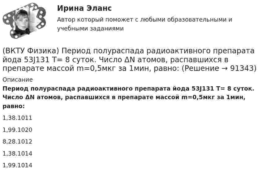      
            Описание
            Период полураспада радиоактивного препарата йода 53J131  Т= 8 суток. Число ΔN атомов, распавшихся в препарате массой m=0,5мкг за 1мин, равно:1,38.1011 1,99.1020 8,28.1012 1,38.1014 1,99.1014    
            
            
            (ВКТУ Физика) Оптическая сила плоско-выпуклой линзы 4 дптр, показатель преломления материала линзы 1,6. Радиус кривизны выпуклой поверхности линзы равен:(ВКТУ Физика) Период полураспада радиоактивного препарата йода 53J131  Т= 8 суток. Число ΔN атомов, распавшихся в препарате массой m=0,5мкг за 1мин, равно:(ВКТУ Физика) Плоская волна ξ(x,t) = Acos(ωt - kx) распространяется в упругой среде. Частица среды находится на расстоянии х = λ/2 м от источника колебаний. Амплитуда колебаний А = 0,5м. Смещение частицы в момент времени t= T/2 равно:(ВКТУ Физика) Показатель преломления вещества равен 1,5. Найдите скорость света в этом веществе. (с=3.108м/с)(ВКТУ Физика) Полный магнитный поток через катушку, содержащую три витка, изменяется от 8,6 Вб до- 4,4 Вб за 0,65с. Возникающая ЭДС индукции равна:(ВКТУ Физика) Потенциал ионизации атома водорода равен:(ВКТУ Физика) При вращении тела вокруг неподвижной оси зависимость угла поворота от времени имеет вид: φ=(2t4 –2) рад. Средние значения угловой скорости и углового ускорения за промежуток времени от 0 до 3с равны:(ВКТУ Физика) Над центром круглой площадки диаметром 6 м на высоте 4 м висит лампа силой света 200кд. Освещённость на краях площадки равна:(ВКТУ Физика) Наименьшая энергия фотона в серии Лаймана, равна:(ВКТУ Физика) Наименьший радиус орбиты электрона в невозбужденном атоме водорода r1 = 52,8 пм.     Радиус третий орбиты электрона в атоме водорода равен:(ВКТУ Физика) Напряженность электрического поля, действующего на точечный заряд 0,1 Кл с силой 1 Н, равна:(ВКТУ Физика) На расстоянии 2,5см от собирающей линзы поместили предмет высотой 2см. Высота изображения на экране получилась равной 8см. линейное увеличение и оптическая сила линзы равны:(ВКТУ Физика) На участке цепи с разностью потенциалов 110 В при перемещении 25*1018 электронов (е =1,6*10-19 Кл) электрическое поле совершило работу: (ВКТУ Физика) Определите температуру нагревателя, если температура холодильника 375 К, КПД тепловой машины 35%.