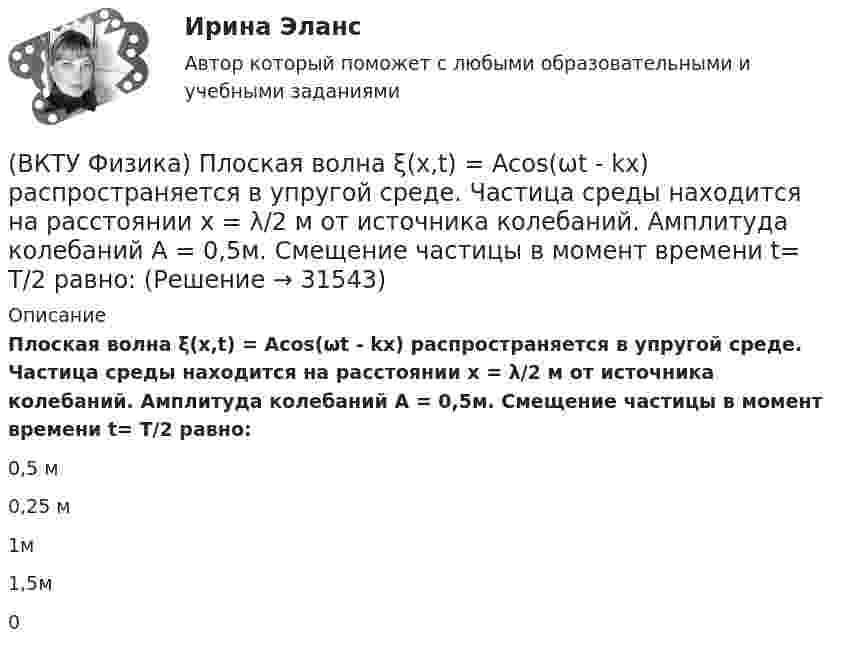     
          Описание
          Плоская волна ξ(x,t) = Acos(ωt - kx) распространяется в упругой среде. Частица среды находится на расстоянии х = λ/2 м от источника колебаний. Амплитуда колебаний А = 0,5м. Смещение частицы в момент времени t= T/2 равно:0,5 м    0,25 м    1м    1,5м   0  
            
            
            (ВКТУ Физика) Период полураспада радиоактивного препарата йода 53J131  Т= 8 суток. Число ΔN атомов, распавшихся в препарате массой m=0,5мкг за 1мин, равно:(ВКТУ Физика) Плоская волна ξ(x,t) = Acos(ωt - kx) распространяется в упругой среде. Частица среды находится на расстоянии х = λ/2 м от источника колебаний. Амплитуда колебаний А = 0,5м. Смещение частицы в момент времени t= T/2 равно:(ВКТУ Физика) Показатель преломления вещества равен 1,5. Найдите скорость света в этом веществе. (с=3.108м/с)(ВКТУ Физика) Полный магнитный поток через катушку, содержащую три витка, изменяется от 8,6 Вб до- 4,4 Вб за 0,65с. Возникающая ЭДС индукции равна:(ВКТУ Физика) Потенциал ионизации атома водорода равен:(ВКТУ Физика) При вращении тела вокруг неподвижной оси зависимость угла поворота от времени имеет вид: φ=(2t4 –2) рад. Средние значения угловой скорости и углового ускорения за промежуток времени от 0 до 3с равны:(ВКТУ Физика) При замыкании батареи с ЭДС 15 В на внешнее сопротивление 6 Ом сила тока в цепи равна 2 А. Сила тока при коротком замыкании батареи равна:(ВКТУ Физика) Наименьшая энергия фотона в серии Лаймана, равна:(ВКТУ Физика) Наименьший радиус орбиты электрона в невозбужденном атоме водорода r1 = 52,8 пм.     Радиус третий орбиты электрона в атоме водорода равен:(ВКТУ Физика) Напряженность электрического поля, действующего на точечный заряд 0,1 Кл с силой 1 Н, равна:(ВКТУ Физика) На расстоянии 2,5см от собирающей линзы поместили предмет высотой 2см. Высота изображения на экране получилась равной 8см. линейное увеличение и оптическая сила линзы равны:(ВКТУ Физика) На участке цепи с разностью потенциалов 110 В при перемещении 25*1018 электронов (е =1,6*10-19 Кл) электрическое поле совершило работу: (ВКТУ Физика) Определите температуру нагревателя, если температура холодильника 375 К, КПД тепловой машины 35%.(ВКТУ Физика) Оптическая разность хода ∆ двух интерферирующих волн монохроматического света равна 1,4λ. Их разность фаз равна