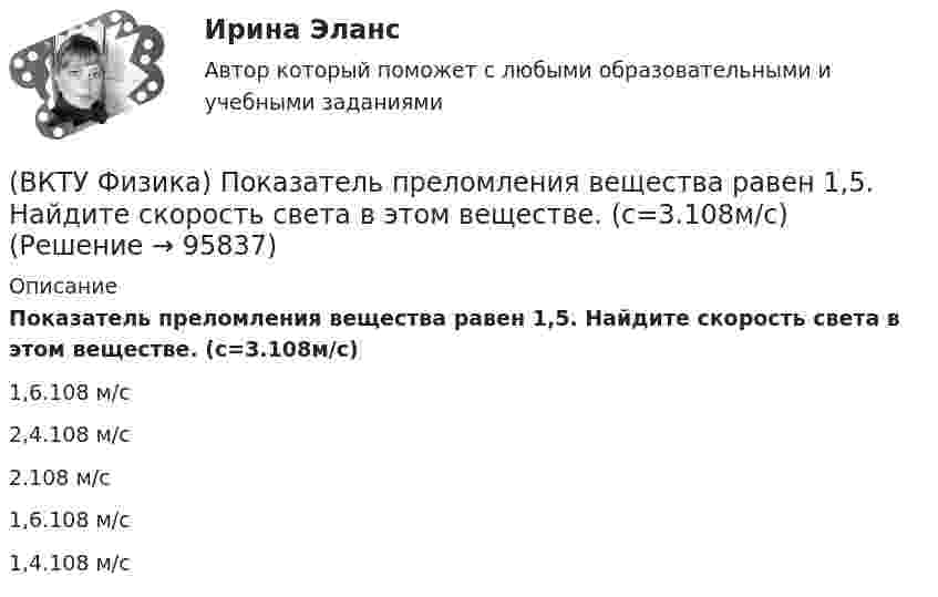      
            Описание
            Показатель преломления вещества равен 1,5. Найдите скорость света в этом веществе. (с=3.108м/с)1,6.108 м/с 2,4.108 м/с 2.108 м/с 1,6.108 м/с 1,4.108 м/с    
            
            
            (ВКТУ Физика) Плоская волна ξ(x,t) = Acos(ωt - kx) распространяется в упругой среде. Частица среды находится на расстоянии х = λ/2 м от источника колебаний. Амплитуда колебаний А = 0,5м. Смещение частицы в момент времени t= T/2 равно:(ВКТУ Физика) Показатель преломления вещества равен 1,5. Найдите скорость света в этом веществе. (с=3.108м/с)(ВКТУ Физика) Полный магнитный поток через катушку, содержащую три витка, изменяется от 8,6 Вб до- 4,4 Вб за 0,65с. Возникающая ЭДС индукции равна:(ВКТУ Физика) Потенциал ионизации атома водорода равен:(ВКТУ Физика) При вращении тела вокруг неподвижной оси зависимость угла поворота от времени имеет вид: φ=(2t4 –2) рад. Средние значения угловой скорости и углового ускорения за промежуток времени от 0 до 3с равны:(ВКТУ Физика) При замыкании батареи с ЭДС 15 В на внешнее сопротивление 6 Ом сила тока в цепи равна 2 А. Сила тока при коротком замыкании батареи равна:(ВКТУ Физика) Проводник с током 2 А пересекает магнитный поток 3,5 Вб. Работа, совершаемая при перемещении проводника, равна:(ВКТУ Физика) Наименьший радиус орбиты электрона в невозбужденном атоме водорода r1 = 52,8 пм.     Радиус третий орбиты электрона в атоме водорода равен:(ВКТУ Физика) Напряженность электрического поля, действующего на точечный заряд 0,1 Кл с силой 1 Н, равна:(ВКТУ Физика) На расстоянии 2,5см от собирающей линзы поместили предмет высотой 2см. Высота изображения на экране получилась равной 8см. линейное увеличение и оптическая сила линзы равны:(ВКТУ Физика) На участке цепи с разностью потенциалов 110 В при перемещении 25*1018 электронов (е =1,6*10-19 Кл) электрическое поле совершило работу: (ВКТУ Физика) Определите температуру нагревателя, если температура холодильника 375 К, КПД тепловой машины 35%.(ВКТУ Физика) Оптическая разность хода ∆ двух интерферирующих волн монохроматического света равна 1,4λ. Их разность фаз равна(ВКТУ Физика) Оптическая сила плоско-выпуклой линзы 4 дптр, показатель преломления материала линзы 1,6. Радиус кривизны выпуклой поверхности линзы равен: