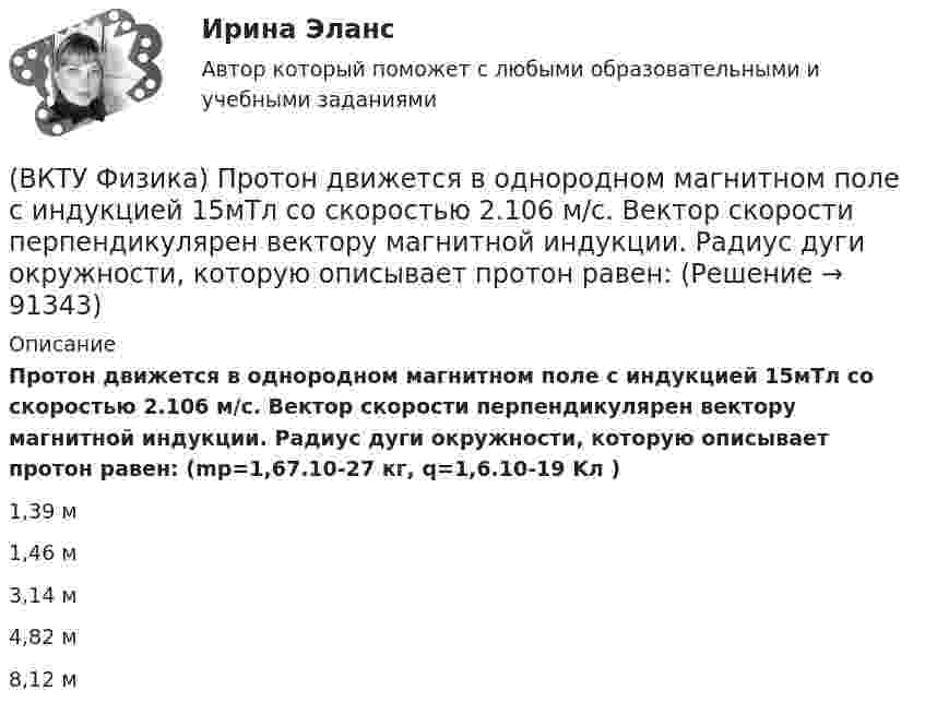      
            Описание
            Протон движется в однородном магнитном поле с индукцией 15мТл со скоростью 2.106 м/с. Вектор скорости перпендикулярен вектору магнитной индукции. Радиус дуги окружности, которую описывает протон равен: (mp=1,67.10-27 кг, q=1,6.10-19 Kл )1,39 м 1,46 м 3,14 м 4,82 м 8,12 м    
            
            
            (ВКТУ Физика) Проводник с током 2 А пересекает магнитный поток 3,5 Вб. Работа, совершаемая при перемещении проводника, равна:(ВКТУ Физика) Протон движется в однородном магнитном поле с индукцией 15мТл со скоростью 2.106 м/с. Вектор скорости перпендикулярен вектору магнитной индукции. Радиус дуги окружности, которую описывает протон равен: (ВКТУ Физика) Разность потенциалов между точками, лежащими на одной силовой линии на расстоянии 20см друг от друга, равна 160 В. Напряженность этого однородного электрического поля:(ВКТУ Физика) Расстояние от рассеивающей линзы до предмета 50см, а до его оптического изображения - 20см. Оптическая сила линзы равна:(ВКТУ Физика) С башни высотой 19,6м брошен в горизонтальном направлении камень со скоростью 5м/с. Время падения камня на землю равно:(ВКТУ Физика) Светильник, в виде равномерно светящегося шара радиуса 10см, имеет силу света 100 кд. Полный световой поток, испускаемый светильником, равен:(ВКТУ Физика) Свет проходит через стеклянную пластинку толщиной 2мм, показатель преломления которой равен 1,5. Оптическая длина пути света больше геометрического пути на:(ВКТУ Физика) Оптическая сила плоско-выпуклой линзы 4 дптр, показатель преломления материала линзы 1,6. Радиус кривизны выпуклой поверхности линзы равен:(ВКТУ Физика) Период полураспада радиоактивного препарата йода 53J131  Т= 8 суток. Число ΔN атомов, распавшихся в препарате массой m=0,5мкг за 1мин, равно:(ВКТУ Физика) Плоская волна ξ(x,t) = Acos(ωt - kx) распространяется в упругой среде. Частица среды находится на расстоянии х = λ/2 м от источника колебаний. Амплитуда колебаний А = 0,5м. Смещение частицы в момент времени t= T/2 равно:(ВКТУ Физика) Показатель преломления вещества равен 1,5. Найдите скорость света в этом веществе. (с=3.108м/с)(ВКТУ Физика) Полный магнитный поток через катушку, содержащую три витка, изменяется от 8,6 Вб до- 4,4 Вб за 0,65с. Возникающая ЭДС индукции равна:(ВКТУ Физика) Потенциал ионизации атома водорода равен:(ВКТУ Физика) При вращении тела вокруг неподвижной оси зависимость угла поворота от времени имеет вид: φ=(2t4 –2) рад. Средние значения угловой скорости и углового ускорения за промежуток времени от 0 до 3с равны: