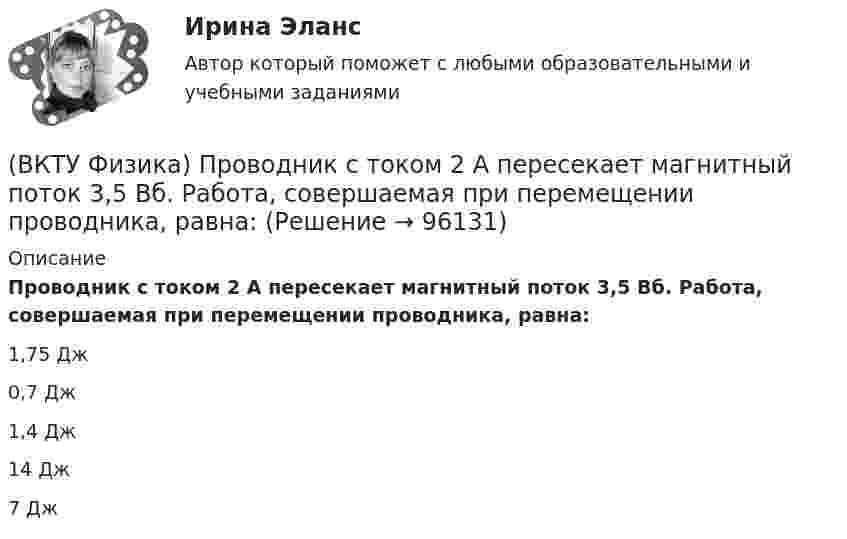      
            Описание
            Проводник с током 2 А пересекает магнитный поток 3,5 Вб. Работа, совершаемая при перемещении проводника, равна:1,75 Дж0,7 Дж1,4 Дж14 Дж7 Дж   
            
            
            (ВКТУ Физика) При замыкании батареи с ЭДС 15 В на внешнее сопротивление 6 Ом сила тока в цепи равна 2 А. Сила тока при коротком замыкании батареи равна:(ВКТУ Физика) Проводник с током 2 А пересекает магнитный поток 3,5 Вб. Работа, совершаемая при перемещении проводника, равна:(ВКТУ Физика) Протон движется в однородном магнитном поле с индукцией 15мТл со скоростью 2.106 м/с. Вектор скорости перпендикулярен вектору магнитной индукции. Радиус дуги окружности, которую описывает протон равен: (ВКТУ Физика) Разность потенциалов между точками, лежащими на одной силовой линии на расстоянии 20см друг от друга, равна 160 В. Напряженность этого однородного электрического поля:(ВКТУ Физика) Расстояние от рассеивающей линзы до предмета 50см, а до его оптического изображения - 20см. Оптическая сила линзы равна:(ВКТУ Физика) С башни высотой 19,6м брошен в горизонтальном направлении камень со скоростью 5м/с. Время падения камня на землю равно:(ВКТУ Физика) Светильник, в виде равномерно светящегося шара радиуса 10см, имеет силу света 100 кд. Полный световой поток, испускаемый светильником, равен:(ВКТУ Физика) Оптическая разность хода ∆ двух интерферирующих волн монохроматического света равна 1,4λ. Их разность фаз равна(ВКТУ Физика) Оптическая сила плоско-выпуклой линзы 4 дптр, показатель преломления материала линзы 1,6. Радиус кривизны выпуклой поверхности линзы равен:(ВКТУ Физика) Период полураспада радиоактивного препарата йода 53J131  Т= 8 суток. Число ΔN атомов, распавшихся в препарате массой m=0,5мкг за 1мин, равно:(ВКТУ Физика) Плоская волна ξ(x,t) = Acos(ωt - kx) распространяется в упругой среде. Частица среды находится на расстоянии х = λ/2 м от источника колебаний. Амплитуда колебаний А = 0,5м. Смещение частицы в момент времени t= T/2 равно:(ВКТУ Физика) Показатель преломления вещества равен 1,5. Найдите скорость света в этом веществе. (с=3.108м/с)(ВКТУ Физика) Полный магнитный поток через катушку, содержащую три витка, изменяется от 8,6 Вб до- 4,4 Вб за 0,65с. Возникающая ЭДС индукции равна:(ВКТУ Физика) Потенциал ионизации атома водорода равен:
