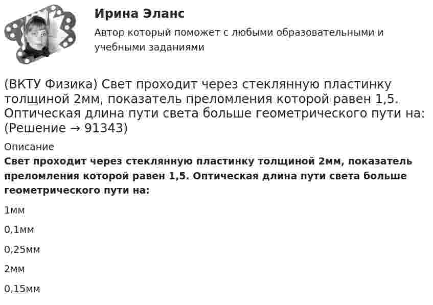      
            Описание
            Свет проходит через стеклянную пластинку толщиной 2мм, показатель преломления которой равен 1,5. Оптическая длина пути света больше геометрического пути на:1мм 0,1мм 0,25мм 2мм 0,15мм    
            
            
            (ВКТУ Физика) Светильник, в виде равномерно светящегося шара радиуса 10см, имеет силу света 100 кд. Полный световой поток, испускаемый светильником, равен:(ВКТУ Физика) Свет проходит через стеклянную пластинку толщиной 2мм, показатель преломления которой равен 1,5. Оптическая длина пути света больше геометрического пути на:(ВКТУ Физика) Средняя кинетическая энергия вращательного движения молекулы азота (N2) при температуре 200 К равна: (k=1,38.10-23Дж/моль)(ВКТУ Физика) Тело массой 0,5 кг движется прямолинейно, зависимость пройденного пути от времени задается уравнением S= A-Bt+Ct2-Dt3, где С=5м/с2, D=1м/с3. Сила, действующая на тело в конце первой секунды движения, равна:(ВКТУ Физика) Тело массой 1 кг движется с  начальной скоростью 1 м/с. Чтобы за 1 с  увеличить его скорость в два раза, на него надо подействовать с силой:(ВКТУ Физика) Температура нагревателя тепловой машины в 3 раза больше температуры холодильника. КПД такой машины составляет:(ВКТУ Физика) Трамвай, имея начальную скорость 2 м/с, через некоторое время достиг скорости 10 м/с. Масса трамвая 1000 кг. Двигатель трамвая совершил работу:(ВКТУ Физика) Потенциал ионизации атома водорода равен:(ВКТУ Физика) При вращении тела вокруг неподвижной оси зависимость угла поворота от времени имеет вид: φ=(2t4 –2) рад. Средние значения угловой скорости и углового ускорения за промежуток времени от 0 до 3с равны:(ВКТУ Физика) При замыкании батареи с ЭДС 15 В на внешнее сопротивление 6 Ом сила тока в цепи равна 2 А. Сила тока при коротком замыкании батареи равна:(ВКТУ Физика) Проводник с током 2 А пересекает магнитный поток 3,5 Вб. Работа, совершаемая при перемещении проводника, равна:(ВКТУ Физика) Протон движется в однородном магнитном поле с индукцией 15мТл со скоростью 2.106 м/с. Вектор скорости перпендикулярен вектору магнитной индукции. Радиус дуги окружности, которую описывает протон равен: (ВКТУ Физика) Разность потенциалов между точками, лежащими на одной силовой линии на расстоянии 20см друг от друга, равна 160 В. Напряженность этого однородного электрического поля:(ВКТУ Физика) Расстояние от рассеивающей линзы до предмета 50см, а до его оптического изображения - 20см. Оптическая сила линзы равна: