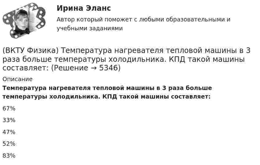      
          Описание
          Температура нагревателя тепловой машины в 3 раза больше температуры холодильника. КПД такой машины составляет:67%33%47%52%83%  
            
            
            (ВКТУ Физика) Тело массой 1 кг движется с  начальной скоростью 1 м/с. Чтобы за 1 с  увеличить его скорость в два раза, на него надо подействовать с силой:(ВКТУ Физика) Температура нагревателя тепловой машины в 3 раза больше температуры холодильника. КПД такой машины составляет:(ВКТУ Физика) Трамвай, имея начальную скорость 2 м/с, через некоторое время достиг скорости 10 м/с. Масса трамвая 1000 кг. Двигатель трамвая совершил работу:(ВКТУ Физика) Чему равен ток короткого замыкания источника с ЭДС ε = 2 В и внутренним сопротивлением  r = 1 Ом?(ВКТУ Физика) ЭДС источника тока 16 В, внутреннее сопротивление 1Ом, полная мощность в цепи 16 Вт. Сопротивление внешней цепи в таком случае равно:(ВКТУ Физика) Энергетическая светимость черного тела равна 10 кВт/м2. Его температура равна : ( s = 5,67.10-8Вт/м). (ВКТУ Физика) Энергия ионизации атома водорода Еi=13,6 эВ. Энергия фотона, испускаемого атомом при переходе электрона с третьего энергетического уровня на первый, равна:(ВКТУ Физика) Протон движется в однородном магнитном поле с индукцией 15мТл со скоростью 2.106 м/с. Вектор скорости перпендикулярен вектору магнитной индукции. Радиус дуги окружности, которую описывает протон равен: (ВКТУ Физика) Разность потенциалов между точками, лежащими на одной силовой линии на расстоянии 20см друг от друга, равна 160 В. Напряженность этого однородного электрического поля:(ВКТУ Физика) Расстояние от рассеивающей линзы до предмета 50см, а до его оптического изображения - 20см. Оптическая сила линзы равна:(ВКТУ Физика) С башни высотой 19,6м брошен в горизонтальном направлении камень со скоростью 5м/с. Время падения камня на землю равно:(ВКТУ Физика) Светильник, в виде равномерно светящегося шара радиуса 10см, имеет силу света 100 кд. Полный световой поток, испускаемый светильником, равен:(ВКТУ Физика) Свет проходит через стеклянную пластинку толщиной 2мм, показатель преломления которой равен 1,5. Оптическая длина пути света больше геометрического пути на:(ВКТУ Физика) Средняя кинетическая энергия вращательного движения молекулы азота (N2) при температуре 200 К равна: (k=1,38.10-23Дж/моль)