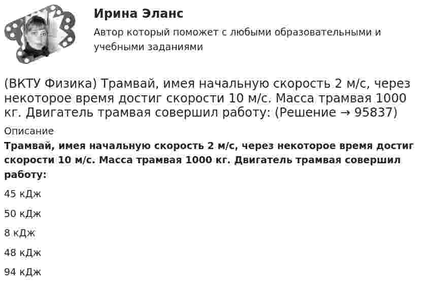      
            Описание
            Трамвай, имея начальную скорость 2 м/с, через некоторое время достиг скорости 10 м/с. Масса трамвая 1000 кг. Двигатель трамвая совершил работу:45 кДж50 кДж8 кДж48 кДж94 кДж   
            
            
            (ВКТУ Физика) Температура нагревателя тепловой машины в 3 раза больше температуры холодильника. КПД такой машины составляет:(ВКТУ Физика) Трамвай, имея начальную скорость 2 м/с, через некоторое время достиг скорости 10 м/с. Масса трамвая 1000 кг. Двигатель трамвая совершил работу:(ВКТУ Физика) Чему равен ток короткого замыкания источника с ЭДС ε = 2 В и внутренним сопротивлением  r = 1 Ом?(ВКТУ Физика) ЭДС источника тока 16 В, внутреннее сопротивление 1Ом, полная мощность в цепи 16 Вт. Сопротивление внешней цепи в таком случае равно:(ВКТУ Физика) Энергетическая светимость черного тела равна 10 кВт/м2. Его температура равна : ( s = 5,67.10-8Вт/м). (ВКТУ Физика) Энергия ионизации атома водорода Еi=13,6 эВ. Энергия фотона, испускаемого атомом при переходе электрона с третьего энергетического уровня на первый, равна:(ВКТУ Физика) Энергия, приходящаяся на одну степень свободы молекулы водяного пара Н2О при 100К, равна:(ВКТУ Физика) Разность потенциалов между точками, лежащими на одной силовой линии на расстоянии 20см друг от друга, равна 160 В. Напряженность этого однородного электрического поля:(ВКТУ Физика) Расстояние от рассеивающей линзы до предмета 50см, а до его оптического изображения - 20см. Оптическая сила линзы равна:(ВКТУ Физика) С башни высотой 19,6м брошен в горизонтальном направлении камень со скоростью 5м/с. Время падения камня на землю равно:(ВКТУ Физика) Светильник, в виде равномерно светящегося шара радиуса 10см, имеет силу света 100 кд. Полный световой поток, испускаемый светильником, равен:(ВКТУ Физика) Свет проходит через стеклянную пластинку толщиной 2мм, показатель преломления которой равен 1,5. Оптическая длина пути света больше геометрического пути на:(ВКТУ Физика) Средняя кинетическая энергия вращательного движения молекулы азота (N2) при температуре 200 К равна: (k=1,38.10-23Дж/моль)(ВКТУ Физика) Тело массой 0,5 кг движется прямолинейно, зависимость пройденного пути от времени задается уравнением S= A-Bt+Ct2-Dt3, где С=5м/с2, D=1м/с3. Сила, действующая на тело в конце первой секунды движения, равна: