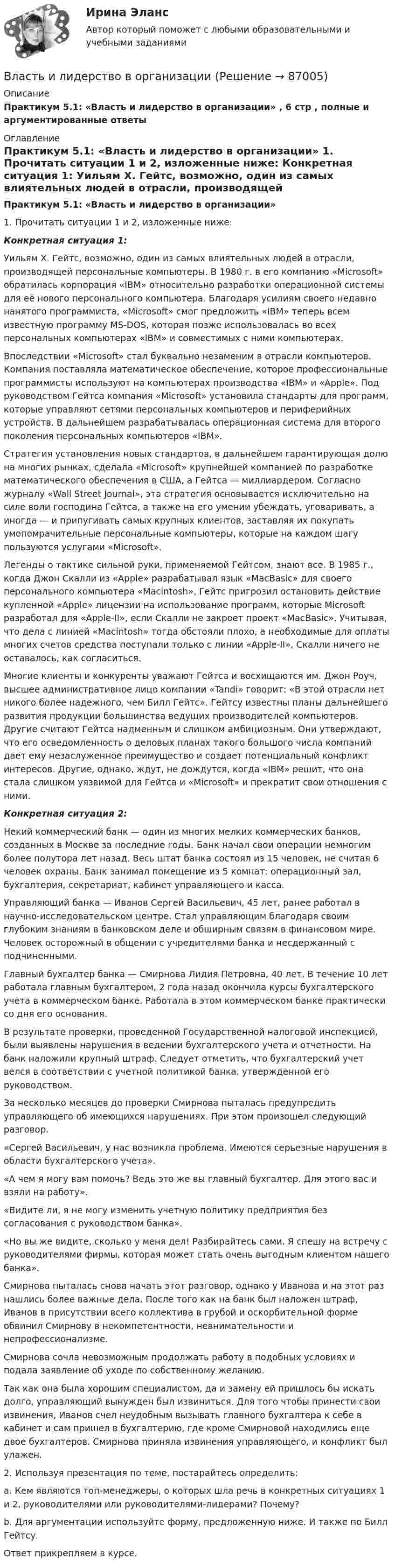     
            Описание
            Практикум 5.1: «Власть и лидерство в организации» , 6 стр , полные и аргументированные ответы  
            Оглавление
             Практикум 5.1: «Власть и лидерство в организации» 	 1. Прочитать ситуации 1 и 2, изложенные ниже: Конкретная ситуация 1:	 Уильям Х. Гейтс, возможно, один из самых влиятельных людей в отрасли, производящей персональные компьютеры. В 1980 г. в его компанию «Microsoft» обратилась корпорация «IBM» относительно разработки операционной системы для её нового персонального компьютера. Благодаря усилиям своего недавно нанятого программиста, «Microsoft» смог предложить «IBM» теперь всем известную программу MS-DOS, которая позже использовалась во всех персональных компьютерах «IBM» и совместимых с ними компьютерах.	 Впоследствии «Microsoft» стал буквально незаменим в отрасли компьютеров. Компания поставляла математическое обеспечение, которое профессиональные программисты используют на компьютерах производства «IBM» и «Apple». Под руководством Гейтса компания «Microsoft» установила стандарты для программ, которые управляют сетями персональных компьютеров и периферийных устройств. В дальнейшем разрабатывалась операционная система для второго поколения персональных компьютеров «IBM».	Стратегия установления новых стандартов, в дальнейшем гарантирующая долю на многих рынках, сделала «Microsoft» крупнейшей компанией по разработке математического обеспечения в США, а Гейтса — миллиардером. Согласно журналу «Wall Street Journal», эта стратегия основывается исключительно на силе воли господина Гейтса, а также на его умении убеждать, уговаривать, а иногда — и припугивать самых крупных клиентов, заставляя их покупать умопомрачительные персональные компьютеры, которые на каждом шагу пользуются услугами «Microsoft».	 Легенды о тактике сильной руки, применяемой Гейтсом, знают все. В 1985 г., когда Джон Скалли из «Apple» разрабатывал язык «MacBasic» для своего персонального компьютера «Macintosh», Гейтс пригрозил остановить действие купленной «Apple» лицензии на использование программ, которые Microsoft разработал для «Apple-II», если Скалли не закроет проект «MacBasic». Учитывая, что дела с линией «Macintosh» тогда обстояли плохо, а необходимые для оплаты многих счетов средства поступали только с линии «Apple-II», Скалли ничего не оставалось, как согласиться.	 Многие клиенты и конкуренты уважают Гейтса и восхищаются им. Джон Роуч, высшее административное лицо компании «Tandi» говорит: «В этой отрасли нет никого более надежного, чем Билл Гейтс». Гейтсу известны планы дальнейшего развития продукции большинства ведущих производителей компьютеров. Другие считают Гейтса надменным и слишком амбициозным. Они утверждают, что его осведомленность о деловых планах такого большого числа компаний дает ему незаслуженное преимущество и создает потенциальный конфликт интересов. Другие, однако, ждут, не дождутся, когда «IBM» решит, что она стала слишком уязвимой для Гейтса и «Microsoft» и прекратит свои отношения с ними. Конкретная ситуация 2:	 Некий коммерческий банк — один из многих мелких коммерческих банков, созданных в Москве за последние годы. Банк начал свои операции немногим более полутора лет назад. Весь штат банка состоял из 15 человек, не считая 6 человек охраны. Банк занимал помещение из 5 комнат: операционный зал, бухгалтерия, секретариат, кабинет управляющего и касса.	 Управляющий банка — Иванов Сергей Васильевич, 45 лет, ранее работал в научно-исследовательском центре. Стал управляющим благодаря своим глубоким знаниям в банковском деле и обширным связям в финансовом мире. Человек осторожный в общении с учредителями банка и несдержанный с подчиненными.	 Главный бухгалтер банка — Смирнова Лидия Петровна, 40 лет. В течение 10 лет работала главным бухгалтером, 2 года назад окончила курсы бухгалтерского учета в коммерческом банке. Работала в этом коммерческом банке практически со дня его основания.	 В результате проверки, проведенной Государственной налоговой инспекцией, были выявлены нарушения в ведении бухгалтерского учета и отчетности. На банк наложили крупный штраф. Следует отметить, что бухгалтерский учет велся в соответствии с учетной политикой банка, утвержденной его руководством.	 За несколько месяцев до проверки Смирнова пыталась предупредить управляющего об имеющихся нарушениях. При этом произошел следующий разговор.	 «Сергей Васильевич, у нас возникла проблема. Имеются серьезные нарушения в области бухгалтерского учета».	 «А чем я могу вам помочь? Ведь это же вы главный бухгалтер. Для этого вас и взяли на работу».	 «Видите ли, я не могу изменить учетную политику предприятия без согласования с руководством банка».	 «Но вы же видите, сколько у меня дел! Разбирайтесь сами. Я спешу на встречу с руководителями фирмы, которая может стать очень выгодным клиентом нашего банка».	 Смирнова пыталась снова начать этот разговор, однако у Иванова и на этот раз нашлись более важные дела. После того как на банк был наложен штраф, Иванов в присутствии всего коллектива в грубой и оскорбительной форме обвинил Смирнову в некомпетентности, невнимательности и непрофессионализме.	Смирнова сочла невозможным продолжать работу в подобных условиях и подала заявление об уходе по собственному желанию.	 Так как она была хорошим специалистом, да и замену ей пришлось бы искать долго, управляющий вынужден был извиниться. Для того чтобы принести свои извинения, Иванов счел неудобным вызывать главного бухгалтера к себе в кабинет и сам пришел в бухгалтерию, где кроме Смирновой находились еще двое бухгалтеров. Смирнова приняла извинения управляющего, и конфликт был улажен. 	2. Используя презентация по теме, постарайтесь определить:	a. Кем являются топ-менеджеры, о которых шла речь в конкретных ситуациях 1 и 2, руководителями или руководителями-лидерами? Почему?	 b. Для аргументации используйте форму, предложенную ниже. И также по Билл Гейтсу.	Ответ прикрепляем в курсе.  
            
            
            Владелец веселя учел его в банке за два месяца до срока погашения и получил 9.346 млн руб. Учетный процент банка 42%. Определите номинальную стоимость векселя.  Ответ дайте в млн руб. с точностью до целого значения.Власть и лидерство в организацииВлГУ. Итоговый тест. ПравоведениеВ левом столбце таблицы указаны группы полномочий. Необходимо в правом столбце таблицы указать конкретные полномочия Правительства, относящиеся к данной группе.В литературе двойственные переменные принято называть двойственными оценками, или … ценамиВ лифте на пружинных весах находится тело массой   кг. Лифт движется с ускорением 2 м/с . Определить показания весов в двух случаях, когда ускорение лифта направлено: 1) вертикально вверх; 2) вертикально вниз.В личном страховании получатель страховой суммы в случае смерти страхователя или застрахованного лица, либо лицо, в пользу которого заключен договор личного страхования – это …(ВКТУ Физика) ЭДС источника тока 16 В, внутреннее сопротивление 1Ом, полная мощность в цепи 16 Вт. Сопротивление внешней цепи в таком случае равно:(ВКТУ Физика) Энергетическая светимость черного тела равна 10 кВт/м2. Его температура равна : ( s = 5,67.10-8Вт/м). (ВКТУ Физика) Энергия ионизации атома водорода Еi=13,6 эВ. Энергия фотона, испускаемого атомом при переходе электрона с третьего энергетического уровня на первый, равна:(ВКТУ Физика) Энергия, приходящаяся на одну степень свободы молекулы водяного пара Н2О при 100К, равна:(ВКТУ Физика) Энергия фотона видимого света с длиной волны 0,5 мкм, равна: (h=6,62.10-34Дж.с)В культурном центре готовятся к праздничному фестивалю в честь Нового года. На совещании арт-менеджеров с лидером возникает групповой конфликт между двумя частями команды, потому что одни считают, что потратить бюджет можно в первую очередьВ курсе «Макроэкономика» важнейшим экономическим агентом становится: