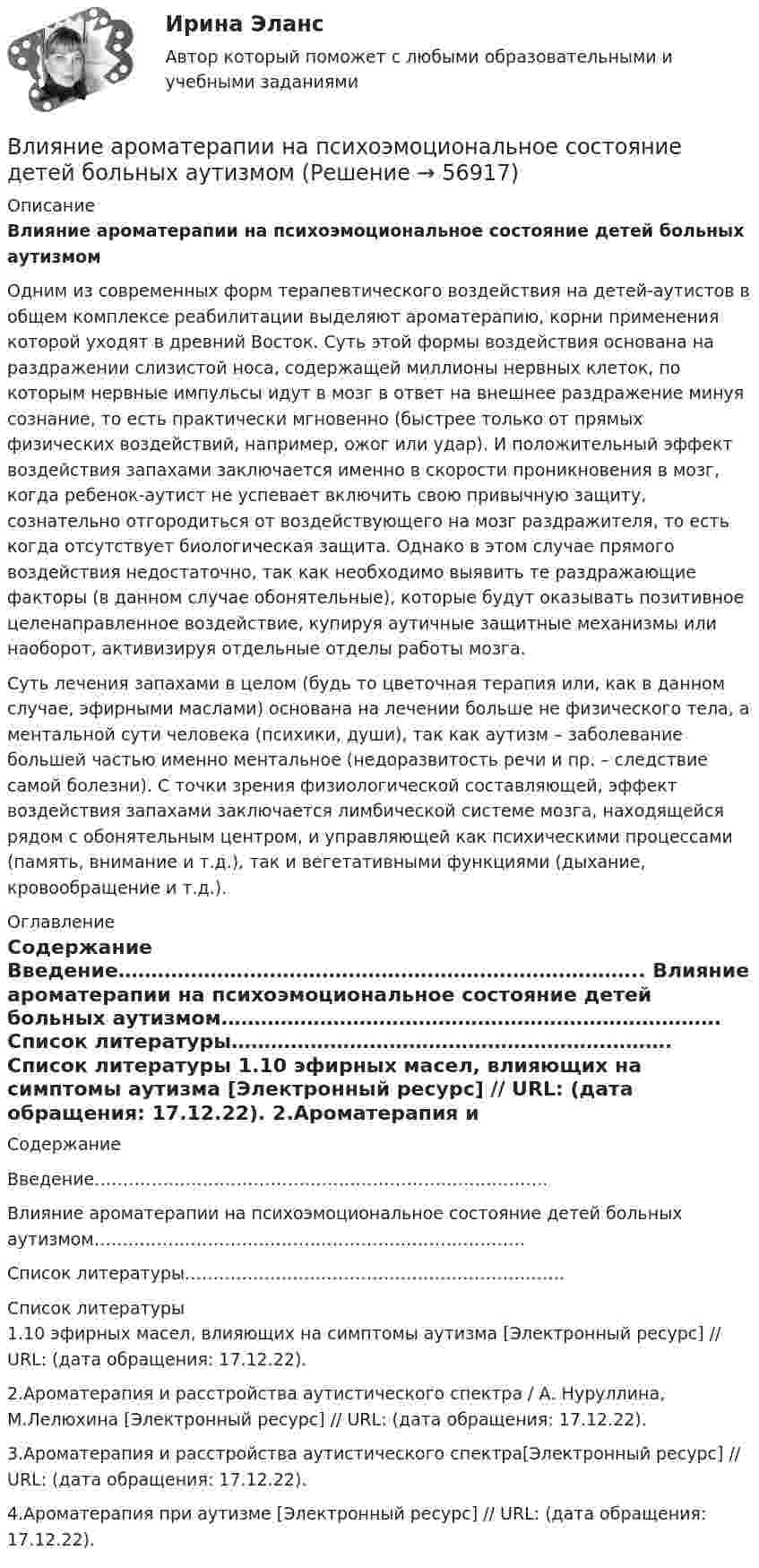      
            Описание
             Влияние ароматерапии на психоэмоциональное состояние детей больных аутизмом	Одним из современных форм терапевтического воздействия на детей-аутистов в общем комплексе реабилитации выделяют ароматерапию, корни применения которой уходят в древний Восток. Суть этой формы воздействия основана на раздражении слизистой носа, содержащей миллионы нервных клеток, по которым нервные импульсы идут в мозг в ответ на внешнее раздражение минуя сознание, то есть практически мгновенно (быстрее только от прямых физических воздействий, например, ожог или удар). И положительный эффект воздействия запахами заключается именно в скорости проникновения в мозг, когда ребенок-аутист не успевает включить свою привычную защиту, сознательно отгородиться от воздействующего на мозг раздражителя, то есть когда отсутствует биологическая защита. Однако в этом случае прямого воздействия недостаточно, так как необходимо выявить те раздражающие факторы (в данном случае обонятельные), которые будут оказывать позитивное целенаправленное воздействие, купируя аутичные защитные механизмы или наоборот, активизируя отдельные отделы работы мозга. Суть лечения запахами в целом (будь то цветочная терапия или, как в данном случае, эфирными маслами) основана на лечении больше не физического тела, а ментальной сути человека (психики, души), так как аутизм – заболевание большей частью именно ментальное (недоразвитость речи и пр. – следствие самой болезни). С точки зрения физиологической составляющей, эффект воздействия запахами заключается лимбической системе мозга, находящейся рядом с обонятельным центром, и управляющей как психическими процессами (память, внимание и т.д.), так и вегетативными функциями (дыхание, кровообращение и т.д.). 
            Оглавление
            	Содержание	Введение……………………………………………………………………..	Влияние ароматерапии на психоэмоциональное состояние детей больных аутизмом………………………………………………………………….	Список литературы………………………………………………………….    
            Список литературы
            	1.10 эфирных масел, влияющих на симптомы аутизма [Электронный ресурс] // URL:  (дата обращения: 17.12.22).	2.Ароматерапия и расстройства аутистического спектра / А. Нуруллина, М.Лелюхина [Электронный ресурс] // URL:  (дата обращения: 17.12.22).	3.Ароматерапия и расстройства аутистического спектра[Электронный ресурс] // URL:  (дата обращения: 17.12.22).	4.Ароматерапия при аутизме [Электронный ресурс] // URL:  (дата обращения: 17.12.22). 
            
            
            В личном страховании получатель страховой суммы в случае смерти страхователя или застрахованного лица, либо лицо, в пользу которого заключен договор личного страхования – это …Влияние ароматерапии на психоэмоциональное состояние детей больных аутизмомВлияние безакогольных напитков на здоровье человекаВлияние внешнего фактора на экономическое развитие стран в условиях глобализацииВлияние внешней и внутренней среды на предприятие - основное звено экономикиВлияние выбросов автотранспортных средств на здоровьеВлияние детско-родительских отношений на развитие личности подросткаВ курсе «Макроэкономика» важнейшим экономическим агентом становится:Влагосодержание влажного воздуха определяется отношением … ТулГУВладелец веселя учел его в банке за два месяца до срока погашения и получил 9.346 млн руб. Учетный процент банка 42%. Определите номинальную стоимость векселя.  Ответ дайте в млн руб. с точностью до целого значения.Власть и лидерство в организацииВлГУ. Итоговый тест. ПравоведениеВ левом столбце таблицы указаны группы полномочий. Необходимо в правом столбце таблицы указать конкретные полномочия Правительства, относящиеся к данной группе.В литературе двойственные переменные принято называть двойственными оценками, или … ценами