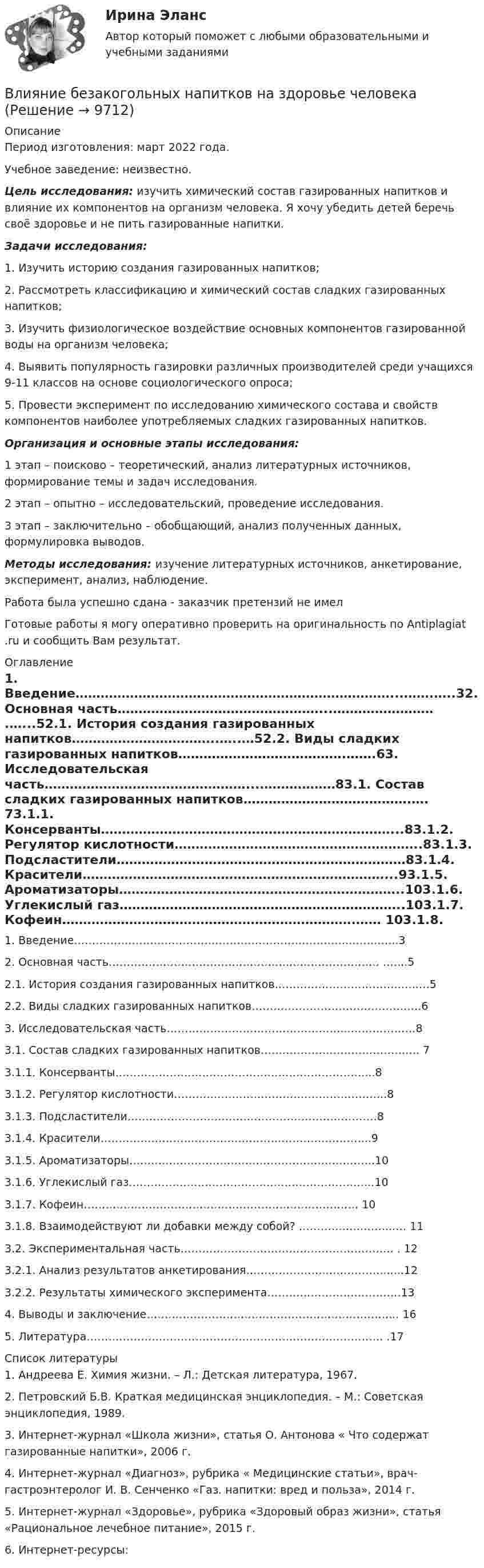      
          Описание
          Период изготовления: март 2022 года.Учебное заведение: неизвестно. Цель исследования: изучить химический состав газированных напитков и влияние их компонентов на организм человека. Я хочу убедить детей беречь своё здоровье и не пить газированные напитки.  Задачи исследования: 1.    Изучить историю создания газированных напитков;2.    Рассмотреть классификацию и химический состав сладких газированных напитков;3.    Изучить физиологическое воздействие основных компонентов газированной воды на организм человека;4.    Выявить популярность газировки различных производителей среди учащихся 9-11 классов на основе социологического опроса;5.    Провести эксперимент по исследованию химического состава и свойств компонентов наиболее употребляемых сладких газированных напитков.  Организация и основные этапы исследования:             1 этап – поисково – теоретический, анализ литературных источников, формирование темы и задач исследования.             2 этап – опытно – исследовательский, проведение исследования.             3 этап – заключительно – обобщающий, анализ полученных данных, формулировка выводов.Методы исследования:   изучение литературных источников, анкетирование, эксперимент, анализ, наблюдение.Работа была успешно сдана - заказчик претензий не имел Готовые работы я могу оперативно проверить на оригинальность по Antiplagiat .ru и сообщить Вам результат. 
          Оглавление
          1. Введение…………………………………………………………………...…….…..32. Основная часть…………………………………………...…………………… .…...52.1. История создания газированных напитков……………………………..…..…52.2. Виды сладких газированных напитков………………………………….…….63. Исследовательская часть…………………………………………...………………83.1. Состав сладких газированных напитков………………………………….…. 73.1.1. Консерванты……………………………………………………………...83.1.2. Регулятор кислотности…………………………………………………..83.1.3. Подсластители……………………………………………………………83.1.4. Красители………………………………………………………………...93.1.5. Ароматизаторы…………………………………………………………..103.1.6. Углекислый газ…………………………………………………………..103.1.7. Кофеин…………………………………………………………….…… 103.1.8. Взаимодействуют ли добавки между собой? ………….……..…..…. 113.2. Экспериментальная часть………………………………………………….. . 123.2.1. Анализ результатов анкетирования………………….…………….......123.2.2. Результаты химического эксперимента……………………………….134. Выводы и заключение……………………………………………………….…... 165. Литература………………………………………………………………………. .17 
          Список литературы
          1. Андреева Е. Химия жизни. – Л.: Детская литература, 1967.2. Петровский Б.В. Краткая медицинская энциклопедия. – М.: Советская энциклопедия, 1989.3. Интернет-журнал «Школа жизни», статья О. Антонова « Что содержат газированные напитки», 2006 г.4. Интернет-журнал «Диагноз», рубрика « Медицинские статьи», врач-гастроэнтеролог И. В. Сенченко «Газ. напитки: вред и польза», 2014 г.5. Интернет-журнал «Здоровье», рубрика «Здоровый образ жизни», статья «Рациональное лечебное питание», 2015 г.6. Интернет-ресурсы: 
            
            
            Влияние ароматерапии на психоэмоциональное состояние детей больных аутизмомВлияние безакогольных напитков на здоровье человекаВлияние внешнего фактора на экономическое развитие стран в условиях глобализацииВлияние внешней и внутренней среды на предприятие - основное звено экономикиВлияние выбросов автотранспортных средств на здоровьеВлияние детско-родительских отношений на развитие личности подросткаВлияние информационной среды на отношение пациента к внешности. Коммуникация врача [Ответы]Влагосодержание влажного воздуха определяется отношением … ТулГУВладелец веселя учел его в банке за два месяца до срока погашения и получил 9.346 млн руб. Учетный процент банка 42%. Определите номинальную стоимость векселя.  Ответ дайте в млн руб. с точностью до целого значения.Власть и лидерство в организацииВлГУ. Итоговый тест. ПравоведениеВ левом столбце таблицы указаны группы полномочий. Необходимо в правом столбце таблицы указать конкретные полномочия Правительства, относящиеся к данной группе.В литературе двойственные переменные принято называть двойственными оценками, или … ценамиВ лифте на пружинных весах находится тело массой   кг. Лифт движется с ускорением 2 м/с . Определить показания весов в двух случаях, когда ускорение лифта направлено: 1) вертикально вверх; 2) вертикально вниз.