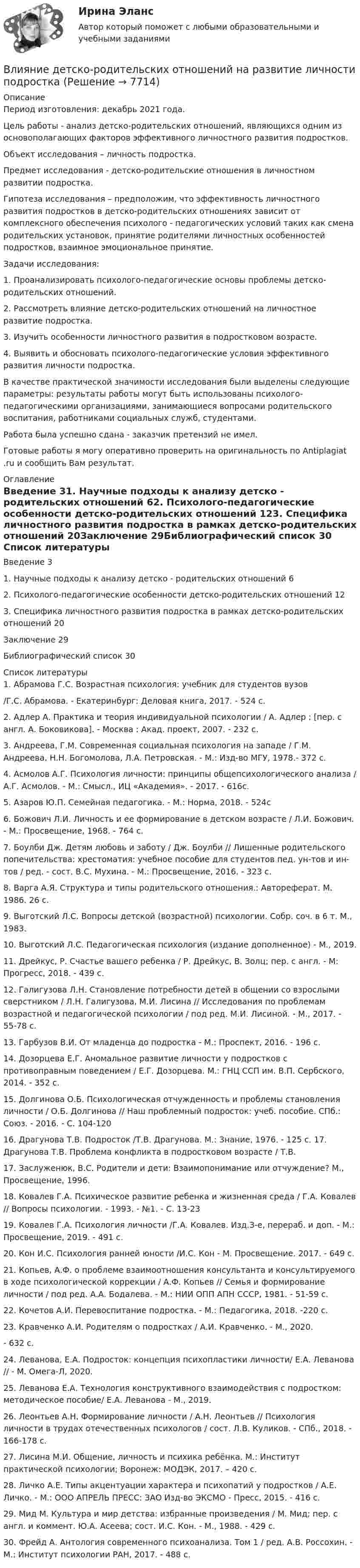      
          Описание
          Период изготовления: декабрь 2021 года.	Цель работы - анализ детско-родительских отношений, являющихся одним из основополагающих факторов эффективного личностного развития подростков.	Объект исследования – личность подростка.	Предмет исследования - детско-родительские отношения в личностном развитии подростка.	Гипотеза исследования – предположим, что эффективность личностного развития подростков в детско-родительских отношениях зависит от комплексного обеспечения психолого - педагогических условий таких как смена родительских установок, принятие родителями личностных особенностей подростков, взаимное эмоциональное принятие.	Задачи исследования:1. Проанализировать психолого-педагогические основы проблемы детско-родительских отношений.2. Рассмотреть влияние детско-родительских отношений на личностное развитие подростка.3. Изучить особенности личностного развития в подростковом возрасте.4. Выявить и обосновать психолого-педагогические условия эффективного развития личности подростка.	В качестве практической значимости исследования были выделены следующие параметры: результаты работы могут быть использованы психолого-педагогическими организациями, занимающиеся вопросами родительского воспитания, работниками социальных служб, студентами.Работа была успешно сдана - заказчик претензий не имел.Готовые работы я могу оперативно проверить на оригинальность по Antiplagiat .ru и сообщить Вам результат. 
          Оглавление
          Введение 31. Научные подходы к анализу детско - родительских отношений 62. Психолого-педагогические особенности детско-родительских отношений 123. Специфика личностного развития подростка в рамках детско-родительских отношений 20Заключение 29Библиографический список 30 
          Список литературы
          1. Абрамова Г.С. Возрастная психология: учебник для студентов вузов/Г.С. Абрамова. - Екатеринбург: Деловая книга, 2017. - 524 с.2. Адлер А. Практика и теория индивидуальной психологии / А. Адлер ; [пер. с англ. А. Боковикова]. - Москва : Акад. проект, 2007. - 232 с.3. Андреева, Г.М. Современная социальная психология на западе / Г.М. Андреева, Н.Н. Богомолова, Л.А. Петровская. - М.: Изд-во МГУ, 1978.- 372 с.4. Асмолов А.Г. Психология личности: принципы общепсихологического анализа / А.Г. Асмолов. - М.: Смысл., ИЦ «Академия». - 2017. - 616с.5. Азаров Ю.П. Семейная педагогика. - М.: Норма, 2018. - 524с6. Божович Л.И. Личность и ее формирование в детском возрасте / Л.И. Божович. - М.: Просвещение, 1968. - 764 с.7. Боулби Дж. Детям любовь и заботу / Дж. Боулби // Лишенные родительского попечительства: хрестоматия: учебное пособие для студентов пед. ун-тов и ин-тов / ред. - сост. B.C. Мухина. - М.: Просвещение, 2016. - 323 с.8. Варга А.Я. Структура и типы родительского отношения.: Автореферат. М. 1986. 26 с.9. Выготский Л.С. Вопросы детской (возрастной) психологии. Собр. соч. в 6 т. М., 1983.10. Выготский Л.С. Педагогическая психология (издание дополненное) - М., 2019.11. Дрейкус, Р. Счастье вашего ребенка / Р. Дрейкус, В. Золц; пер. с англ. - М: Прогресс, 2018. - 439 с.12. Галигузова Л.Н. Становление потребности детей в общении со взрослыми сверстником / Л.Н. Галигузова, М.И. Лисина // Исследования по проблемам возрастной и педагогической психологии / под ред. М.И. Лисиной. - М., 2017. - 55-78 с.13. Гарбузов В.И. От младенца до подростка - М.: Проспект, 2016. - 196 с.14. Дозорцева Е.Г. Аномальное развитие личности у подростков с противоправным поведением / Е.Г. Дозорцева. М.: ГНЦ ССП им. В.П. Сербского, 2014. - 352 с.15. Долгинова О.Б. Психологическая отчужденность и проблемы становления личности / О.Б. Долгинова // Наш проблемный подросток: учеб. пособие. СПб.: Союз. - 2016. - С. 104-12016. Драгунова Т.В. Подросток /Т.В. Драгунова. М.: Знание, 1976. - 125 с. 17. Драгунова Т.В. Проблема конфликта в подростковом возрасте / Т.В.17. Заслуженюк, В.С. Родители и дети: Взаимопонимание или отчуждение? М., Просвещение, 1996.18. Ковалев Г.А. Психическое развитие ребенка и жизненная среда / Г.А. Ковалев // Вопросы психологии. - 1993. - №1. - С. 13-2319. Ковалев Г.А. Психология личности /Г.А. Ковалев. Изд.З-е, перераб. и доп. - М.: Просвещение, 2019. - 491 с.20. Кон И.С. Психология ранней юности /И.С. Кон - М. Просвещение. 2017. - 649 с.21. Копьев, А.Ф. о проблеме взаимоотношения консультанта и консультируемого в ходе психологической коррекции / А.Ф. Копьев // Семья и формирование личности / под ред. А.А. Бодалева. - М.: НИИ ОПП АПН СССР, 1981. - 51-59 с.22. Кочетов А.И. Перевоспитание подростка. - М.: Педагогика, 2018. -220 с.23.  Кравченко А.И. Родителям о подростках / А.И. Кравченко. - М., 2020.- 632 с.24. Леванова, Е.А. Подросток: концепция психопластики личности/ Е.А. Леванова // - М. Омега-Л, 2020.25. Леванова Е.А. Технология конструктивного взаимодействия с подростком: методическое пособие/ Е.А. Леванова - М., 2019.26. Леонтьев А.Н. Формирование личности / А.Н. Леонтьев // Психология личности в трудах отечественных психологов / сост. Л.В. Куликов. - СПб., 2018. - 166-178 с.27. Лисина М.И. Общение, личность и психика ребёнка. М.: Институт практической психологии; Воронеж: МОДЭК, 2017. – 420 с.28.  Личко А.Е. Типы акцентуации характера и психопатий у подростков / А.Е. Личко. - М.: ООО АПРЕЛЬ ПРЕСС: ЗАО Изд-во ЭКСМО - Пресс, 2015. - 416 с.29. Мид М. Культура и мир детства: избранные произведения / М. Мид; пер. с англ. и коммент. Ю.А. Асеева; сост. И.С. Кон. - М., 1988. - 429 с.30.  Фрейд А. Антология современного психоанализа. Том 1 / ред. А.В. Россохин. - М.: Институт психологии РАН, 2017. - 488 c.
            
            
            Влияние выбросов автотранспортных средств на здоровьеВлияние детско-родительских отношений на развитие личности подросткаВлияние информационной среды на отношение пациента к внешности. Коммуникация врача [Ответы]Влияние информационных сетей на становление современного общества“ Влияние коммуникаций на эффективность управления организацией”Влияние компьютерных игр на развитие ребёнка: вред и пользаВлияние модифицированных целлюлоз на качество соусов различной жирностиВ левом столбце таблицы указаны группы полномочий. Необходимо в правом столбце таблицы указать конкретные полномочия Правительства, относящиеся к данной группе.В литературе двойственные переменные принято называть двойственными оценками, или … ценамиВ лифте на пружинных весах находится тело массой   кг. Лифт движется с ускорением 2 м/с . Определить показания весов в двух случаях, когда ускорение лифта направлено: 1) вертикально вверх; 2) вертикально вниз.В личном страховании получатель страховой суммы в случае смерти страхователя или застрахованного лица, либо лицо, в пользу которого заключен договор личного страхования – это …Влияние ароматерапии на психоэмоциональное состояние детей больных аутизмомВлияние безакогольных напитков на здоровье человекаВлияние внешнего фактора на экономическое развитие стран в условиях глобализации