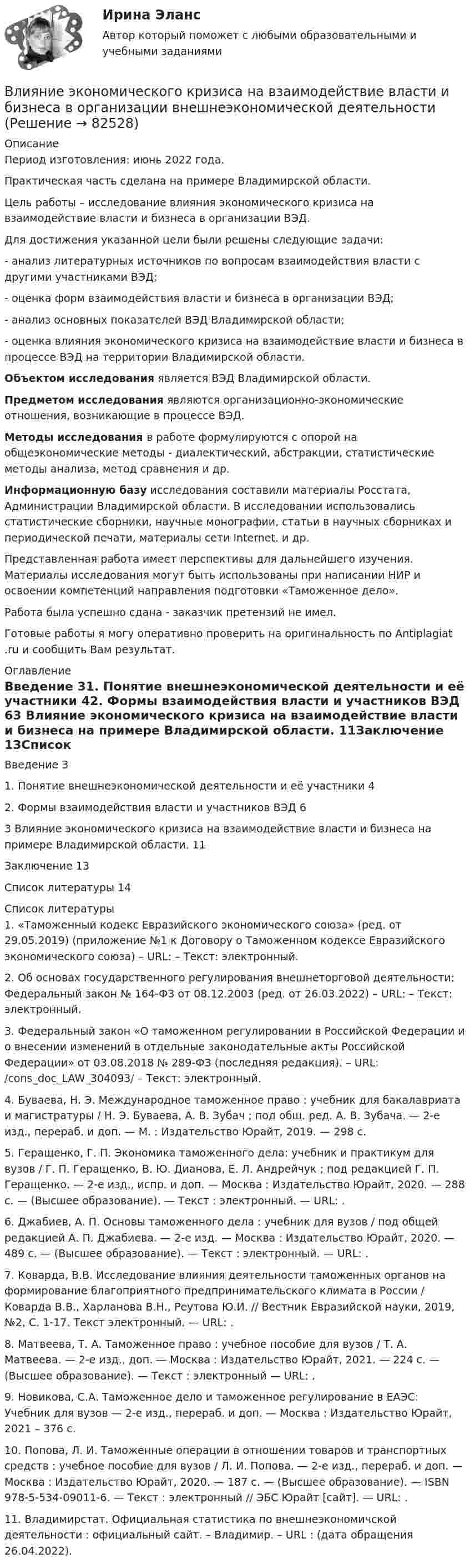      
            Описание
            Период изготовления: июнь 2022 года.Практическая часть сделана на примере Владимирской области.	Цель работы – исследование влияния экономического кризиса на взаимодействие власти и бизнеса в организации ВЭД. 	Для достижения указанной цели были решены следующие задачи:	- анализ литературных источников по вопросам взаимодействия власти с другими участниками ВЭД;	- оценка форм взаимодействия власти и бизнеса в организации ВЭД;	- анализ основных показателей ВЭД Владимирской области;	- оценка влияния экономического кризиса на взаимодействие власти и бизнеса в процессе ВЭД на территории Владимирской области. Объектом исследования является ВЭД Владимирской области. Предметом исследования являются организационно-экономические отношения, возникающие в процессе ВЭД. Методы исследования в работе формулируются с опорой на общеэкономические методы - диалектический, абстракции, статистические методы анализа, метод сравнения и др.  Информационную базу исследования составили материалы Росстата, Администрации Владимирской области. В исследовании использовались статистические сборники, научные монографии, статьи в научных сборниках и периодической печати, материалы сети Internet. и др. 	Представленная работа имеет перспективы для дальнейшего изучения. Материалы исследования могут быть использованы при написании НИР и освоении компетенций направления подготовки «Таможенное дело».Работа была успешно сдана - заказчик претензий не имел.Готовые работы я могу оперативно проверить на оригинальность по Antiplagiat .ru и сообщить Вам результат. 
            Оглавление
            Введение	31. Понятие внешнеэкономической деятельности и её участники	42. Формы взаимодействия власти и участников ВЭД	63 Влияние экономического кризиса на взаимодействие власти и бизнеса на примере Владимирской области.	11Заключение	13Список литературы	14 
            Список литературы
            1.	«Таможенный кодекс Евразийского экономического союза» (ред. от 29.05.2019) (приложение №1 к Договору о Таможенном кодексе Евразийского экономического союза) – URL:  – Текст: электронный.2.	Об основах государственного регулирования внешнеторговой деятельности: Федеральный закон № 164-ФЗ от 08.12.2003 (ред. от 26.03.2022) – URL:  – Текст: электронный.3.	Федеральный закон «О таможенном регулировании в Российской Федерации и о внесении изменений в отдельные законодательные акты Российской Федерации» от 03.08.2018 № 289-ФЗ (последняя редакция). – URL:  /cons_doc_LAW_304093/ – Текст: электронный.4.	Буваева, Н. Э. Международное таможенное право : учебник для бакалавриата и магистратуры / Н. Э. Буваева, А. В. Зубач ; под общ. ред. А. В. Зубача. — 2-е изд., перераб. и доп. — М. : Издательство Юрайт, 2019. — 298 с.5.	Геращенко, Г. П. Экономика таможенного дела: учебник и практикум для вузов / Г. П. Геращенко, В. Ю. Дианова, Е. Л. Андрейчук ; под редакцией Г. П. Геращенко. — 2-е изд., испр. и доп. — Москва : Издательство Юрайт, 2020. — 288 с. — (Высшее образование). — Текст : электронный. — URL:  .6.	Джабиев, А. П. Основы таможенного дела : учебник для вузов / под общей редакцией А. П. Джабиева. — 2-е изд. — Москва : Издательство Юрайт, 2020. — 489 с. — (Высшее образование). — Текст : электронный. — URL:  . 7.	Коварда, В.В. Исследование влияния деятельности таможенных органов на формирование благоприятного предпринимательского климата в России / Коварда В.В., Харланова В.Н., Реутова Ю.И. // Вестник Евразийской науки, 2019, №2, С. 1-17. Текст электронный. — URL: .8.	Матвеева, Т. А. Таможенное право : учебное пособие для вузов / Т. А. Матвеева. — 2-е изд., доп. — Москва : Издательство Юрайт, 2021. — 224 с. — (Высшее образование). — Текст : электронный — URL:  .9.	Новикова, С.А. Таможенное дело и таможенное регулирование в ЕАЭС: Учебник для вузов — 2-е изд., перераб. и доп. — Москва : Издательство Юрайт, 2021 – 376 с.10.	Попова, Л. И. Таможенные операции в отношении товаров и транспортных средств : учебное пособие для вузов / Л. И. Попова. — 2-е изд., перераб. и доп. — Москва : Издательство Юрайт, 2020. — 187 с. — (Высшее образование). — ISBN 978-5-534-09011-6. — Текст : электронный // ЭБС Юрайт [сайт]. — URL: .11.	Владимирстат. Официальная статистика по внешнеэкономичской деятельности : официальный сайт. – Владимир. – URL :   (дата обращения 26.04.2022). 
            
            
            Влияние школы человеческих отношений и поведенческих наук на эффективность деятельности оргаВлияние экономического кризиса на взаимодействие власти и бизнеса в организации внешнеэкономической деятельностиВ лодке массой 240 кг стоит человек массой 60 кг. Лодка плывёт со скоростью 2 м/с. Человек прыгает с лодки в горизонтальном направлении со скоростью 4 м/с (относительно лодки). Найти скорость движения лодки после прыжка человека в двух В лодке массой m1 = 240 кг стоит человек массой m2 = 60 кг. Лодка плывёт со скоростью  = 2 м/с. Человек прыгает с лодки в горизонтальном направлении со скоростью u = 4 м/с (относительно лодки). Найти скорость движения лодки после В лодке массой M = 240 кг стоит человек массой m = 60 кг. Лодка равномерно плывёт со скоростью V1 = 2 м/с. Человек прыгает с лодки в горизонтальном направлении со скоростью V`2 = 4 м/с относительно лодки. Найти скорость U движения В лодке массой М = 240 кг стоит человек массой m = 60 кг. Лодка плывёт со скоростью v = 2 м/c. Человек прыгает с лодки в горизонтальном направлении со скоростью u = 4 м/c (относительно лодки).В ЛЭП на напряжении 330 кВ обычно используют Выберите один ответ: a.4-6 проводов в фазе b.1 провод в фазе c.3 провода в фазе d.2 провода в фазе Влияние развода на ребенка. Самым опасным и сложным является разводВлияние ранних половых связей на репродуктивное здоровье молодёжиВлияние собак на психоэмоциональное здоровье человекаВлияние табачного дыма на рост организма человекаВлияние умных машин на наше здоровьевлияние факторов через четырехфакторную модель валовой продукции Влияние фитнеса на экономическую жизнь общества заключается в …