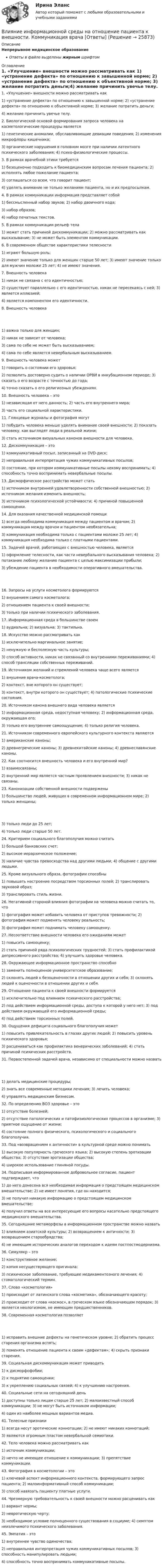      
          Описание
          Непрерывное медицинское образованиеОтветы в файле выделены жирным шрифтом 
          Оглавление
          1. «Улучшение» внешности можно рассматривать как 1) «устранение дефекта» по отношению к завышенной норме; 2) «устранение дефекта» по отношению к объективной норме; 3) желание потратить деньги;4) желание причинить увечье телу. 2. Биологической основой формирования запроса человека на косметологические процедуры является 1) генетические аномалии, обуславливающие девиации поведения; 2) изменения микрофлоры кишечника;3) органические нарушения в головном мозге при наличии латентного психического заболевания; 4) психо-физиологические процессы. 3. В рамках врачебной этики требуется 1) безоценочно подходить к биомедицинским вопросам лечения пациента; 2) исполнять любое пожелание пациента;3) соглашаться со всем, что говорит пациент;4) уделять внимание не только желаниям пациента, но и их предпосылкам. 4. В рамках коммуникации информация представляет собой 1) бессмысленный набор звуков; 2) набор двоичного кода;3) набор образов;4) набор печатных текстов. 5. В рамках коммуникации рельеф тела 1) может стать причиной дискоммуникации; 2) можно рассматривать как высказывание; 3) не может быть элементом коммуникации. 6. В современном обществе характеристики телесности 1) играют большую роль;2) имеют значение только для женщин старше 50 лет; 3) имеют значение только для мужчин моложе 25 лет; 4) не имеют значения. 7. Внешность человека 1) никак не связана с его идентичностью;2) существует параллельно с его идентичностью, никак не пересекаясь с ней; 3) является иллюзией;4) является компонентом его идентичности. 8. Внешность человека 1) важна только для женщин;2) никак не зависит от человека;3) сама по себе не может быть высказыванием;4) сама по себе является невербальным высказыванием. 9. Внешность человека может 1) говорить о состоянии его здоровья;2) позволить достоверно судить о наличии ОРВИ в инкубационном периоде; 3) сказать о его возрасте с точностью до года;4) точно сказать о его религиозных убеждениях. 10. Внешность человека – это 1) независящая от него данность; 2) часть его внутреннего мира;3) часть его социальной характеристики. 11. Глянцевые журналы и фотография могут 1) побудить человека меньше уделять внимание своей внешности; 2) показать человеку, как выглядят люди в реальной жизни;3) стать источником визуальных канонов внешности для человека. 12. Дискоммуникация – это 1) коммуникативный посыл, записанный на DVD-диск;2) неправильная интерпретация чужих коммуникативных посылов;3) состояние, при котором коммуникативные посылы некому воспринимать; 4) способность точно воспринимать невербальные посылы. 13. Дисморфическое расстройство может стать 1) источником внутренней удовлетворенности собственной внешностью; 2) источником желания изменить внешность;3) источником психологической устойчивости; 4) причиной повышенной самооценки. 14. Для оказания качественной медицинской помощи 1) всегда необходима коммуникация между пациентом и врачом; 2) коммуникация между врачом и пациентом необязательна;3) коммуникация необходима только с пациентами моложе 25 лет; 4) коммуникация необходима только с платными пациентами. 15. Задачей врачей, работающих с внешностью человека, является 1) оформление телесности, как части невербального высказывания человека; 2) потакание любому желанию пациента с целью максимизации прибыли;3) убеждение пациента в необходимости оперативного вмешательства. 16. Запросы на услуги косметолога формируются 1) внушением самого косметолога;2) отношением пациента к своей внешности;3) только при наличии психического заболевания. 17. Информационная среда в большинстве своем 1) аудиальна; 2) визуальна; 3) тактильна. 18. Искусство можно рассматривать как 1) исключительно маргинальное занятие;2) ненужную и бесполезную часть культуры;3) способ активности, никак не связанный со внутренними переживаниями; 4) способ трансляции собственных переживаний. 19. Источником желаний и стремлений человека чаще всего является 1) внушение врача-косметолога;2) контекст, вне которого он существует;3) контекст, внутри которого он существует; 4) патологические психические состояния. 20. Источником канона внешнего вида человека является 1) информационная среда, недоступная человеку; 2) информационная среда, окружающая его;3) только его внутреннее самоощущение; 4) только религия человека. 21. Источником современного европейского культурного контекста являются 1) американские каноны;2) древнегреческие каноны; 3) древнекитайские каноны; 4) древнеславянские каноны. 22. Как соотносится внешность человека и его внутренний мир? 1) взаимосвязаны;2) внутренний мир является частным проявлением внешности; 3) никак не связаны. 23. Канонизации собственной внешности подвержены 1) большинство людей, живущих в современном информационном мире; 2) только женщины; 3) только люди до 25 лет;4) только люди старше 50 лет. 24. Критерием социального благополучия можно считать 1) большой банковских счет;2) высокое иерархическое положение;3) наличие чувства превосходства над другими людьми; 4) общение с другими людьми. 25. Кроме визуального образа, фотографии способны 1) повышать настроение посредством торсионных полей; 2) транслировать звуковой образ;3) транслировать стиль жизни. 26. Негативной стороной влияния фотографии на человека можно считать то, что 1) фотография может избавить человека от приступов тревожности; 2) фотография может подменять человеку реальность;3) фотография может поднимать человеку самооценку. 27. Несоответствие внешности человека его ожиданиям может 1) повысить самооценку;2) стать причиной ряда психологических трудностей; 3) стать профилактикой депрессивного расстройства; 4) улучшить здоровье человека. 28. Окружающее информационное пространство способно 1) заменить полноценное университетское образование;2) склонять людей к безоценочности в отношении других и себя; 3) склонять людей к оценочности в отношении других и себя. 29. Отношение пациента к своей внешности формируется 1) исключительно под влиянием психического расстройства;2) под действием информационной среды, доступа к которой у него нет; 3) под действием окружающей его информационной среды;4) под действием торсионных полей. 30. Ощущения дефицита социального благополучия может 1) повысить привлекательность в глазах других людей; 2) повысить уровень психического здоровья;3) расцениваться как профилактика венерических заболеваний; 4) стать причиной психических расстройств. 31. Первостепенной задачей врача, независимо от специальности можно назвать 1) делать медицинские процедуры;2) знать все современные методики лечения; 3) лечить человека;4) управлять медицинским бизнесом. 32. По определению ВОЗ здоровье – это 1) отсутствие болезней;2) отсутствие патологических и патофизиологических процессов в организме; 3) приятное ощущение от жизни;4) состояние полного физического, психологического и социального благополучия. 33. Под «возвращением к античности» в культурной среде можно понимать 1) высокую популярность греческого языка; 2) высокую степень эротизации общества; 3) отсутствие эротизации общества;4) широкое использование глиняной посуды. 34. Подписывая информированное добровольное согласие, пациент подтверждает, что 1) до него донесена вся необходимая информация о предстоящем медицинском вмешательстве; 2) не имеет понятия, где он находится;3) не получил никакую информацию о предстоящем медицинском вмешательстве;4) получил ответы на все интересующие его вопросы касательно предстоящего медицинского вмешательства. 35. Сегодняшние метаморфозы в информационном пространстве можно назвать 1) влиянием азиатской культуры; 2) возвращением к античности; 3) возвращением старообрядства;4) не имеющим исторических аналогов переходом к идеям постпостмодернизма. 36. Симулякр – это 1) конструктивное желание;2) копия несуществующего оригинала;3) психическое заболевание, требующее медикаментозного лечения; 4) стоматологический термин. 37. Слово «косметология» 1) происходит от латинского слова «косметика», обозначающего красоту;2) происходит от слова «космос», в греческом языке обозначающем порядок; 3) является неологизмом, не имеющим предшественников. 38. Современная косметология позволяет 1) исправить внешние дефекты на генетическом уровне; 2) обратить процесс старения организма вспять;3) поменять отношение пациента к своим «дефектам»; 4) скрыть признаки старения. 39. Социальная дискоммуникация может приводить 1) к дисморфофобии;2) к поднятию самооценки;3) к укреплению социальных связей; 4) к улучшению настроения. 40. Социальные сети на сегодняшний день 1) доступны только лицам старше 25 лет; 2) малоизвестный способ коммуникации; 3) не могут быть источником информации;4) один из наиболее мощных вариантов медиа. 41. Телесные признаки 1) всегда несут эротические коннотации; 2) не имеют никаких коннотаций;3) являются огромным пластом невербальной семиотики. 42. Тело человека можно рассматривать как 1) источник коммуникации;2) нечто не имеющее отношение к коммуникации; 3) препятствие коммуникации. 43. Фотография в косметологии – это 1) ключевой аспект информационного контекста, формирующего запрос пациента; 2) малоинформативный способ коммуникации;3) способ навязать пациенту платные услуги. 44. Чрезмерную требовательность к своей внешности можно расценивать как 1) вариант нормы;2) невротическую черту;3) необходимое условие полноценного существования в социуме; 4) симптом неизлечимого психического заболевания. 45. Эмпатия – это 1) внутреннее чувство одиночества;2) неправильная интерпретация чужих коммуникативных посылов; 3) способность манипулировать людьми;4) способность точно воспринимать коммуникативные посылы. 
            
            
            Влияние детско-родительских отношений на развитие личности подросткаВлияние информационной среды на отношение пациента к внешности. Коммуникация врача [Ответы]Влияние информационных сетей на становление современного общества“ Влияние коммуникаций на эффективность управления организацией”Влияние компьютерных игр на развитие ребёнка: вред и пользаВлияние модифицированных целлюлоз на качество соусов различной жирностиВЛИЯНИЕ НЕЙТРАЛЬНОЙ АТМОСФЕРЫ НА РЕЗУЛЬТАТЫ ГЕОДЕЗИЧЕСКИХ ИЗМЕРЕНИЙ Вариант 14В литературе двойственные переменные принято называть двойственными оценками, или … ценамиВ лифте на пружинных весах находится тело массой   кг. Лифт движется с ускорением 2 м/с . Определить показания весов в двух случаях, когда ускорение лифта направлено: 1) вертикально вверх; 2) вертикально вниз.В личном страховании получатель страховой суммы в случае смерти страхователя или застрахованного лица, либо лицо, в пользу которого заключен договор личного страхования – это …Влияние ароматерапии на психоэмоциональное состояние детей больных аутизмомВлияние безакогольных напитков на здоровье человекаВлияние внешнего фактора на экономическое развитие стран в условиях глобализацииВлияние внешней и внутренней среды на предприятие - основное звено экономики