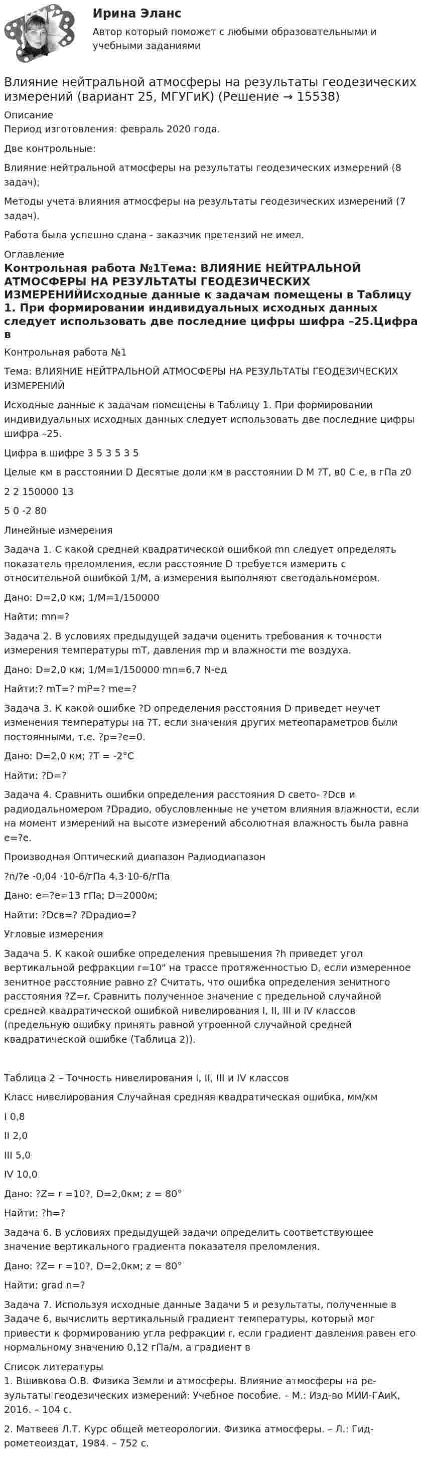      
          Описание
          Период изготовления: февраль 2020 года.Две контрольные:  Влияние нейтральной атмосферы на результаты геодезических измерений (8 задач);Методы учета влияния атмосферы на результаты геодезических измерений (7 задач).Работа была успешно сдана - заказчик претензий не имел. 
          Оглавление
          Контрольная работа №1Тема: ВЛИЯНИЕ НЕЙТРАЛЬНОЙ АТМОСФЕРЫ НА РЕЗУЛЬТАТЫ ГЕОДЕЗИЧЕСКИХ ИЗМЕРЕНИЙИсходные данные к задачам помещены в Таблицу 1. При формировании индивидуальных исходных данных следует использовать две последние цифры шифра –25.Цифра в шифре	3	5	3	5	3	5	Целые км в расстоянии D	Десятые доли км в расстоянии D	М	?T, в0 С	e, в гПа	z02	2		150000		13	5		0		-2		80Линейные измеренияЗадача 1. С какой средней квадратической ошибкой mn следует определять показатель преломления, если расстояние D требуется измерить с относительной ошибкой 1/M, а измерения выполняют светодальномером.Дано: D=2,0 км; 1/М=1/150000Найти: mn=?Задача 2. В условиях предыдущей задачи оценить требования к точности измерения температуры mT, давления mp и влажности me воздуха. Дано: D=2,0 км; 1/М=1/150000 mn=6,7 N-едНайти:? mТ=? mР=? mе=?Задача 3. К какой ошибке ?D определения расстояния D приведет неучет изменения температуры на ?T, если значения других метеопараметров были постоянными, т.е. ?p=?e=0. Дано: D=2,0 км; ?T = -2°СНайти: ?D=?Задача 4. Сравнить ошибки определения расстояния D свето- ?Dсв и радиодальномером ?Dрадио, обусловленные не учетом влияния влажности, если на момент измерений на высоте измерений абсолютная влажность была равна e=?e.Производная	Оптический диапазон	Радиодиапазон?n/?e	-0,04 ·10-6/гПа	4,3·10-6/гПаДано: e=?e=13 гПа; D=2000м; Найти: ?Dсв=? ?Dрадио=?Угловые измеренияЗадача 5. К какой ошибке определения превышения ?h приведет угол вертикальной рефракции r=10 на трассе протяженностью D, если измеренное зенитное расстояние равно z? Считать, что ошибка определения зенитного расстояния ?Z=r. Сравнить полученное значение с предельной случайной средней квадратической ошибкой нивелирования I, II, III и IV классов (предельную ошибку принять равной утроенной случайной средней квадратической ошибке (Таблица 2)). Таблица 2 – Точность нивелирования I, II, III и IV классов Класс нивелирования	Случайная средняя квадратическая ошибка, мм/кмI	0,8II	2,0III 	5,0IV 	10,0Дано: ?Z= r =10?, D=2,0км; z = 80°Найти: ?h=?Задача 6. В условиях предыдущей задачи определить соответствующее значение вертикального градиента показателя преломления. Дано: ?Z= r =10?, D=2,0км; z = 80°Найти: grad n=?Задача 7. Используя исходные данные Задачи 5 и результаты, полученные в Задаче 6, вычислить вертикальный градиент температуры, который мог привести к формированию угла рефракции r, если градиент давления равен его нормальному значению 0,12 гПа/м, а градиент в 
          Список литературы
          1. Вшивкова О.В. Физика Земли и атмосферы. Влияние атмосферы на ре-зультаты геодезических измерений: Учебное пособие. – М.: Изд-во МИИ-ГАиК, 2016. – 104 с. 2. Матвеев Л.Т. Курс общей метеорологии. Физика атмосферы. – Л.: Гид-рометеоиздат, 1984. – 752 с. 
            
            
            ВЛИЯНИЕ НЕЙТРАЛЬНОЙ АТМОСФЕРЫ НА РЕЗУЛЬТАТЫ ГЕОДЕЗИЧЕСКИХ ИЗМЕРЕНИЙ Вариант 14Влияние нейтральной атмосферы на результаты геодезических измерений (вариант 25, МГУГиК)Влияние окружающего мира на самооценку личностиВлияние развода на ребенка. Самым опасным и сложным является разводВлияние ранних половых связей на репродуктивное здоровье молодёжиВлияние собак на психоэмоциональное здоровье человекаВлияние табачного дыма на рост организма человекаВлияние внешней и внутренней среды на предприятие - основное звено экономикиВлияние выбросов автотранспортных средств на здоровьеВлияние детско-родительских отношений на развитие личности подросткаВлияние информационной среды на отношение пациента к внешности. Коммуникация врача [Ответы]Влияние информационных сетей на становление современного общества“ Влияние коммуникаций на эффективность управления организацией”Влияние компьютерных игр на развитие ребёнка: вред и польза