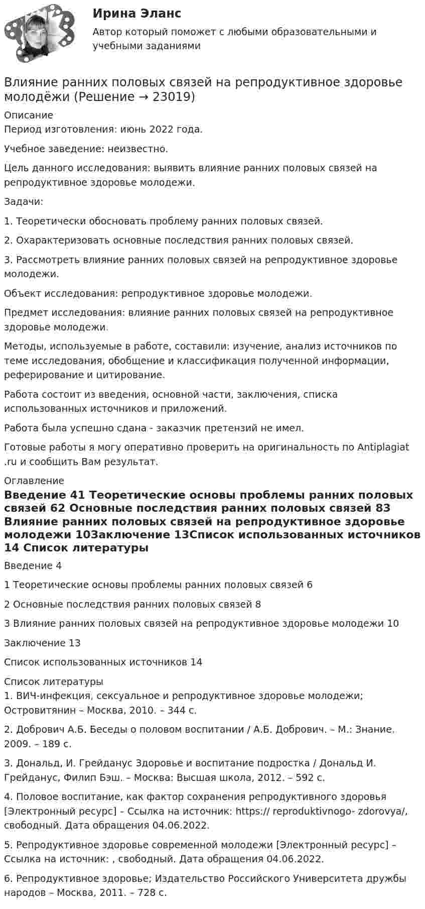      
          Описание
          Период изготовления: июнь 2022 года.Учебное заведение: неизвестно.Цель данного исследования: выявить влияние ранних половых связей на репродуктивное здоровье молодежи. Задачи:1. Теоретически обосновать проблему ранних половых связей.2. Охарактеризовать основные последствия ранних половых связей.3. Рассмотреть влияние ранних половых связей на репродуктивное здоровье молодежи.Объект исследования: репродуктивное здоровье молодежи.Предмет исследования: влияние ранних половых связей на репродуктивное здоровье молодежи.Методы, используемые в работе, составили: изучение, анализ источников по теме исследования, обобщение и классификация полученной информации, реферирование и цитирование.Работа состоит из введения, основной части, заключения, списка использованных источников и приложений. Работа была успешно сдана - заказчик претензий не имел.Готовые работы я могу оперативно проверить на оригинальность по Antiplagiat .ru и сообщить Вам результат. 
          Оглавление
          Введение	41 Теоретические основы проблемы ранних половых связей	62 Основные последствия ранних половых связей	83 Влияние ранних половых связей на репродуктивное здоровье молодежи	10Заключение	13Список использованных источников	14 
          Список литературы
          1.	ВИЧ-инфекция, сексуальное и репродуктивное здоровье молодежи; Островитянин – Москва, 2010. – 344 c.2.	Добрович А.Б. Беседы о половом воспитании / А.Б. Добрович. – М.: Знание. 2009. – 189 с.3.	Дональд, И. Грейданус Здоровье и воспитание подростка / Дональд И. Грейданус, Филип Бэш. – Москва: Высшая школа, 2012. – 592 c.4.	Половое воспитание, как фактор сохранения репродуктивного здоровья [Электронный ресурс] – Ссылка на источник: https://  reproduktivnogo- zdorovya/, свободный. Дата обращения 04.06.2022.5.	Репродуктивное здоровье современной молодежи [Электронный ресурс] – Ссылка на источник: , свободный. Дата обращения 04.06.2022.6.	Репродуктивное здоровье; Издательство Российского Университета дружбы народов – Москва, 2011. – 728 c.
            
            
            Влияние развода на ребенка. Самым опасным и сложным является разводВлияние ранних половых связей на репродуктивное здоровье молодёжиВлияние собак на психоэмоциональное здоровье человекаВлияние табачного дыма на рост организма человекаВлияние умных машин на наше здоровьевлияние факторов через четырехфакторную модель валовой продукции Влияние фитнеса на экономическую жизнь общества заключается в …Влияние информационной среды на отношение пациента к внешности. Коммуникация врача [Ответы]Влияние информационных сетей на становление современного общества“ Влияние коммуникаций на эффективность управления организацией”Влияние компьютерных игр на развитие ребёнка: вред и пользаВлияние модифицированных целлюлоз на качество соусов различной жирностиВЛИЯНИЕ НЕЙТРАЛЬНОЙ АТМОСФЕРЫ НА РЕЗУЛЬТАТЫ ГЕОДЕЗИЧЕСКИХ ИЗМЕРЕНИЙ Вариант 14Влияние нейтральной атмосферы на результаты геодезических измерений (вариант 25, МГУГиК)