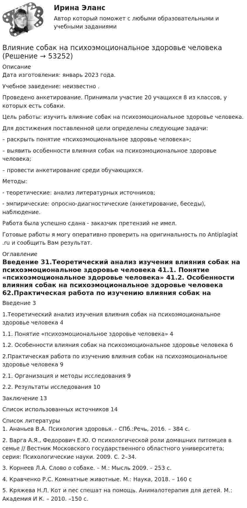      
            Описание
            Дата изготовления:  январь 2023 года.Учебное заведение: неизвестно .Проведено анкетирование. Принимали участие 20 учащихся 8 из классов, у которых есть собаки.	Цель работы: изучить влияние собак на психоэмоциональное здоровье человека.	Для достижения поставленной цели определены следующие задачи:	– раскрыть понятие «психоэмоциональное здоровье человека»;	– выявить особенности влияния собак на психоэмоциональное здоровье человека;	– провести анкетирование среди обучающихся.	Методы:	-                  теоретические: анализ литературных источников;	-                  эмпирические: опросно-диагностические (анкетирование, беседы), наблюдение.Работа была успешно сдана - заказчик претензий не имел.  Готовые работы я могу оперативно проверить на оригинальность по Antiplagiat .ru и сообщить Вам результат. 
            Оглавление
            Введение	31.Теоретический анализ изучения влияния собак на психоэмоциональное здоровье человека	41.1. Понятие «психоэмоциональное здоровье человека»	41.2. Особенности влияния собак на психоэмоциональное здоровье человека	62.Практическая работа по изучению влияния собак на психоэмоциональное здоровье человека	92.1. Организация и методы исследования	92.2. Результаты исследования	10Заключение	13Список использованных источников	14 
            Список литературы
            1.	Ананьев В.А. Психология здоровья. - СПб.:Речь, 2016. – 384 с.2.	Варга А.Я., Федорович Е.Ю. О психологической роли домашних питомцев в семье // Вестник Московского государственного областного университета; серия: Психологические науки. 2009. С. 2–34.3.	Корнеев Л.А. Слово о собаке. – М.: Мысль 2009. – 253 с.4.	Кравченко Р.С. Комнатные животные. М.: Наука, 2018. – 160 с5.	Кряжева Н.Л. Кот и пес спешат на помощь. Анималотерапия для детей. М.: Академия И К. – 2010. –150 с.
            
            
            Влияние ранних половых связей на репродуктивное здоровье молодёжиВлияние собак на психоэмоциональное здоровье человекаВлияние табачного дыма на рост организма человекаВлияние умных машин на наше здоровьевлияние факторов через четырехфакторную модель валовой продукции Влияние фитнеса на экономическую жизнь общества заключается в …Влияние фокуса сравнения на оценку преимущества можно объяснить с помощью эффекта … Влияние информационных сетей на становление современного общества“ Влияние коммуникаций на эффективность управления организацией”Влияние компьютерных игр на развитие ребёнка: вред и пользаВлияние модифицированных целлюлоз на качество соусов различной жирностиВЛИЯНИЕ НЕЙТРАЛЬНОЙ АТМОСФЕРЫ НА РЕЗУЛЬТАТЫ ГЕОДЕЗИЧЕСКИХ ИЗМЕРЕНИЙ Вариант 14Влияние нейтральной атмосферы на результаты геодезических измерений (вариант 25, МГУГиК)Влияние окружающего мира на самооценку личности