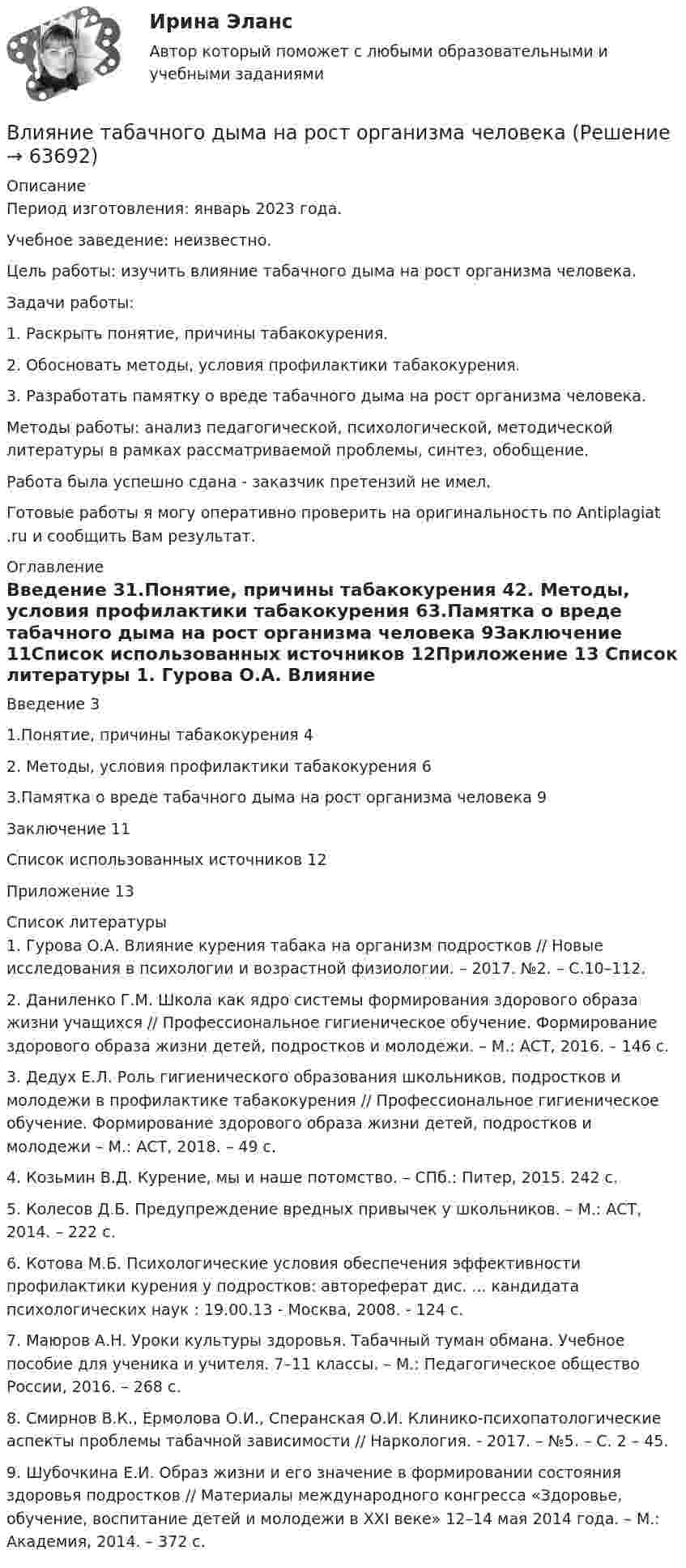      
            Описание
            Период изготовления: январь 2023 года. Учебное заведение: неизвестно.	Цель работы: изучить влияние табачного дыма на рост организма человека.	Задачи работы: 	1.                Раскрыть понятие, причины табакокурения.	2.                Обосновать методы, условия профилактики табакокурения.	3.                Разработать памятку о вреде табачного дыма на рост организма человека. 	Методы работы: анализ педагогической, психологической, методической литературы в рамках рассматриваемой проблемы, синтез, обобщение.Работа была успешно сдана - заказчик претензий не имел.Готовые работы я могу оперативно проверить на оригинальность по Antiplagiat .ru и сообщить Вам результат. 
            Оглавление
            Введение 31.Понятие, причины табакокурения 42. Методы, условия профилактики табакокурения 63.Памятка о вреде табачного дыма на рост организма человека 9Заключение 11Список использованных источников 12Приложение 13 
            Список литературы
            1. Гурова О.А. Влияние курения табака на организм подростков // Новые исследования в психологии и возрастной физиологии. – 2017. №2. – С.10–112.2. Даниленко Г.М. Школа как ядро системы формирования здорового образа жизни учащихся // Профессиональное гигиеническое обучение. Формирование здорового образа жизни детей, подростков и молодежи. – М.: АСТ, 2016. – 146 с.3. Дедух Е.Л. Роль гигиенического образования школьников, подростков и молодежи в профилактике табакокурения // Профессиональное гигиеническое обучение. Формирование здорового образа жизни детей, подростков и молодежи – М.: АСТ, 2018. – 49 с.4. Козьмин В.Д. Курение, мы и наше потомство. – СПб.: Питер, 2015. 242 с.5. Колесов Д.Б. Предупреждение вредных привычек у школьников. – М.: АСТ, 2014. – 222 с.6. Котова М.Б. Психологические условия обеспечения эффективности профилактики курения у подростков: автореферат дис. ... кандидата психологических наук : 19.00.13 - Москва, 2008. - 124 с.7. Маюров А.Н. Уроки культуры здоровья. Табачный туман обмана. Учебное пособие для ученика и учителя. 7–11 классы. – М.: Педагогическое общество России, 2016. – 268 с.8. Смирнов В.К., Ермолова О.И., Сперанская О.И. Клинико-психопатологические аспекты проблемы табачной зависимости // Наркология. - 2017. – №5. – С. 2 – 45.9. Шубочкина Е.И. Образ жизни и его значение в формировании состояния здоровья подростков // Материалы международного конгресса «Здоровье, обучение, воспитание детей и молодежи в ХХI веке» 12–14 мая 2014 года. – М.: Академия, 2014. – 372 с. 
            
            
            Влияние собак на психоэмоциональное здоровье человекаВлияние табачного дыма на рост организма человекаВлияние умных машин на наше здоровьевлияние факторов через четырехфакторную модель валовой продукции Влияние фитнеса на экономическую жизнь общества заключается в …Влияние фокуса сравнения на оценку преимущества можно объяснить с помощью эффекта … Влияние школы человеческих отношений и поведенческих наук на эффективность деятельности орга“ Влияние коммуникаций на эффективность управления организацией”Влияние компьютерных игр на развитие ребёнка: вред и пользаВлияние модифицированных целлюлоз на качество соусов различной жирностиВЛИЯНИЕ НЕЙТРАЛЬНОЙ АТМОСФЕРЫ НА РЕЗУЛЬТАТЫ ГЕОДЕЗИЧЕСКИХ ИЗМЕРЕНИЙ Вариант 14Влияние нейтральной атмосферы на результаты геодезических измерений (вариант 25, МГУГиК)Влияние окружающего мира на самооценку личностиВлияние развода на ребенка. Самым опасным и сложным является развод
