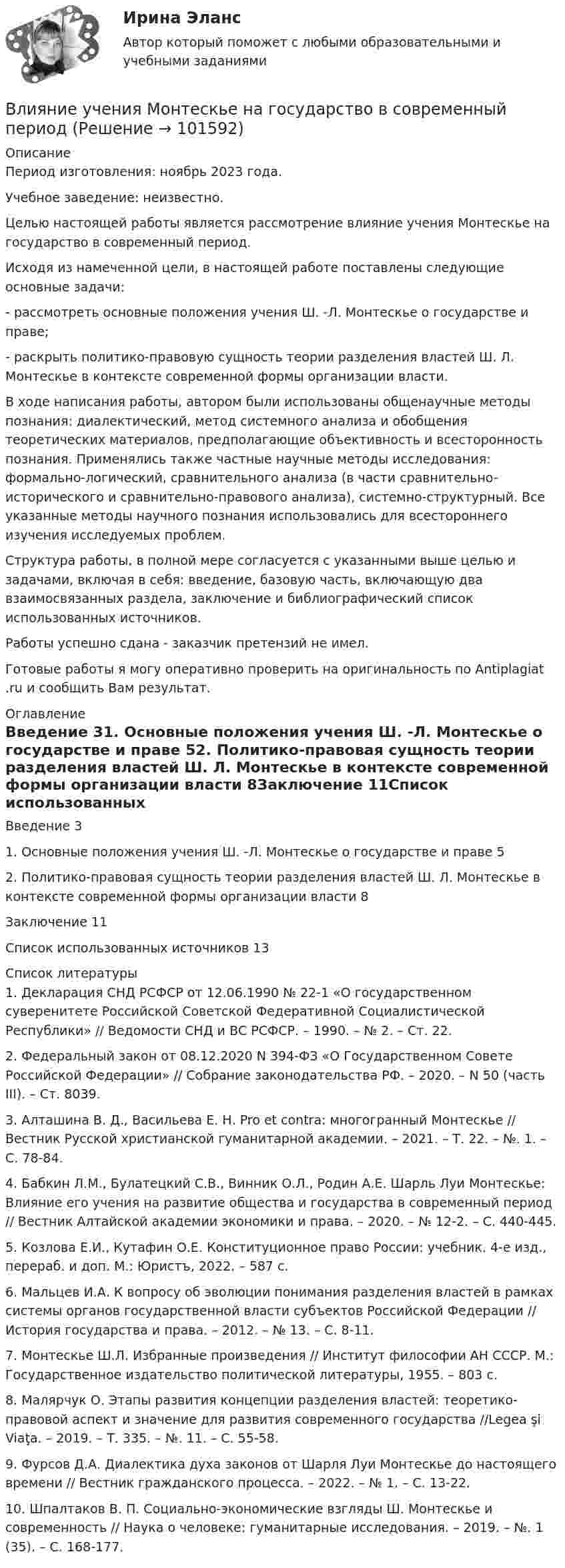       
            Описание
            Период изготовления: ноябрь 2023 года. Учебное заведение: неизвестно.	Целью настоящей работы является рассмотрение влияние учения Монтескье на государство в современный период.	Исходя из намеченной цели, в настоящей работе поставлены следующие основные задачи:	-         рассмотреть основные положения учения Ш. -Л. Монтескье о государстве и праве;	-         раскрыть политико-правовую сущность теории разделения властей Ш. Л. Монтескье в контексте современной формы организации власти.	В ходе написания работы, автором были использованы общенаучные методы познания: диалектический, метод системного анализа и обобщения теоретических материалов, предполагающие объективность и всесторонность познания. Применялись также частные научные методы исследования: формально-логический, сравнительного анализа (в части сравнительно-исторического и сравнительно-правового анализа), системно-структурный. Все указанные методы научного познания использовались для всестороннего изучения исследуемых проблем.	Структура работы, в полной мере согласуется с указанными выше целью и задачами, включая в себя: введение, базовую часть, включающую два взаимосвязанных раздела, заключение и библиографический список использованных источников.Работы успешно сдана - заказчик претензий не имел.  Готовые работы я могу оперативно проверить на оригинальность по Antiplagiat .ru и сообщить Вам результат. 
            Оглавление
            Введение	31. Основные положения учения Ш. -Л. Монтескье о государстве и праве	52. Политико-правовая сущность теории разделения властей Ш. Л. Монтескье в контексте современной формы организации власти	8Заключение	11Список использованных источников	13 
            Список литературы
            1.	Декларация СНД РСФСР от 12.06.1990 № 22-1 «О государственном суверенитете Российской Советской Федеративной Социалистической Республики» // Ведомости СНД и ВС РСФСР. – 1990. – № 2. – Ст. 22.2.	Федеральный закон от 08.12.2020 N 394-ФЗ «О Государственном Совете Российской Федерации» // Собрание законодательства РФ. – 2020. – N 50 (часть III). – Ст. 8039.3.	Алташина В. Д., Васильева Е. Н. Pro et contra: многогранный Монтескье // Вестник Русской христианской гуманитарной академии. – 2021. – Т. 22. – №. 1. – С. 78-84.4.	Бабкин Л.М., Булатецкий С.В., Винник О.Л., Родин А.Е. Шарль Луи Монтескье: Влияние его учения на развитие общества и государства в современный период // Вестник Алтайской академии экономики и права. – 2020. – № 12-2. – С. 440-445.5.	Козлова Е.И., Кутафин О.Е. Конституционное право России: учебник. 4-е изд., перераб. и доп. М.: Юристъ, 2022. – 587 с.6.	Мальцев И.А. К вопросу об эволюции понимания разделения властей в рамках системы органов государственной власти субъектов Российской Федерации // История государства и права. – 2012. – № 13. – С. 8-11.7.	Монтескье Ш.Л. Избранные произведения // Институт философии АН СССР. М.: Государственное издательство политической литературы, 1955. – 803 с.8.	Малярчук О. Этапы развития концепции разделения властей: теоретико-правовой аспект и значение для развития современного государства //Legea şi Viaţa. – 2019. – Т. 335. – №. 11. – С. 55-58.9.	Фурсов Д.А. Диалектика духа законов от Шарля Луи Монтескье до настоящего времени // Вестник гражданского процесса. – 2022. – № 1. – С. 13-22.10.	Шпалтаков В. П. Социально-экономические взгляды Ш. Монтескье и современность // Наука о человеке: гуманитарные исследования. – 2019. – №. 1 (35). – С. 168-177. 