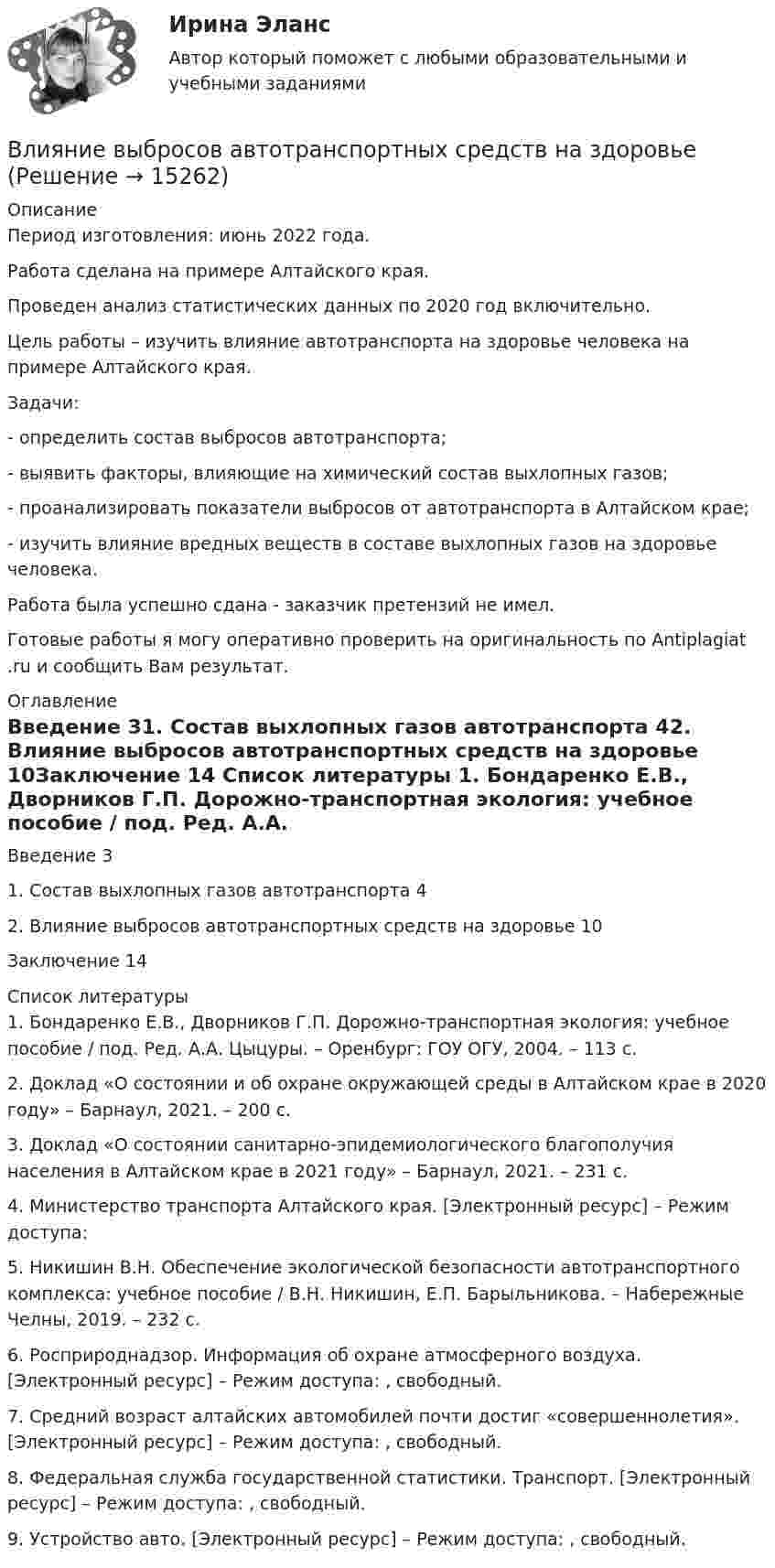      
          Описание
          Период изготовления: июнь 2022 года.Работа сделана на примере Алтайского края.Проведен анализ статистических данных по 2020 год включительно. 	Цель работы – изучить влияние автотранспорта на здоровье человека на примере Алтайского края.	Задачи:	- определить состав выбросов автотранспорта;	- выявить факторы, влияющие на химический состав выхлопных газов;	- проанализировать показатели выбросов от автотранспорта в Алтайском крае;	- изучить влияние вредных веществ в составе выхлопных газов на здоровье человека.Работа была успешно сдана - заказчик претензий не имел.Готовые работы я могу оперативно проверить на оригинальность по Antiplagiat .ru и сообщить Вам результат. 
          Оглавление
          Введение	31. Состав выхлопных газов автотранспорта	42. Влияние выбросов автотранспортных средств на здоровье	10Заключение	14 
          Список литературы
          1.	Бондаренко Е.В., Дворников Г.П. Дорожно-транспортная экология: учебное пособие / под. Ред. А.А. Цыцуры. – Оренбург: ГОУ ОГУ, 2004. – 113 с.2.	Доклад «О состоянии и об охране окружающей среды в Алтайском крае в 2020 году» – Барнаул, 2021. – 200 с.3.	Доклад «О состоянии санитарно-эпидемиологического благополучия населения в Алтайском крае в 2021 году» – Барнаул, 2021. – 231 с.4.	Министерство транспорта Алтайского края. [Электронный ресурс] – Режим доступа: 5.	Никишин В.Н. Обеспечение экологической безопасности автотранспортного комплекса: учебное пособие / В.Н. Никишин, Е.П. Барыльникова. – Набережные Челны, 2019. – 232 с.6.	Росприроднадзор. Информация об охране атмосферного воздуха. [Электронный ресурс] – Режим доступа: , свободный.7.	Средний возраст алтайских автомобилей почти достиг «совершеннолетия». [Электронный ресурс] – Режим доступа: , свободный.8.	Федеральная служба государственной статистики. Транспорт. [Электронный ресурс] – Режим доступа: , свободный.9.	Устройство авто. [Электронный ресурс] – Режим доступа: , свободный.
            
            
            Влияние внешней и внутренней среды на предприятие - основное звено экономикиВлияние выбросов автотранспортных средств на здоровьеВлияние детско-родительских отношений на развитие личности подросткаВлияние информационной среды на отношение пациента к внешности. Коммуникация врача [Ответы]Влияние информационных сетей на становление современного общества“ Влияние коммуникаций на эффективность управления организацией”Влияние компьютерных игр на развитие ребёнка: вред и пользаВлГУ. Итоговый тест. ПравоведениеВ левом столбце таблицы указаны группы полномочий. Необходимо в правом столбце таблицы указать конкретные полномочия Правительства, относящиеся к данной группе.В литературе двойственные переменные принято называть двойственными оценками, или … ценамиВ лифте на пружинных весах находится тело массой   кг. Лифт движется с ускорением 2 м/с . Определить показания весов в двух случаях, когда ускорение лифта направлено: 1) вертикально вверх; 2) вертикально вниз.В личном страховании получатель страховой суммы в случае смерти страхователя или застрахованного лица, либо лицо, в пользу которого заключен договор личного страхования – это …Влияние ароматерапии на психоэмоциональное состояние детей больных аутизмомВлияние безакогольных напитков на здоровье человека