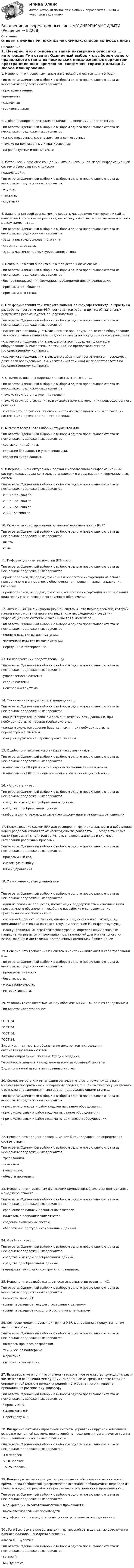     
            Описание
            ОТВЕТЫ В ФАЙЛЕ ПРИ ПОКУПКЕ НА СКРИНАХ. СПИСОК ВОПРОСОВ НИЖЕ 
            Оглавление
            1. Неверно, что к основным типам интеграций относится … интеграция.Тип ответа: Одиночный выбор • с выбором одного правильного ответа из нескольких предложенных вариантов·      пространственная·      временная·      системная·      горизонтальная 2. Любое планирование можно разделить … операции или стратегию.Тип ответа: Одиночный выбор • с выбором одного правильного ответа из нескольких предложенных вариантов·      на краткосрочные, среднесрочные и долгосрочные·      только на долгосрочные и краткосрочные·      на реализуемые и планируемые 3. Исторически развитие концепции жизненного цикла любой информационной системы было связано с поискомподходящей …Тип ответа: Одиночный выбор • с выбором одного правильного ответа из нескольких предложенных вариантов·      модели.·      тактики.·      стратегии. 4. Задача, в которой всегда можно создать математическую модель и найти конкретный алгоритм ее решения, поскольку известны все ее элементы и связи между ними, - это …Тип ответа: Одиночный выбор • с выбором одного правильного ответа из нескольких предложенных вариантов·      задача неструктурированного типа.·      структурная задача.·      задача частично неструктурированного типа.   5. Неверно, что этап анализа включает детальное изучение …Тип ответа: Одиночный выбор • с выбором одного правильного ответа из нескольких предложенных вариантов·      бизнес-процессов и информации, необходимой для их реализации.·      программной оболочки.·      программного стека. 6. При формировании технического задания по государственному контракту на разработку программ для ЭВМ, регламентов работ и других обязательных документов рекомендуется придерживаться …Тип ответа: Одиночный выбор • с выбором одного правильного ответа из нескольких предложенных вариантов·      системного подхода, учитывающего все процедуры, даже если оборудование (вычислительная техника) не предоставляется по государственному контракту.·      системного подхода, учитывающего не все процедуры, даже если оборудование (вычислительная техника) не предоставляется по государственному контракту.·      системного подхода, учитывающего выбранные программистом процедуры, даже если оборудование (вычислительная техника) не предоставляется по государственному контракту. 7. Стоимость плана внедрения ERP-системы включает …Тип ответа: Одиночный выбор • с выбором одного правильного ответа из нескольких предложенных вариантов·      только стоимость получения лицензии.·      только стоимость создания или эксплуатации системы, или производственного решения.·      и стоимость получения лицензии, и стоимость создания или эксплуатации системы, или производственного решения. 8. Microsoft Access - это набор инструментов для …Тип ответа: Одиночный выбор • с выбором одного правильного ответа из нескольких предложенных вариантов·      составления таблицы.·      создания баз данных и управления ими.·      создания типов данных.  9. В период … концептуальный подход к использованию информационных систем подразумевал контроль по управлению в реализации информационных систем.Тип ответа: Одиночный выбор • с выбором одного правильного ответа из нескольких предложенных вариантов·      с 1945 по 1960 гг.·      с 1950 по 1960 гг.·      с 1970 по 1980 гг.·      с1980 по 2000 гг.   10. Сколько лучших производительностей включает в себя RUP?Тип ответа: Одиночный выбор • с выбором одного правильного ответа из нескольких предложенных вариантов·      шесть·      семь 11. Информационные технологии (ИТ) - это…Тип ответа: Одиночный выбор • с выбором одного правильного ответа из нескольких предложенных вариантов·      процесс записи, передачи, хранения и обработки информации на основе программного и аппаратного обеспечения для решения задач управления бизнесом·      процесс записи, передачи, хранения, обработки информации и тестирования кода продукта на основе программного обеспечения 12. Жизненный цикл информационной системы - это период времени, который начинается с момента принятия решения о необходимости создания информационной системы и заканчивается в момент ее …Тuп ответа: Одиночный выбор • с выбором одного правильного ответа из нескольких предложенных вариантов·      полного изъятия из эксплуатации.·      частичного изъятия из эксплуатации.·      передачи на тестирование. 13. На изображении представлена …@Тип ответа: Одиночный выбор • с выбором одного правильного ответа из нескольких предложенных вариантов·      управляемость системы.·      стадия системы.·      центральная система. 14. Технические специалисты и подрядчики …Тип ответа: Одиночный выбор • с выбором одного правильного ответа из нескольких предложенных вариантов·      концентрируются на рабочем времени, ведении базы данных и, при необходимости, на перенастройке системы.·      концентрируются ведении базы данных и, при необходимости, на перенастройке системы.·      концентрируются на перенастройке системы.  15. Ошибки синтаксического анализа часто возникают …Тип ответа: Одиночный выбор • с выбором одного правильного ответа из нескольких предложенных вариантов·      в диаграммах ER при попытке изучить жизненный цикл объекта.·      в диаграммах ERD при попытке изучить жизненный цикл объекта. 16. «Атрибуты» - это …Тип ответа: Одиночный выбор • с выбором одного правильного ответа из нескольких предложенных вариантов·      средства и методы преобразования данных.·      средства преобразования данных.·      информация, отражающая характер информации в различных отношениях.  17. Использование систем ERP для расширения функциональности и добавления новых разделов избавляет от необходимости добавлять … , создавать новые части программы с нуля или запускать сложные, а иногда и сложные интеграции различных программ.Тип ответа: Одиночный выбор • с выбором одного правильного ответа из нескольких предложенных вариантов·      программный код·      системную ошибку·      блоки управления 18. Управление конфигурацией - это…Тuп ответа: Одиночный выбор • с выбором одного правильного ответа из нескольких предложенных вариантов·      один из основных процессов, помогающих поддерживать жизненный цикл программного обеспечения, особенно разработку и сопровождение программного обеспечения ИС.·      системный процесс получения, оценки и предоставлению руководству компании объективных данных о текущем состоянии ИТ-инфраструктуры.·      план управления ИТ стратегического уровня, определяющий основные направления развития информационных технологий для оптимального их использования и достижения поставленных компанией бизнес-целей.   19. Неверно, что требования ИТ-системы компании включают в себя требования к …Тuп ответа: Одиночный выбор • с выбором одного правильного ответа из нескольких предложенных вариантов·      производительности.·      безопасности.·      масштабируемости.·      интерактивности. 19. Установите соответствие между обозначениями ГОСТов и их содержанием.Тип ответа: Сопоставление.ГОСТ 34. ГОСТ 34. ГОСТ 34. ГОСТ 34. Виды, комплектность и обозначения документов при создании автоматизированных системАвтоматизированные системы. Стадии созданияТехническое задание на создание автоматизированной системыВиды испытаний автоматизированных систем  20. Совместимость или интеграция означает, что сеть может охватывать множество программных и аппаратных средств, т. е. она может сосуществовать с разными операционными системами, поддерживающими стеки …Тип ответа: Одиночный выбор • с выбором одного правильного ответа из нескольких предложенных вариантов·      программного кода и работающими на разном оборудовании.·      протоколов связи и работающими на разном оборудовании.·      протоколов связи и работающими на одинаковом оборудовании.·       22. Неверно, что процесс проверки может быть направлен на определение соответствия…Тип ответа: Одиночный выбор • с выбором одного правильного ответа из нескольких предложенных вариантов·      требованиям.·      замыслам.·      контрактам.·      области применения. 23. Неверно, что к основным функциями компьютерной системы центрального менеджера относят …Тип ответа: Одиночный выбор • с выбором одного правильного ответа из нескольких предложенных вариантов·      сравнение текущих и прошлых показателей·      подготовка периодических отчетов·      создание экспертных систем·      обеспечение доступа к сохраненным данным  24. Фрейминг - это …Тип ответа: Одиночный выбор • с выбором одного правильного ответа из нескольких предложенных вариантов·      средства и методы преобразования данных.·      средства преобразования данных.·      передовая технология со строгими правилами. 25. Неверно, что разработка … относится к стратегии развития ИС.Тuп ответа: Одиночный выбор • с выбором одного правильного ответа из нескольких предложенных вариантов·      целевого плана ИТ·      плана перехода от текущего состояния к целевому·      плана перехода от исходного состояния к начальному 26. Согласно модели проектной группы MSF, к управлению продуктом в том числе относится …Тuп ответа: Одиночный выбор • с выбором одного правильного ответа из нескольких предложенных вариантов·      контроль процесса разработки.·      техническая поддержка.·      маркетинг.·      интернационализация.   27. Высказывание о том, что система - это конечное множество функциональных элементов и отношений между ними, выделенное из среды в соответствии с определенной целью в рамках определённого временного интервала, принадлежит российскому философу …Тип ответа: Одиночный выбор • с выбором одного правильного ответа из нескольких предложенных вариантов·      Черняку Ю.И.·      Садовскому В.Н.·      Перегудову Ф.И. 28. Внедрение автоматизированной системы управления крупной компанией основано на полной системе, при которой на предприятии организуется группа из … , занимающихся бизнес-обучением.Тuп ответа: Одиночный выбор • с выбором одного правильного ответа из нескольких предложенных вариантов·       3-6 человек·       5-10 человек·       15-25 человек29. Концепция жизненного цикла программного обеспечения возникла в то время, когда сообщество программистов осознало необходимость перехода от ручного подхода к разработке программного обеспечения к производству …Тuп ответа: Одиночный выбор • с выбором одного правильного ответа из нескольких предложенных вариантов·      модификации высокотехнологичных производств.·      высокотехнологичных производств.·      модификации производств, оснащенных устаревшим оборудованием. 30 . Sure Step была разработана для партнерской сети … с целью обеспечения единого подхода к внедрению решенийкласса MS Dynamics.Тип ответа: Одиночный выбор • с выбором одного правильного ответа из нескольких предложенных вариантов·      Misrosoft·      MS Dynamics  
            
            
            Внедрение информационных систем (ответы) СинергияВнедрение информационных систем/СИНЕРГИЯ//МОИ//МТИВнедрение информационных систем (Темы 1-3) тест с ответами Синергия/МОИ/ МТИ /МОСАП💯 Внедрение информационных систем.ти (ответы на тест Синергия / МОИ / МТИ / МосАП, январь 2024)Внедрение результатов организационно-технической разработки в производство называется…Внедрение системы менеджмента качества на предприятии связиВнедрение современных цифровых технологий в различные сферы жизни и производства - это ... В нашей стране каждый день  на  дорогах  погибает  5 детей  и больше 25 взрослыхВнебюджетные фонды выполняют... функцииВ негосударственном секторе экономики социально-экономическая поддержка должна быть приоритетно направлена ... категории работниковВнедорожник массой 2500 кг движется равномерно со скоростью 𝑣 = 90 км по выпуклому мосту, представляющему собой дугу окружности радиусом 𝑅 = 100 м. Определите силу давления внедорожника на мост в его верхней точке.💯 Внедрение информационных систем.кс_СПО (ответы на тест Синергия / МОИ / МТИ / МосАП, сентябрь 2023) Внедрение информационных систем.кс_СПО. Синергия. Ответы на ИТОГОВЫЙ ТЕСТ. На отлично!Внедрение информационных систем.кс_СПО (тест с ответами КОЛЛЕДЖ Синергия)