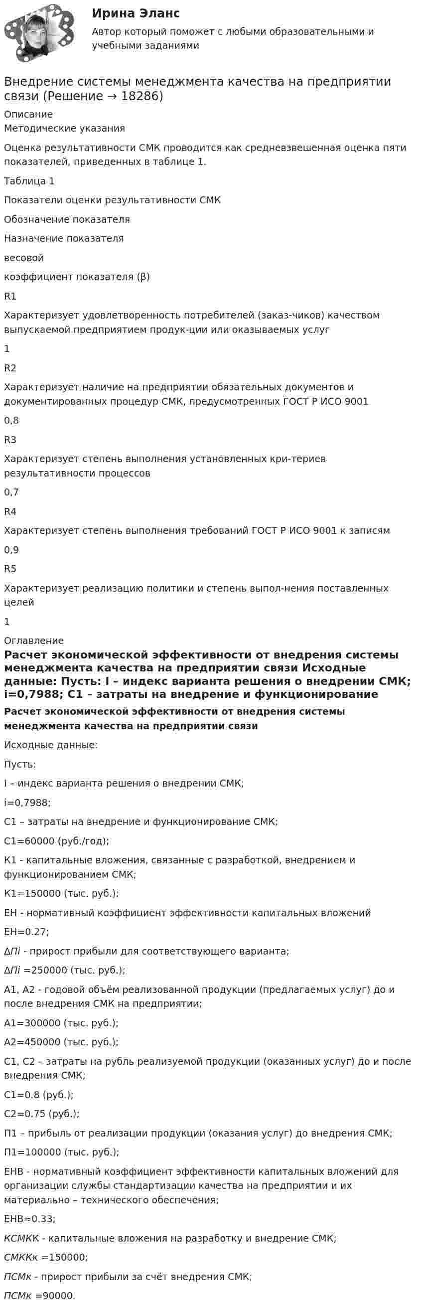     
          Описание
          Методические указанияОценка результативности СМК проводится как средневзвешенная оценка пяти показателей, приведенных в таблице 1.Таблица 1Показатели оценки результативности СМКОбозначение показателяНазначение показателявесовойкоэффициент показателя (β)R1Характеризует удовлетворенность потребителей (заказ-чиков) качеством выпускаемой предприятием продук-ции или оказываемых услуг1R2Характеризует наличие на предприятии обязательных документов и документированных процедур СМК, предусмотренных ГОСТ Р ИСО 90010,8R3Характеризует степень выполнения установленных кри-териев результативности процессов0,7R4Характеризует степень выполнения требований ГОСТ Р ИСО 9001 к записям0,9R5Характеризует реализацию политики и степень выпол-нения поставленных целей1 
          Оглавление
           Расчет экономической эффективности от внедрения системы менеджмента качества на предприятии связи  	Исходные данные: 	Пусть: 	I – индекс варианта решения о внедрении СМК; 	i=0,7988; 	C1 – затраты на внедрение и функционирование СМК; 	C1=60000 (руб./год);	К1 - капитальные вложения, связанные с разработкой, внедрением и функционированием СМК; 	К1=150000 (тыс. руб.); 	EН - нормативный коэффициент эффективности капитальных вложений 	EН=0.27; 	ΔПi - прирост прибыли для соответствующего варианта; 	ΔПi =250000 (тыс. руб.); 	А1, А2 - годовой объём реализованной продукции (предлагаемых услуг) до и после внедрения СМК на предприятии; 	А1=300000 (тыс. руб.); 	A2=450000 (тыс. руб.); 	С1, С2 – затраты на рубль реализуемой продукции (оказанных услуг) до и после внедрения СМК; 	C1=0.8 (руб.); 	C2=0.75 (руб.); 	П1 – прибыль от реализации продукции (оказания услуг) до внедрения СМК; 	П1=100000 (тыс. руб.); 	ЕНВ - нормативный коэффициент эффективности капитальных вложений для организации службы стандартизации качества на предприятии и их материально – технического обеспечения; 	EНВ≈0.33;  КСМКК - капитальные вложения на разработку и внедрение СМК;  СМККк =150000;  ПСМк - прирост прибыли за счёт внедрения СМК;  ПСМк =90000.  
            
            
            Внедрение результатов организационно-технической разработки в производство называется…Внедрение системы менеджмента качества на предприятии связиВнедрение современных цифровых технологий в различные сферы жизни и производства - это ... Внедрения принципа экстерриториальности при предоставлении государственных услуг предполагает, что:Внезапное понижение напряжения ниже 90% от номинального называется: Выберите один ответ: a.всё вышеперечисленное не верно. b.скачком напряжения c.провалом напряжения d.импульсом напряженияВ неинвертирующем усилителе величина выходного напряжения определяется выражением: Выберите один ответ:  В некоторой среде распространяется волна. За время, в течение которого частица среды совершает 150 колебаний, волна распространяется на 110 м. Найдите длину волны. Результат представьте в единицах СИ и округлите до десятых.💯 Внедрение информационных систем.кс_СПО (ответы на тест Синергия / МОИ / МТИ / МосАП, сентябрь 2023) Внедрение информационных систем.кс_СПО. Синергия. Ответы на ИТОГОВЫЙ ТЕСТ. На отлично!Внедрение информационных систем.кс_СПО (тест с ответами КОЛЛЕДЖ Синергия)Внедрение информационных систем (ответы на тест Синергия / МТИ / МОИ / МосАП)Внедрение информационных систем (ответы) СинергияВнедрение информационных систем/СИНЕРГИЯ//МОИ//МТИВнедрение информационных систем (Темы 1-3) тест с ответами Синергия/МОИ/ МТИ /МОСАП