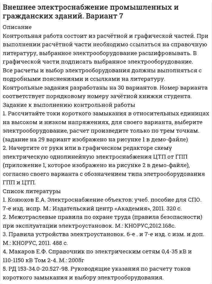 




Описание

Контрольная работа состоит из расчётной и графической частей. При выполнении расчётной части необходимо ссылаться на справочную литературу, выбранное электрооборудование расшифровывать. В графической части подписать выбранное электрооборудование.
Все расчеты и выбор электрооборудования должны выполняться с подробными пояснениями и ссылками на литературу.
Контрольные задания разработаны на 30 вариантов. Номер варианта соответствует порядковому номеру зачётной книжки студента.
Задание к выполнению контрольной работы
1. Рассчитайте токи короткого замыкания в относительных единицах на высоком и низком напряжениях, для своего варианта, выберите электрооборудование, расчет произведите только по трем точкам. (задание на 29 вариант изображено на рисунке 1 в демо-файле)
2. Начертите от руки или в графическом редакторе схему электрическую однолинейную электроснабжения ЦТП от ГПП (приложение 1, которое изображено на рисунке 2 в демо-файле), согласно своего варианта с обозначением типа элетрооборудования ГПП и ЦТП.




Список литературы

1. Конюхов Е.А. Электроснабжение объектов: учеб. пособие для СПО. 7-е изд. испр. М.: Издательский центр «Академия», 2011. 320 с.
2. Межотраслевые правила по охране труда (правила безопасности) при эксплуатации электроустановок. М.: КНОРУС,2012.168с.
3. Правила устройства электроустановок. 6-е . и 7-е изд. с изм. и доп. М.: КНОРУС, 2011. 488 с.
4. Макаров Е.Ф. Справочник по электрическим сетям 0,4-35 кВ и 110-1150 кВ Том 2-4. М.: 2008г
5. РД 153-34.0-20.527-98. Руководящие указания по расчету токов короткого замыкания и выбору электрооборудования.


            
            
            1. Рассчитайте тепловой эффект реакции 4 НСl(г) + О2(г) = 2 Сl2(г) + 2 Н2О(г) по стандартным значениям энтальпий образования веществ. Данная реакция является экзо- или эндотермической?1. Рассчитайте токи короткого замыкания в относительных единицах на высоком и низком напряжениях, для своего варианта, выберите электрооборудование, расчет произведите только по трем точкам. (задание на 29 вариант изображено на рисунке 1 в демо-файле)1. Рассчитайте токи короткого замыкания в относительных единицах на высоком и низком напряжениях, для своего варианта, выберите электрооборудование, расчет произведите только по трем точкам. (задание на 29 вариант изображено на рисунке 1 в демо-файле). 21. Рассчитайте токи короткого замыкания в относительных единицах на высоком и низком напряжениях, для своего варианта, выберите электрооборудование Таблица 1 – Исходные данные1. Рассчитайте токи короткого замыкания в относительных единицах на высоком и низком напряжениях, для своего варианта, выберите электрооборудование Таблица 1 – Исходные данные. 21. Рассчитать влияние факторов на объем продаж, используя метод цепных подстановок. Сделать выводы. Показатели Прошлые периоды Отчетный период 1 Торговая площадь одного магазина, кв. м. 100 120 2. Количество магазинов 10 8 3. Оборот на 1 кв.м., тыс. руб. 4. Объем продаж, тыс. руб. 100200 1960001. Рассчитать и построить температурную зависимость растворимости водорода в многокомпонентном расплаве на основе железа. Температурный интервал 1823 – 1973 К.1. Разработка стратегических целей Для разработки стратегических целей необходимо: 1. Разработать (или проанализировать) миссию организации. 2. Разработать (или проанализировать) стратегическое видение организации. 3. Сформулировать стратегические цели организации.1. Раскройте значение соблюдения этикетных норм для переводчика при работе в различных ситуациях устного перевода. 2. Прокомментируйте важность навыков публичного выступления для переводчика.1. Раскройте понятие государственной службы в РФ.  2. Назовите исторические этапы развития государственной службы в РФ .1. Раскройте содержание теоремы Котельникова. 2. Для приведенной структурной схемы представить передаточную функцию. Описать процесс получения результата. W1(p) W2(p) W3(p) W4(p) k/p k/[p(Tp+1)] k/(T2p2 + 2 Tp + 1) kp /(Tp+1)1. Рассмотреть понятие банков и их операции; 2. Охарактеризовать роль банков в экономике. Предметом исследования является роль банков в современной экономике.1. Расстояние между двумя точечными зарядами q1=1 мкКл и q2=-1 мкКл равно 10 см. Определить силу, действующую на точечный заряд q=0,1 мкКл и удаленный на r1=6 см от первого и на r2=8 см от второго зарядов.1. Расстояние от двух когерентных источников до экрана 1,5 м, расстояние между ними 0,18 мм. Сколько светлых полос поместится на отрезке длиной 1 см, считая от центра картины, если длина волны света 0,6 мкм?