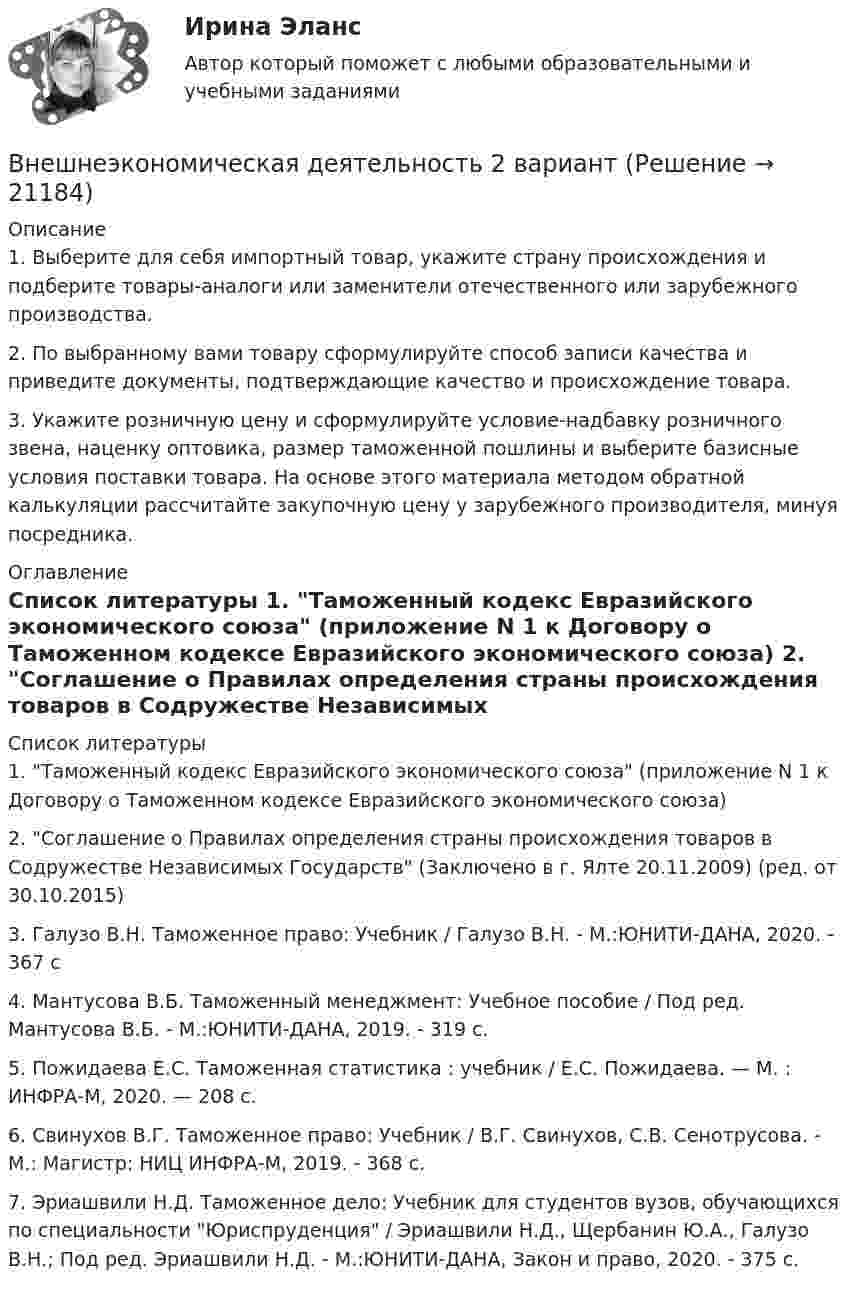      
          Описание
          	1.     Выберите для себя импортный товар, укажите страну происхождения и подберите товары-аналоги или заменители отечественного или зарубежного производства.	2.     По выбранному вами товару сформулируйте способ записи качества и приведите документы, подтверждающие качество и происхождение товара.	3.     Укажите розничную цену и сформулируйте условие-надбавку розничного звена, наценку оптовика, размер таможенной пошлины и выберите базисные условия поставки товара. На основе этого материала методом обратной калькуляции рассчитайте закупочную цену у зарубежного производителя, минуя посредника. 
          Оглавление
           
          Список литературы
          	1. Таможенный кодекс Евразийского экономического союза (приложение N 1 к Договору о Таможенном кодексе Евразийского экономического союза)	2. Соглашение о Правилах определения страны происхождения товаров в Содружестве Независимых Государств (Заключено в г. Ялте 20.11.2009) (ред. от 30.10.2015)	3. Галузо В.Н. Таможенное право: Учебник / Галузо В.Н. - М.:ЮНИТИ-ДАНА, 2020. - 367 с	4. Мантусова В.Б. Таможенный менеджмент: Учебное пособие / Под ред. Мантусова В.Б. - М.:ЮНИТИ-ДАНА, 2019. - 319 с.	5. Пожидаева Е.С. Таможенная статистика : учебник / Е.С. Пожидаева. — М. : ИНФРА-М, 2020. — 208 с.	6. Свинухов В.Г. Таможенное право: Учебник / В.Г. Свинухов, С.В. Сенотрусова. - М.: Магистр: НИЦ ИНФРА-М, 2019. - 368 с.	7. Эриашвили Н.Д. Таможенное дело: Учебник для студентов вузов, обучающихся по специальности Юриспруденция / Эриашвили Н.Д., Щербанин Ю.А., Галузо В.Н.; Под ред. Эриашвили Н.Д. - М.:ЮНИТИ-ДАНА, Закон и право, 2020. - 375 с.
            
            
            Внешнеэкономическая деятельностьВнешнеэкономическая деятельность 2 вариантВнешнеэкономическая деятельность ВСЕ ЗАДАНИЯ  Внешнеэкономическая деятельность организацииВнешнеэкономическая деятельность организации вариант 20 витте Внешнеэкономическая деятельность организации Рейтинговая работа Витте 24 вариант ШВнешнеэкономическая деятельность предприятий РО контрольная и презентацияВнесение изменений в кассовые и банковские документы …Внести в таблицу основных представителей направления экономическойВнесудебные процедуры разрешения споров: 1. Третейское соглашение.  2. Медиативное соглашение: понятие и исполнение.Внетабличное умножение и делениеВнецентренное растяжение-сжатие короткой стойки. Вариант 9💯 Внешнее электроснабжение промышленных и гражданских зданий.ти (правильные ответы на тест Синергия / МОИ / МТИ / МосАП, август 2023)Внешнеторговая политика государства, направленная с одной стороны на защиту внутреннего рынка, а с другой – на активное поощрение выхода национальных компаний на внешние рынки, – это ...