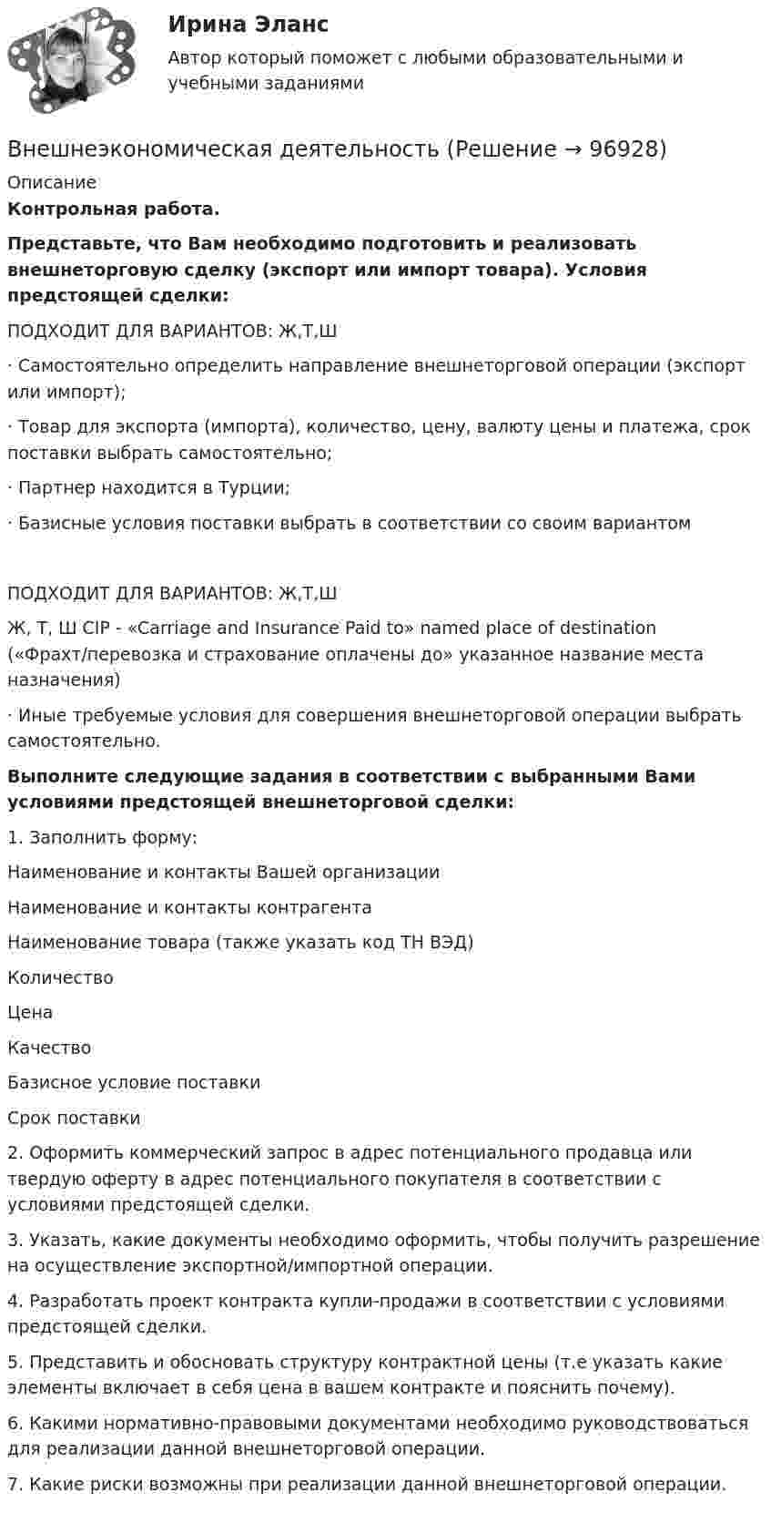     
            Описание
            Контрольная работа.Представьте, что Вам необходимо подготовить и реализовать внешнеторговую сделку (экспорт или импорт товара).  Условия предстоящей сделки:   ПОДХОДИТ ДЛЯ ВАРИАНТОВ: Ж,Т,Ш·       Самостоятельно определить направление внешнеторговой операции (экспорт или импорт);·       Товар для экспорта (импорта), количество, цену, валюту цены и платежа, срок поставки выбрать самостоятельно;·       Партнер находится в Турции;·       Базисные условия поставки выбрать в соответствии со своим вариантом  ПОДХОДИТ ДЛЯ ВАРИАНТОВ: Ж,Т,Ш Ж, Т, Ш  CIP - «Carriage and Insurance Paid to» named place of destination («Фрахт/перевозка и страхование оплачены до» указанное название места назначения)  ·       Иные требуемые условия для совершения внешнеторговой операции выбрать самостоятельно.Выполните следующие задания в соответствии с выбранными Вами условиями предстоящей внешнеторговой сделки:1.    Заполнить форму:  Наименование и контакты Вашей организации    Наименование и контакты контрагента    Наименование товара (также указать код ТН ВЭД)    Количество     Цена    Качество     Базисное условие поставки    Срок поставки  2.    Оформить коммерческий запрос в адрес потенциального продавца или твердую оферту в адрес потенциального покупателя в соответствии с условиями предстоящей сделки.3.    Указать, какие документы необходимо оформить, чтобы получить разрешение на осуществление экспортной/импортной операции.4.    Разработать проект контракта купли-продажи в соответствии с условиями предстоящей сделки.5.    Представить и обосновать структуру контрактной цены (т.е указать какие элементы включает в себя цена в вашем контракте и пояснить почему).6.    Какими нормативно-правовыми документами необходимо руководствоваться для реализации данной внешнеторговой операции.7.    Какие риски возможны при реализации данной внешнеторговой операции.   
            
            
            Внешнеторговая политика государства, направленная с одной стороны на защиту внутреннего рынка, а с другой – на активное поощрение выхода национальных компаний на внешние рынки, – это ...Внешнеэкономическая деятельностьВнешнеэкономическая деятельностьВнешнеэкономическая деятельность 2 вариантВнешнеэкономическая деятельность ВСЕ ЗАДАНИЯ  Внешнеэкономическая деятельность организацииВнешнеэкономическая деятельность организации вариант 20 витте В неподвижный шар ударяется боком другой шар такой же массы. Под каким углом разлетятся шары, если они абсолютно упругие и абсолютно гладкие?В непрозрачном экране сделано круглое отверстие диаметром 4 мм. Экран освещается падающим нормально пучком параллельных лучей (0,5 мкм). Точка наблюдения находится на оси отверстия на расстоянии 1 м от него. Сколько зон Френеля укладываетсяВнесение изменений в кассовые и банковские документы …Внести в таблицу основных представителей направления экономическойВнесудебные процедуры разрешения споров: 1. Третейское соглашение.  2. Медиативное соглашение: понятие и исполнение.Внетабличное умножение и делениеВнецентренное растяжение-сжатие короткой стойки. Вариант 9
