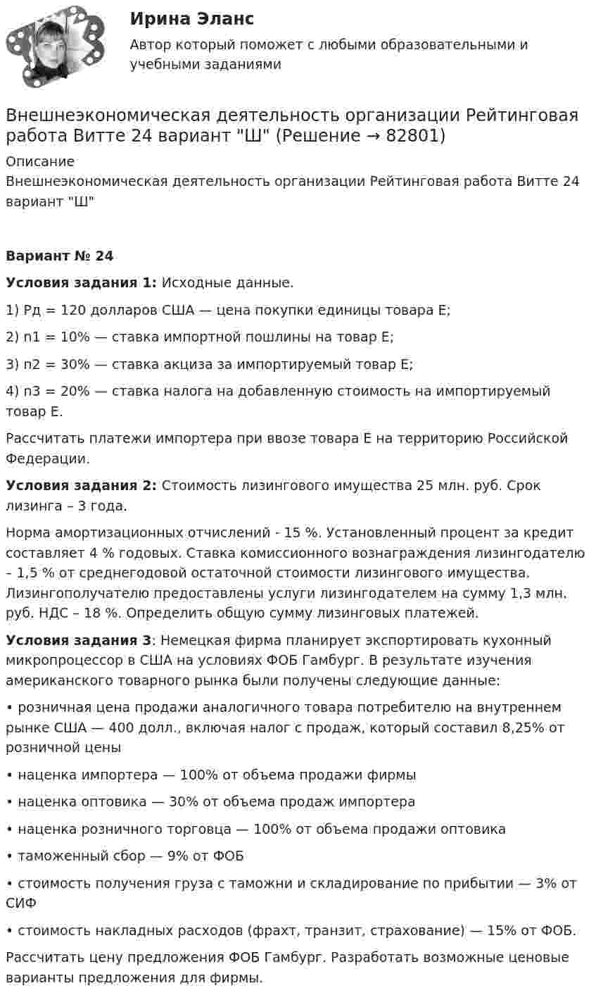     
            Описание
            Внешнеэкономическая деятельность организации Рейтинговая работа Витте 24 вариант ШВариант № 24Условия задания 1: Исходные данные.1) Рд = 120 долларов США — цена покупки единицы товара Е;2) n1 = 10% — ставка импортной пошлины на товар Е;3) n2 = 30% — ставка акциза за импортируемый товар Е;4) n3 = 20% — ставка налога на добавленную стоимость на импортируемый товар Е.Рассчитать платежи импортера при ввозе товара Е на территорию Российской Федерации. Условия задания 2: Стоимость лизингового имущества 25 млн. руб. Срок лизинга – 3 года.Норма амортизационных отчислений - 15 %. Установленный процент за кредит составляет 4 % годовых. Ставка комиссионного вознаграждения лизингодателю – 1,5 % от среднегодовой остаточной стоимости лизингового имущества. Лизингополучателю предоставлены услуги лизингодателем на сумму 1,3 млн. руб. НДС – 18 %. Определить общую сумму лизинговых платежей. Условия задания 3: Немецкая фирма планирует экспортировать кухонный микропроцессор в США на условиях ФОБ Гамбург. В результате изучения американского товарного рынка были получены следующие данные: • розничная цена продажи аналогичного товара потребителю на внутреннем рынке США — 400 долл., включая налог с продаж, который составил 8,25% от розничной цены • наценка импортера — 100% от объема продажи фирмы • наценка оптовика — 30% от объема продаж импортера • наценка розничного торговца — 100% от объема продажи оптовика • таможенный сбор — 9% от ФОБ • стоимость получения груза с таможни и складирование по прибытии — 3% от СИФ • стоимость накладных расходов (фрахт, транзит, страхование) — 15% от ФОБ. Рассчитать цену предложения ФОБ Гамбург. Разработать возможные ценовые варианты предложения для фирмы.   
            
            
            Внешнеэкономическая деятельность организации вариант 20 витте Внешнеэкономическая деятельность организации Рейтинговая работа Витте 24 вариант ШВнешнеэкономическая деятельность предприятий РО контрольная и презентацияВнешнеэкономическая деятельность предприятия ВСЕ ЗАДАНИЯ Внешнеэкономическая деятельность России факторыВнешнеэкономические связи России со странами Центральной и Восточной Европы проблемы и перспективы.Внешнеэкономические стратегии предприятийВнецентренное растяжение-сжатие короткой стойки. Вариант 9💯 Внешнее электроснабжение промышленных и гражданских зданий.ти (правильные ответы на тест Синергия / МОИ / МТИ / МосАП, август 2023)Внешнеторговая политика государства, направленная с одной стороны на защиту внутреннего рынка, а с другой – на активное поощрение выхода национальных компаний на внешние рынки, – это ...Внешнеэкономическая деятельностьВнешнеэкономическая деятельностьВнешнеэкономическая деятельность 2 вариантВнешнеэкономическая деятельность ВСЕ ЗАДАНИЯ  