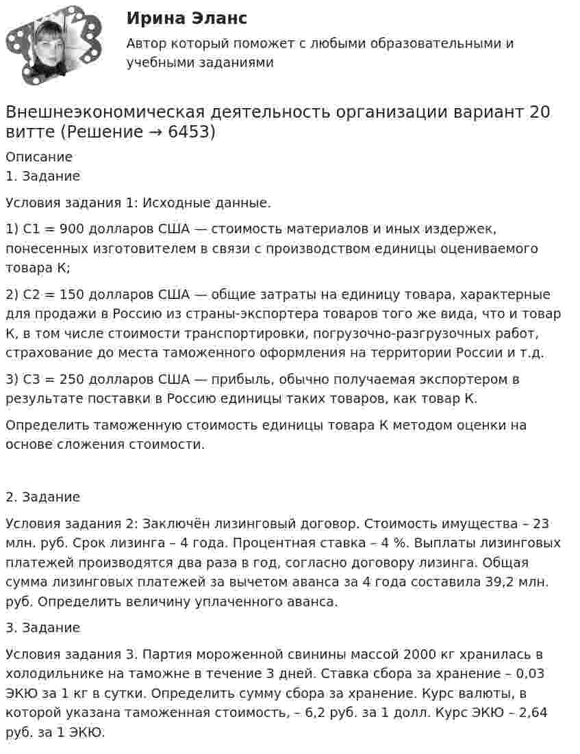      
          Описание
          1. ЗаданиеУсловия задания 1: Исходные данные.1) C1 = 900 долларов США — стоимость материалов и иных издержек, понесенных изготовителем в связи с производством единицы оцениваемого товара К;2) С2 = 150 долларов США — общие затраты на единицу товара, характерные для продажи в Россию из страны-экспортера товаров того же вида, что и товар К, в том числе стоимости транспортировки, погрузочно-разгрузочных работ, страхование до места таможенного оформления на территории России и т.д.3) С3 = 250 долларов США — прибыль, обычно получаемая экспортером в результате поставки в Россию единицы таких товаров, как товар К.Определить таможенную стоимость единицы товара К методом оценки на основе сложения стоимости.2. Задание Условия задания 2: Заключён лизинговый договор. Стоимость имущества – 23 млн. руб. Срок лизинга – 4 года. Процентная ставка – 4 %. Выплаты лизинговых платежей производятся два раза в год, согласно договору лизинга. Общая сумма лизинговых платежей за вычетом аванса за 4 года составила 39,2 млн. руб. Определить величину уплаченного аванса.3. Задание	Условия задания 3. Партия мороженной свинины массой 2000 кг хранилась в холодильнике на таможне в течение 3 дней. Ставка сбора за хранение – 0,03 ЭКЮ за 1 кг в сутки. Определить сумму сбора за хранение. Курс валюты, в которой указана таможенная стоимость, – 6,2 руб. за 1 долл. Курс ЭКЮ – 2,64 руб. за 1 ЭКЮ.  
            
            
            Внешнеэкономическая деятельность организацииВнешнеэкономическая деятельность организации вариант 20 витте Внешнеэкономическая деятельность организации Рейтинговая работа Витте 24 вариант ШВнешнеэкономическая деятельность предприятий РО контрольная и презентацияВнешнеэкономическая деятельность предприятия ВСЕ ЗАДАНИЯ Внешнеэкономическая деятельность России факторыВнешнеэкономические связи России со странами Центральной и Восточной Европы проблемы и перспективы.Внетабличное умножение и делениеВнецентренное растяжение-сжатие короткой стойки. Вариант 9💯 Внешнее электроснабжение промышленных и гражданских зданий.ти (правильные ответы на тест Синергия / МОИ / МТИ / МосАП, август 2023)Внешнеторговая политика государства, направленная с одной стороны на защиту внутреннего рынка, а с другой – на активное поощрение выхода национальных компаний на внешние рынки, – это ...Внешнеэкономическая деятельностьВнешнеэкономическая деятельностьВнешнеэкономическая деятельность 2 вариант