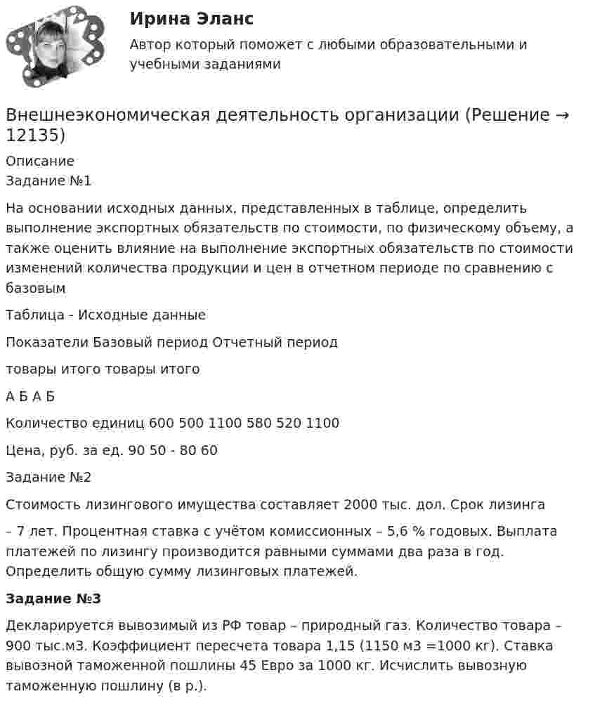      
          Описание
          Задание №1На основании исходных данных, представленных в таблице, определить выполнение экспортных обязательств по стоимости, по физическому объему, а также оценить влияние на выполнение экспортных обязательств по стоимости изменений количества продукции и цен в отчетном периоде по сравнению с базовымТаблица - Исходные данныеПоказатели	Базовый период	Отчетный период	товары	итого	товары	итого	А	Б		А	Б	Количество единиц	600	500	1100	580	520	1100Цена, руб. за ед.	90	50	-	80	60	Задание №2Стоимость лизингового имущества составляет 2000 тыс. дол. Срок лизинга– 7 лет. Процентная ставка с учётом комиссионных – 5,6 % годовых. Выплата платежей по лизингу производится равными суммами два раза в год. Определить общую сумму лизинговых платежей.Задание №3Декларируется вывозимый из РФ товар – природный газ. Количество товара – 900 тыс.м3. Коэффициент пересчета товара 1,15 (1150 м3 =1000 кг). Ставка вывозной таможенной пошлины 45 Евро за 1000 кг. Исчислить вывозную таможенную пошлину (в р.).  
            
            
            Внешнеэкономическая деятельность ВСЕ ЗАДАНИЯ  Внешнеэкономическая деятельность организацииВнешнеэкономическая деятельность организации вариант 20 витте Внешнеэкономическая деятельность организации Рейтинговая работа Витте 24 вариант ШВнешнеэкономическая деятельность предприятий РО контрольная и презентацияВнешнеэкономическая деятельность предприятия ВСЕ ЗАДАНИЯ Внешнеэкономическая деятельность России факторыВнесудебные процедуры разрешения споров: 1. Третейское соглашение.  2. Медиативное соглашение: понятие и исполнение.Внетабличное умножение и делениеВнецентренное растяжение-сжатие короткой стойки. Вариант 9💯 Внешнее электроснабжение промышленных и гражданских зданий.ти (правильные ответы на тест Синергия / МОИ / МТИ / МосАП, август 2023)Внешнеторговая политика государства, направленная с одной стороны на защиту внутреннего рынка, а с другой – на активное поощрение выхода национальных компаний на внешние рынки, – это ...Внешнеэкономическая деятельностьВнешнеэкономическая деятельность
