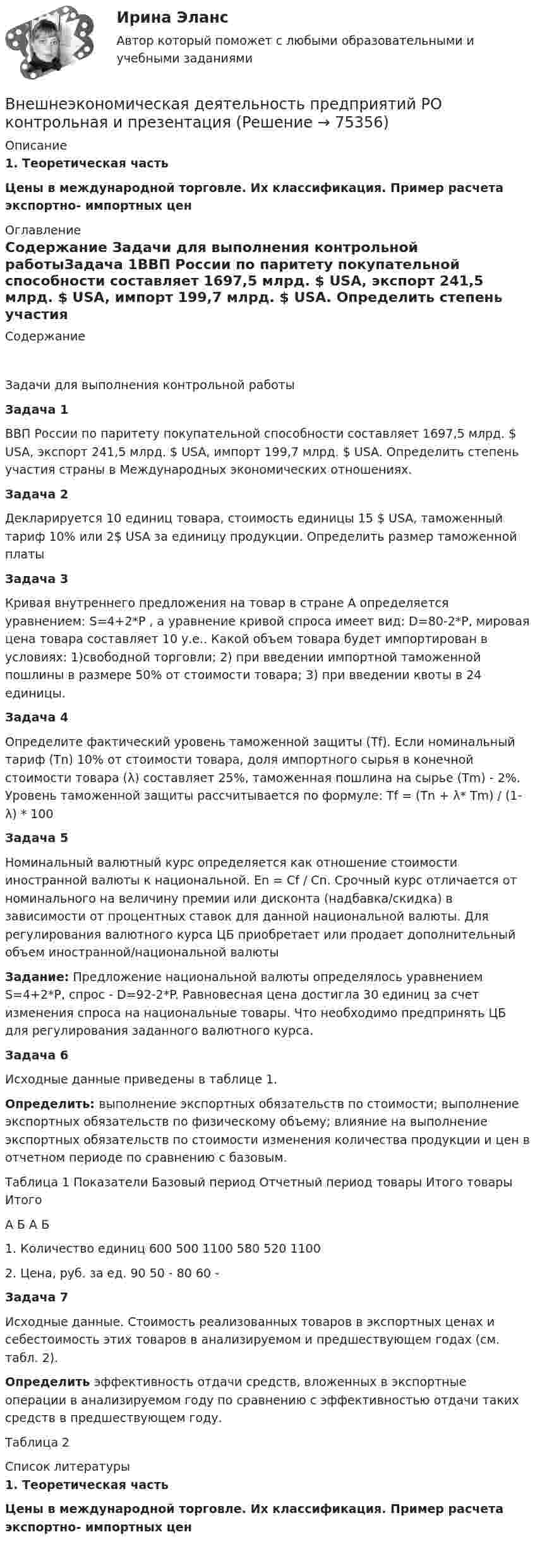     
            Описание
             1. Теоретическая часть Цены в международной торговле. Их классификация. Пример расчета экспортно- импортных цен 
            Оглавление
            Содержание Задачи для выполнения контрольной работыЗадача 1ВВП России по паритету покупательной способности составляет 1697,5 млрд. $ USA, экспорт 241,5 млрд. $ USA, импорт 199,7 млрд. $ USA. Определить степень участия страны в Международных экономических отношениях.Задача 2Декларируется 10 единиц товара, стоимость единицы 15 $ USA, таможенный тариф 10% или 2$ USA за единицу продукции. Определить размер таможенной платыЗадача 3Кривая внутреннего предложения на товар в стране А определяется уравнением: S=4+2*P , а уравнение кривой спроса имеет вид: D=80-2*P, мировая цена товара составляет 10 у.е.. Какой объем товара будет импортирован в условиях: 1)свободной торговли; 2) при введении импортной таможенной пошлины в размере 50% от стоимости товара; 3) при введении квоты в 24 единицы.Задача 4Определите фактический уровень таможенной защиты (Tf). Если номинальный тариф (Тn) 10% от стоимости товара, доля импортного сырья в конечной стоимости товара (λ) составляет 25%, таможенная пошлина на сырье (Tm) - 2%. Уровень таможенной защиты рассчитывается по формуле: Tf = (Тn + λ* Tm) / (1- λ) * 100Задача 5Номинальный валютный курс определяется как отношение стоимости иностранной валюты к национальной. En = Cf / Cn. Срочный курс отличается от номинального на величину премии или дисконта (надбавка/скидка) в зависимости от процентных ставок для данной национальной валюты. Для регулирования валютного курса ЦБ приобретает или продает дополнительный объем иностранной/национальной валютыЗадание: Предложение национальной валюты определялось уравнением S=4+2*P, спрос - D=92-2*P. Равновесная цена достигла 30 единиц за счет изменения спроса на национальные товары. Что необходимо предпринять ЦБ для регулирования заданного валютного курса.Задача 6Исходные данные приведены в таблице 1.Определить: выполнение экспортных обязательств по стоимости; выполнение экспортных обязательств по физическому объему; влияние на выполнение экспортных обязательств по стоимости изменения количества продукции и цен в отчетном периоде по сравнению с базовым.Таблица 1 Показатели Базовый период Отчетный период товары Итого товары ИтогоА Б А Б1. Количество единиц 600 500 1100 580 520 11002. Цена, руб. за ед. 90 50 - 80 60 - Задача 7Исходные данные. Стоимость реализованных товаров в экспортных ценах и себестоимость этих товаров в анализируемом и предшествующем годах (см. табл. 2).Определить эффективность отдачи средств, вложенных в экспортные операции в анализируемом году по сравнению с эффективностью отдачи таких средств в предшествующем году.Таблица 2 
            Список литературы
             1. Теоретическая часть Цены в международной торговле. Их классификация. Пример расчета экспортно- импортных цен 
            
            
            Внешнеэкономическая деятельность организации Рейтинговая работа Витте 24 вариант ШВнешнеэкономическая деятельность предприятий РО контрольная и презентацияВнешнеэкономическая деятельность предприятия ВСЕ ЗАДАНИЯ Внешнеэкономическая деятельность России факторыВнешнеэкономические связи России со странами Центральной и Восточной Европы проблемы и перспективы.Внешнеэкономические стратегии предприятийВнешние информационные ресурсы - это информация,... (укажите 3 варианта ответа)💯 Внешнее электроснабжение промышленных и гражданских зданий.ти (правильные ответы на тест Синергия / МОИ / МТИ / МосАП, август 2023)Внешнеторговая политика государства, направленная с одной стороны на защиту внутреннего рынка, а с другой – на активное поощрение выхода национальных компаний на внешние рынки, – это ...Внешнеэкономическая деятельностьВнешнеэкономическая деятельностьВнешнеэкономическая деятельность 2 вариантВнешнеэкономическая деятельность ВСЕ ЗАДАНИЯ  Внешнеэкономическая деятельность организации