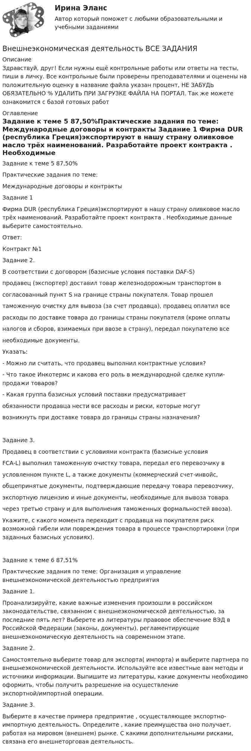      
          Описание
          Здравствуй, друг! Если нужны ещё контрольные работы или ответы на тесты, пиши в личку. Все контрольные были проверены преподавателями и оценены на положительную оценку в название файла указан процент, НЕ ЗАБУДЬ ОБЯЗАТЕЛЬНО % УДАЛИТЬ ПРИ ЗАГРУЗКЕ ФАЙЛА НА ПОРТАЛ. Так же можете ознакомится с базой готовых работ  
          Оглавление
          Задание  к теме  5 87,50%Практические задания по теме:
Международные договоры и контракты
        Задание 1
Фирма DUR  (республика Греция)экспортируют в нашу страну оливковое масло  трёх наименований. Разработайте проект контракта . Необходимые данные выберите самостоятельно.
Ответ:
Контракт №1
Задание 2.
В соответствии с договором (базисные условия поставки DAF-S)
продавец (экспортер) доставил товар железнодорожным транспортом в
согласованный пункт S на границе страны покупателя. Товар прошел
таможенную очистку для вывоза (за счет продавца), продавец оплатил все
расходы по доставке товара до границы страны покупателя (кроме оплаты
налогов и сборов, взимаемых при ввозе в страну), передал покупателю все
необходимые документы.
Указать:
- Можно ли считать, что продавец выполнил контрактные условия?
- Что такое Инкотермс и какова его роль в международной сделке купли-продажи товаров?
- Какая группа базисных условий поставки предусматривает
обязанности продавца нести все расходы и риски, которые могут
возникнуть при доставке товара до границы страны назначения?
Задание 3.
 Продавец в соответствии с условиями контракта (базисные условия
FCA-L) выполнил таможенную очистку товара, передал его перевозчику в
условленном пункте L, а также документы (коммерческий счет-инвойс,
общепринятые документы, подтверждающие передачу товара перевозчику,
экспортную лицензию и иные документы, необходимые для вывоза товара
через третью страну и для выполнения таможенных формальностей ввоза).
Укажите, с какого момента переходит с продавца на покупателя риск возможной гибели или повреждения товара в процессе транспортировки (при заданных базисных условиях).

Задание  к теме  6 87,51%Практические задания по теме: Организация и управление  внешнеэкономической деятельностью предприятия
Задание 1.
Проанализируйте, какие важные изменения произошли в российском законодательстве, связанном с внешнеэкономической деятельностью, за последние пять лет? Выберете из литературы  правовое обеспечение ВЭД в Российской Федерации (законы, документы), регламентирующие внешнеэкономическую деятельность на современном этапе.
Задание 2.
Самостоятельно выберите товар для экспорта( импорта) и выберите партнера  по внешнеэкономической деятельности. Используйте все известные вам методы и источники информации. Выпишите из литературы, какие документы необходимо оформить, чтобы получить разрешение на осуществление экспортной/импортной операции.
Задание 3.
Выберите в качестве примера предприятие , осуществляющее экспортно-импортную деятельность. Определите ,  какие преимущества оно получает, работая на мировом (внешнем) рынке.  С какими дополнительными рисками,   связана его внешнеторговая деятельность. 
 
            
            
            Внешнеэкономическая деятельность 2 вариантВнешнеэкономическая деятельность ВСЕ ЗАДАНИЯ  Внешнеэкономическая деятельность организацииВнешнеэкономическая деятельность организации вариант 20 витте Внешнеэкономическая деятельность организации Рейтинговая работа Витте 24 вариант ШВнешнеэкономическая деятельность предприятий РО контрольная и презентацияВнешнеэкономическая деятельность предприятия ВСЕ ЗАДАНИЯ Внести в таблицу основных представителей направления экономическойВнесудебные процедуры разрешения споров: 1. Третейское соглашение.  2. Медиативное соглашение: понятие и исполнение.Внетабличное умножение и делениеВнецентренное растяжение-сжатие короткой стойки. Вариант 9💯 Внешнее электроснабжение промышленных и гражданских зданий.ти (правильные ответы на тест Синергия / МОИ / МТИ / МосАП, август 2023)Внешнеторговая политика государства, направленная с одной стороны на защиту внутреннего рынка, а с другой – на активное поощрение выхода национальных компаний на внешние рынки, – это ...Внешнеэкономическая деятельность