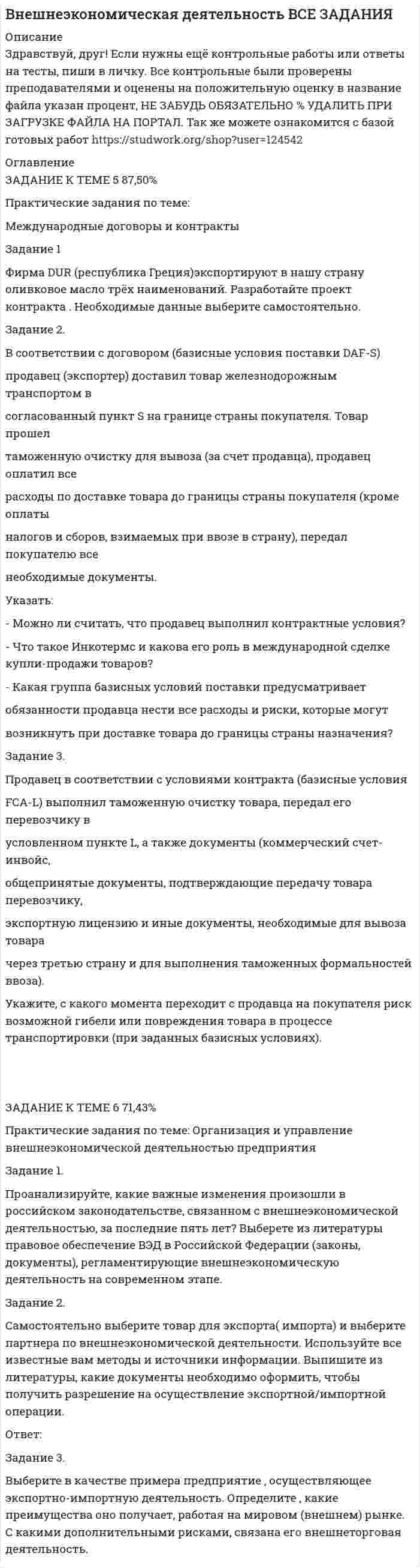 




Описание


Здравствуй, друг! Если нужны ещё контрольные работы или ответы на тесты, пиши в личку. Все контрольные были проверены преподавателями и оценены на положительную оценку в название файла указан процент, НЕ ЗАБУДЬ ОБЯЗАТЕЛЬНО % УДАЛИТЬ ПРИ ЗАГРУЗКЕ ФАЙЛА НА ПОРТАЛ. Так же можете ознакомится с базой готовых работ  




Оглавление


ЗАДАНИЕ К ТЕМЕ 5 87,50%
Практические задания по теме:
Международные договоры и контракты
Задание 1
Фирма DUR (республика Греция)экспортируют в нашу страну оливковое масло трёх наименований. Разработайте проект контракта . Необходимые данные выберите самостоятельно.
 
Задание 2.
В соответствии с договором (базисные условия поставки DAF-S)
продавец (экспортер) доставил товар железнодорожным транспортом в
согласованный пункт S на границе страны покупателя. Товар прошел
таможенную очистку для вывоза (за счет продавца), продавец оплатил все
расходы по доставке товара до границы страны покупателя (кроме оплаты
налогов и сборов, взимаемых при ввозе в страну), передал покупателю все
необходимые документы.
Указать:
- Можно ли считать, что продавец выполнил контрактные условия?
- Что такое Инкотермс и какова его роль в международной сделке купли-продажи товаров?
- Какая группа базисных условий поставки предусматривает
обязанности продавца нести все расходы и риски, которые могут
возникнуть при доставке товара до границы страны назначения?
Задание 3.
Продавец в соответствии с условиями контракта (базисные условия
FCA-L) выполнил таможенную очистку товара, передал его перевозчику в
условленном пункте L, а также документы (коммерческий счет-инвойс,
общепринятые документы, подтверждающие передачу товара перевозчику,
экспортную лицензию и иные документы, необходимые для вывоза товара
через третью страну и для выполнения таможенных формальностей ввоза).
Укажите, с какого момента переходит с продавца на покупателя риск возможной гибели или повреждения товара в процессе транспортировки (при заданных базисных условиях).
 
 
ЗАДАНИЕ К ТЕМЕ 6 71,43%
Практические задания по теме: Организация и управление внешнеэкономической деятельностью предприятия
Задание 1.
Проанализируйте, какие важные изменения произошли в российском законодательстве, связанном с внешнеэкономической деятельностью, за последние пять лет? Выберете из литературы правовое обеспечение ВЭД в Российской Федерации (законы, документы), регламентирующие внешнеэкономическую деятельность на современном этапе.
Задание 2.
Самостоятельно выберите товар для экспорта( импорта) и выберите партнера по внешнеэкономической деятельности. Используйте все известные вам методы и источники информации. Выпишите из литературы, какие документы необходимо оформить, чтобы получить разрешение на осуществление экспортной/импортной операции.
Ответ:
 
Задание 3.
Выберите в качестве примера предприятие , осуществляющее экспортно-импортную деятельность. Определите , какие преимущества оно получает, работая на мировом (внешнем) рынке. С какими дополнительными рисками, связана его внешнеторговая деятельность.



            
            
            Фирма DUR (республика Греция) экспортируют в нашу страну оливковое масло трех наименований. Разработайте проект контракта. Необходимые данные выберите самостоятельно.Фирма DUR (республика Греция)экспортируют в нашу страну оливковое масло трёх наименований. Разработайте проект контракта . Необходимые данные выберите самостоятельно.Фирма DUR (республика Греция)экспортируют в нашу страну оливковое масло трёх наименований. Разработайте проект контракта . Необходимые данные выберите самостоятельно.. 2Фирма DUR (республика Греция)экспортируют в нашу страну оливковое масло трёх наименований. Разработайте проект контракта . Необходимые данные выберите самостоятельно.. 3	Фирма выпускает водку под названием Иван грозный на этикетке размещена фото артиста кино без согласия егоФирма заинтересована в приобретении капитала до тех пор, пока …Фирма имеет расчетный счет в ПАО «Альфа-Банк» . Данные об остатке средств на счете на 21 марта и о предъявленных к счету платежных документах представлены в таблице. Задание: Определите очередность платежа. Таблица - Исходные данные, руб. Показатели Руб. Остаток денег на расчетном счете предприятия 115 200Финансы тест МосАП(все ответы⭐ 95/100 баллов) Итоговый тест МАП/СинергияФИНАНСЫ//ТУСУР//ОТВЕТ НА СКРИНЕФинансы Экзамен Тусур Фин.мен.и корп.фин._Магистр - вариант №1Фин право задачиФин.университет Статистика Вариант 4 (4 задания)Фин.университет Финансовая математика (10 задач) Инвестор вложил в банк 5000 руб. сроком на 4 года под сложные про-центы с ежемесячным начислением. 