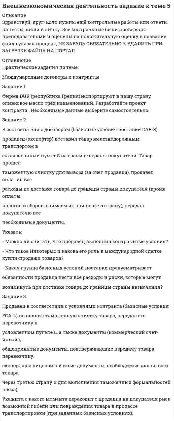 




Описание


Здравствуй, друг! Если нужны ещё контрольные работы или ответы на тесты, пиши в личку. Все контрольные были проверены преподавателями и оценены на положительную оценку в название файла указан процент, НЕ ЗАБУДЬ ОБЯЗАТЕЛЬНО % УДАЛИТЬ ПРИ ЗАГРУЗКЕ ФАЙЛА НА ПОРТАЛ




Оглавление


Практические задания по теме:
Международные договоры и контракты
Задание 1
Фирма DUR (республика Греция)экспортируют в нашу страну оливковое масло трёх наименований. Разработайте проект контракта . Необходимые данные выберите самостоятельно.
Задание 2.
В соответствии с договором (базисные условия поставки DAF-S)
продавец (экспортер) доставил товар железнодорожным транспортом в
согласованный пункт S на границе страны покупателя. Товар прошел
таможенную очистку для вывоза (за счет продавца), продавец оплатил все
расходы по доставке товара до границы страны покупателя (кроме оплаты
налогов и сборов, взимаемых при ввозе в страну), передал покупателю все
необходимые документы.
Указать:
- Можно ли считать, что продавец выполнил контрактные условия?
- Что такое Инкотермс и какова его роль в международной сделке купли-продажи товаров?
- Какая группа базисных условий поставки предусматривает
обязанности продавца нести все расходы и риски, которые могут
возникнуть при доставке товара до границы страны назначения?
Задание 3.
Продавец в соответствии с условиями контракта (базисные условия
FCA-L) выполнил таможенную очистку товара, передал его перевозчику в
условленном пункте L, а также документы (коммерческий счет-инвойс,
общепринятые документы, подтверждающие передачу товара перевозчику,
экспортную лицензию и иные документы, необходимые для вывоза товара
через третью страну и для выполнения таможенных формальностей ввоза).
Укажите, с какого момента переходит с продавца на покупателя риск возможной гибели или повреждения товара в процессе транспортировки (при заданных базисных условиях).



            
            
            Фирма DUR (республика Греция)экспортируют в нашу страну оливковое масло трёх наименований. Разработайте проект контракта . Необходимые данные выберите самостоятельно.. 2Фирма DUR (республика Греция)экспортируют в нашу страну оливковое масло трёх наименований. Разработайте проект контракта . Необходимые данные выберите самостоятельно.. 3	Фирма выпускает водку под названием Иван грозный на этикетке размещена фото артиста кино без согласия егоФирма заинтересована в приобретении капитала до тех пор, пока …Фирма имеет расчетный счет в ПАО «Альфа-Банк» . Данные об остатке средств на счете на 21 марта и о предъявленных к счету платежных документах представлены в таблице. Задание: Определите очередность платежа. Таблица - Исходные данные, руб. Показатели Руб. Остаток денег на расчетном счете предприятия 115 200Фирма как специфическая форма организации контрактов неоинституциональный подход (по работам О. Уильямсона «Экономические институты капитализма» и Р. Коуза «Природа фирмы»)Фирма как экономический субъектФинансы Экзамен Тусур Фин.мен.и корп.фин._Магистр - вариант №1Фин право задачиФин.университет Статистика Вариант 4 (4 задания)Фин.университет Финансовая математика (10 задач) Инвестор вложил в банк 5000 руб. сроком на 4 года под сложные про-центы с ежемесячным начислением. Фин.университет ФУ (филиал в г. Калуга) Контрольная работа МАТЕМАТИЧЕСКАЯ ЭКОНОМИКА Вариант 2 – Задачи 2, 12, 21, 32, 50, 57Фирма DUR (республика Греция) экспортируют в нашу страну оливковое масло трех наименований. Разработайте проект контракта. Необходимые данные выберите самостоятельно.