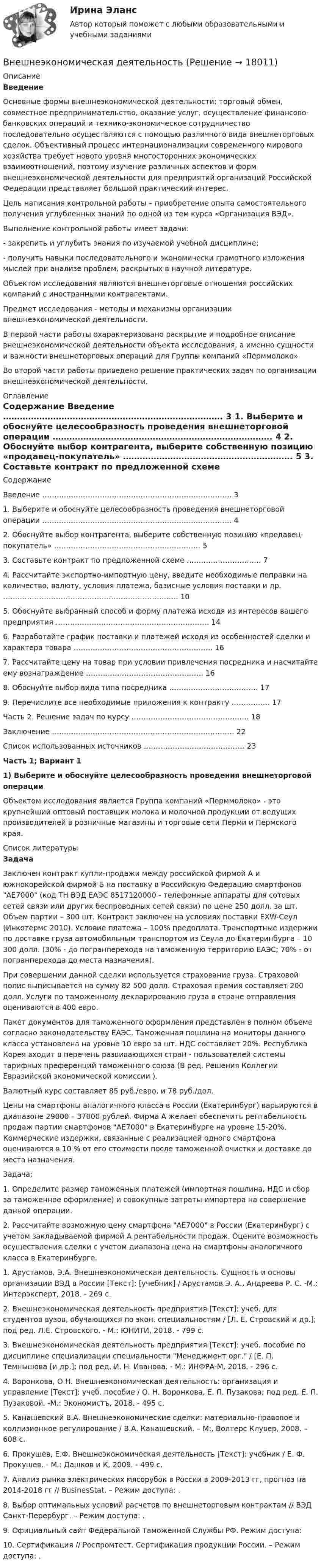     
          Описание
          Введение	 	Основные формы внешнеэкономической деятельности: торговый обмен, совместное предпринимательство, оказание услуг, осуществление финансово-банковских операций и технико-экономическое сотрудничество последовательно осуществляются с помощью различного вида внешнеторговых сделок. Объективный процесс интернационализации современного мирового хозяйства требует нового уровня многосторонних экономических взаимоотношений, поэтому изучение различных аспектов и форм внешнеэкономической деятельности для предприятий организаций Российской Федерации представляет большой практический интерес.	Цель написания контрольной работы – приобретение опыта самостоятельного получения углубленных знаний по одной из тем курса «Организация ВЭД». 	Выполнение контрольной работы имеет задачи: 	- закрепить и углубить знания по изучаемой учебной дисциплине;	- получить навыки последовательного и экономически грамотного изложения мыслей при анализе проблем, раскрытых в научной литературе.	Объектом исследования являются внешнеторговые отношения российских компаний с иностранными контрагентами.	Предмет исследования - методы и механизмы организации внешнеэкономической деятельности.	В первой части работы охарактеризовано раскрытие и подробное описание внешнеэкономической деятельности объекта исследования, а именно сущности и важности внешнеторговых операций для Группы компаний «Перммолоко»	Во второй части работы приведено решение практических задач по организации внешнеэкономической деятельности. 
          Оглавление
          Содержание	   Введение ……………………………………………………………………. 3   1. Выберите и обоснуйте целесообразность проведения внешнеторговой операции …………………………………………………………………….  4   2. Обоснуйте выбор контрагента, выберите собственную позицию «продавец-покупатель» …………………………………………………….  5   3. Составьте контракт по предложенной схеме …………………………. 7   4. Рассчитайте экспортно-импортную цену, введите необходимые поправки на количество, валюту, условия платежа, базисные условия поставки и др. ……………………………………………………………….   10   5. Обоснуйте выбранный способ и форму платежа исходя из интересов вашего предприятия ……………………………………………………….  14   6. Разработайте график поставки и платежей исходя из особенностей сделки и характера товара ………………………………………………….  16   7. Рассчитайте цену на товар при условии привлечения посредника и насчитайте ему вознаграждение ………………………………………….  16   8. Обоснуйте выбор вида типа посредника ………………………………. 17   9. Перечислите все необходимые приложения к контракту ……………. 17   Часть 2. Решение задач по курсу …………………………………………. 18   Заключение …………………………………………………………………. 22   Список использованных источников …………………………………… 23  Часть 1; Вариант 1 1) Выберите и обоснуйте целесообразность проведения внешнеторговой операции	 	Объектом исследования является Группа компаний «Перммолоко» - это крупнейший оптовый поставщик молока и молочной продукции от ведущих производителей в розничные магазины и торговые сети Перми и Пермского края.  
          Список литературы
           Задача		Заключен контракт купли-продажи между российской фирмой A и южнокорейской фирмой Б на поставку в Российскую Федерацию смартфонов AE7000 (код ТН ВЭД ЕАЭС 8517120000 - телефонные аппараты для сотовых сетей связи или других беспроводных сетей связи) по цене 250 долл. за шт. Объем партии – 300 шт. Контракт заключен на условиях поставки EXW-Сеул (Инкотермс 2010). Условие платежа – 100% предоплата. Транспортные издержки по доставке груза автомобильным транспортом из Сеула до Екатеринбурга – 10 300 долл. (30% - до погранперехода на таможенную территорию ЕАЭС; 70% - от погранперехода до места назначения).	 При совершении данной сделки используется страхование груза. Страховой полис выписывается на сумму 82 500 долл. Страховая премия составляет 200 долл. Услуги по таможенному декларированию груза в стране отправления оцениваются в 400 евро. 	Пакет документов для таможенного оформления представлен в полном объеме согласно законодательству ЕАЭС. Таможенная пошлина на мониторы данного класса установлена на уровне 10 евро за шт. НДС составляет 20%. Республика Корея входит в перечень развивающихся стран - пользователей системы тарифных преференций таможенного союза (В ред. Решения Коллегии Евразийской экономической комиссии ). 	Валютный курс составляет 85 руб./евро. и 78 руб./дол.	Цены на смартфоны аналогичного класса в России (Екатеринбург) варьируются в диапазоне 29000 – 37000 рублей. Фирма A желает обеспечить рентабельность продаж партии смартфонов AE7000 в Екатеринбурге на уровне 15-20%. Коммерческие издержки, связанные с реализацией одного смартфона оцениваются в 10 % от его стоимости после таможенной очистки и доставке до места назначения.  	Задача; 	1. Определите размер таможенных платежей (импортная пошлина, НДС и сбор за таможенное оформление) и совокупные затраты импортера на совершение данной операции.	2. Рассчитайте возможную цену смартфона AE7000 в России (Екатеринбург) с учетом закладываемой фирмой A рентабельности продаж. Оцените возможность осуществления сделки с учетом диапазона цена на смартфоны аналогичного класса в Екатеринбурге.	1. Арустамов, Э.А. Внешнеэкономическая деятельность. Сущность и основы организации ВЭД в России [Текст]: [учебник] / Арустамов Э. А., Андреева Р. С. -М.: Интерэксперт, 2018. - 269 с.	2. Внешнеэкономическая деятельность предприятия [Текст]: учеб. для студентов вузов, обучающихся по экон. специальностям / [Л. Е. Стровский и др.]; под ред. Л.Е. Стровского. - М.: ЮНИТИ, 2018. - 799 с.	3. Внешнеэкономическая деятельность предприятия [Текст]: учеб. пособие по дисциплине специализации специальности Менеджмент орг. / [Е. П. Темнышова [и др.]; под ред. И. Н. Иванова. - М.: ИНФРА-М, 2018. - 296 с.	4. Воронкова, О.Н. Внешнеэкономическая деятельность: организация и управление [Текст]: учеб. пособие / О. Н. Воронкова, Е. П. Пузакова; под ред. Е. П. Пузаковой. -М.: Экономистъ, 2018. - 495 с.	5. Канашевский В.А. Внешнеэкономические сделки: материально-правовое и коллизионное регулирование / В.А. Канашевский. – М:, Волтерс Клувер, 2008. – 608 с.	6. Прокушев, Е.Ф. Внешнеэкономическая деятельность [Текст]: учебник / Е. Ф. Прокушев. - М.: Дашков и К, 2009. - 499 с.	7. Анализ рынка электрических мясорубок в России в 2009-2013 гг, прогноз на 2014-2018 гг // BusinesStat. – Режим доступа: .	8. Выбор оптимальных условий расчетов по внешнеторговым контрактам // ВЭД Санкт-Перербург. – Режим доступа: .	9. Официальный сайт Федеральной Таможенной Службы РФ. Режим доступа:  	10. Сертификация // Роспромтест. Сертификация продукции России. – Режим доступа: .
            
            
            Внешнеэкономическая деятельностьВнешнеэкономическая деятельностьВнешнеэкономическая деятельность 2 вариантВнешнеэкономическая деятельность ВСЕ ЗАДАНИЯ  Внешнеэкономическая деятельность организацииВнешнеэкономическая деятельность организации вариант 20 витте Внешнеэкономическая деятельность организации Рейтинговая работа Витте 24 вариант ШВ непрозрачном экране сделано круглое отверстие диаметром 4 мм. Экран освещается падающим нормально пучком параллельных лучей (0,5 мкм). Точка наблюдения находится на оси отверстия на расстоянии 1 м от него. Сколько зон Френеля укладываетсяВнесение изменений в кассовые и банковские документы …Внести в таблицу основных представителей направления экономическойВнесудебные процедуры разрешения споров: 1. Третейское соглашение.  2. Медиативное соглашение: понятие и исполнение.Внетабличное умножение и делениеВнецентренное растяжение-сжатие короткой стойки. Вариант 9💯 Внешнее электроснабжение промышленных и гражданских зданий.ти (правильные ответы на тест Синергия / МОИ / МТИ / МосАП, август 2023)
