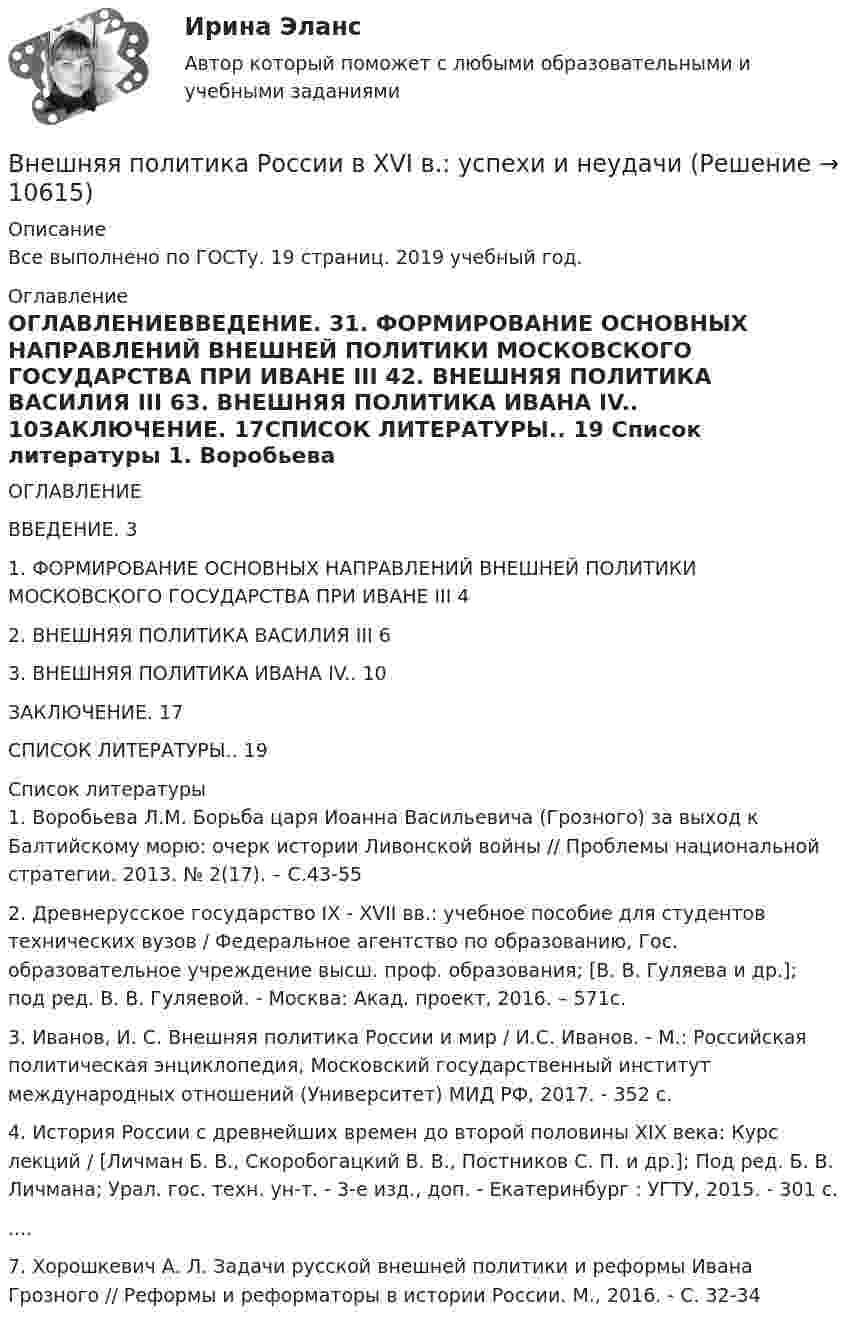      
          Описание
          Все выполнено по ГОСТу. 19 страниц. 2019 учебный год. 
          Оглавление
          ОГЛАВЛЕНИЕВВЕДЕНИЕ. 31. ФОРМИРОВАНИЕ ОСНОВНЫХ НАПРАВЛЕНИЙ ВНЕШНЕЙ ПОЛИТИКИ МОСКОВСКОГО ГОСУДАРСТВА ПРИ ИВАНЕ III 42. ВНЕШНЯЯ ПОЛИТИКА ВАСИЛИЯ III 63. ВНЕШНЯЯ ПОЛИТИКА ИВАНА IV.. 10ЗАКЛЮЧЕНИЕ. 17СПИСОК ЛИТЕРАТУРЫ.. 19 
          Список литературы
          	1.      Воробьева Л.М. Борьба царя Иоанна Васильевича (Грозного) за выход к Балтийскому морю: очерк истории Ливонской войны // Проблемы национальной стратегии. 2013. № 2(17). – С.43-55	2.      Древнерусское государство IX - XVII вв.: учебное пособие для студентов технических вузов / Федеральное агентство по образованию, Гос. образовательное учреждение высш. проф. образования; [В. В. Гуляева и др.]; под ред. В. В. Гуляевой. - Москва: Акад. проект, 2016. – 571с.	3.      Иванов, И. С. Внешняя политика России и мир / И.С. Иванов. - М.: Российская политическая энциклопедия, Московский государственный институт международных отношений (Университет) МИД РФ, 2017. - 352 c.	4.      История России с древнейших времен до второй половины XIX века: Курс лекций / [Личман Б. В., Скоробогацкий В. В., Постников С. П. и др.]; Под ред. Б. В. Личмана; Урал. гос. техн. ун-т. - 3-е изд., доп. - Екатеринбург : УГТУ, 2015. - 301 с.	....	7.      Хорошкевич А. Л. Задачи русской внешней политики и реформы Ивана Грозного // Реформы и реформаторы в истории России. М., 2016. - С. 32-34
            
            
            ВНЕШНЯЯ И ВНУТРЕННЯЯ СРЕДА ПРЕДПРИЯТИЯ  ЗАДАНИЯ Внешняя политика России в XVI в.: успехи и неудачиВнешняя … предприятия – это все условия и факторы, которые возникают независимо от деятельности предприятия и оказывают существенное воздействие на негоВнешняя причина банкротства, которая характеризуется численностью населения, его платёжеспособным спросом, - это ...Внешняя среда фирмы  сущность, основные элементыВнимание Маршалла Маклюэна было сконцентрировано на … средствах массовой информацииВнимательно изучив учебную литературу и нормативно-правовые акты, проведите сравнительный анализ договоров имущественного и личного страхования. Результаты оформите в виде таблицы.Внешнеэкономическая деятельность России факторыВнешнеэкономические связи России со странами Центральной и Восточной Европы проблемы и перспективы.Внешнеэкономические стратегии предприятийВнешние информационные ресурсы - это информация,... (укажите 3 варианта ответа)Внешние связи фирмы и возможности менеджментаВнешние факторы влияют на банкротство предприятия в большей степени, чем внутренние,...Внешние эффекты как проявление фиаско рынка. Теорема Коуза. (по работе Р.Коуза «Фирма, рынок и право»)