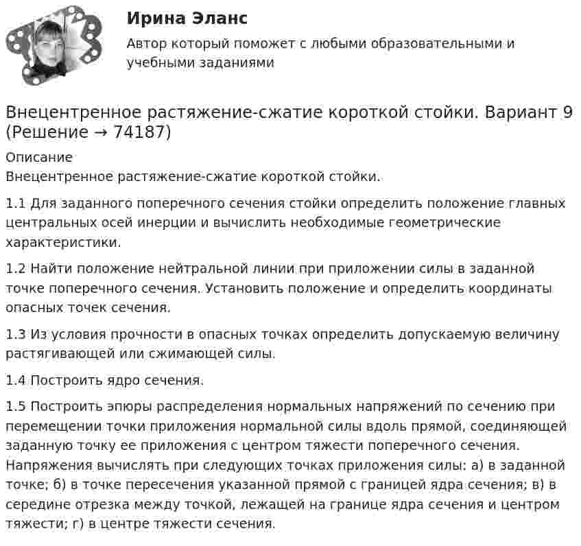     
            Описание
            Внецентренное растяжение-сжатие короткой стойки.1.1 Для заданного поперечного сечения стойки определить положение главных центральных осей инерции и вычислить необходимые геометрические характеристики.1.2 Найти положение нейтральной линии при приложении силы в заданной точке поперечного сечения. Установить положение и определить координаты опасных точек сечения.1.3 Из условия прочности в опасных точках определить допускаемую величину растягивающей или сжимающей силы.1.4 Построить ядро сечения.1.5 Построить эпюры распределения нормальных напряжений по сечению при перемещении точки приложения нормальной силы вдоль прямой, соединяющей заданную точку ее приложения с центром тяжести поперечного сечения. Напряжения вычислять при следующих точках приложения силы: а) в заданной точке; б) в точке пересечения указанной прямой с границей ядра сечения; в) в середине отрезка между точкой, лежащей на границе ядра сечения и центром тяжести; г) в центре тяжести сечения.   
            
            
            Внетабличное умножение и делениеВнецентренное растяжение-сжатие короткой стойки. Вариант 9💯 Внешнее электроснабжение промышленных и гражданских зданий.ти (правильные ответы на тест Синергия / МОИ / МТИ / МосАП, август 2023)Внешнеторговая политика государства, направленная с одной стороны на защиту внутреннего рынка, а с другой – на активное поощрение выхода национальных компаний на внешние рынки, – это ...Внешнеэкономическая деятельностьВнешнеэкономическая деятельностьВнешнеэкономическая деятельность 2 вариантВ некоторый момент времени угловая скорость вращения тела будет равна 12  с-1. Чему будет равно угловое ускорение в этот момент времени, если тело вращается вокруг неподвижной оси по закону, выраженному формулой j = 10 – 4t2 + t3?В неоклассической концепции занятости:Внеплановый инструктаж - изменения на 1 сентября 2022 годаВ неподвижный шар ударяется боком другой шар такой же массы. Под каким углом разлетятся шары, если они абсолютно упругие и абсолютно гладкие?В непрозрачном экране сделано круглое отверстие диаметром 4 мм. Экран освещается падающим нормально пучком параллельных лучей (0,5 мкм). Точка наблюдения находится на оси отверстия на расстоянии 1 м от него. Сколько зон Френеля укладываетсяВнесение изменений в кассовые и банковские документы …Внести в таблицу основных представителей направления экономической
