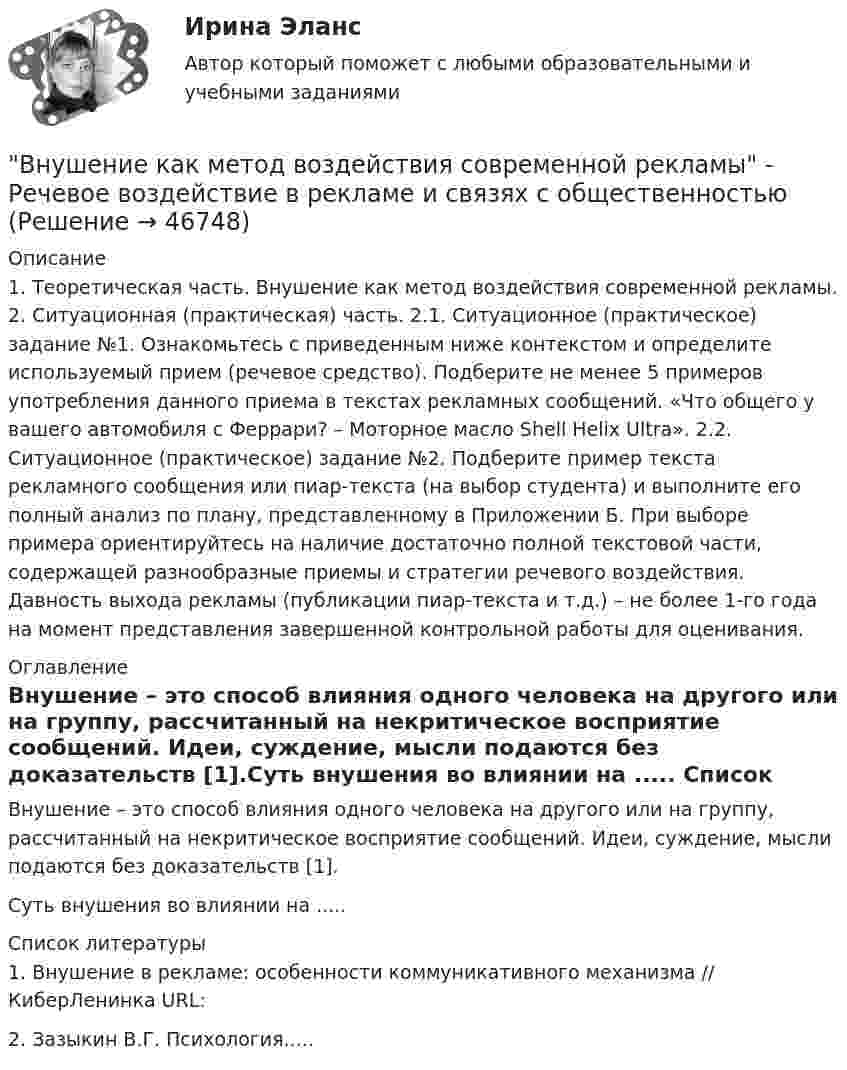     
            Описание
            1. Теоретическая часть. Внушение как метод воздействия современной рекламы. 2. Ситуационная (практическая) часть. 2.1. Ситуационное (практическое) задание №1. Ознакомьтесь с приведенным ниже контекстом и определите используемый прием (речевое средство). Подберите не менее 5 примеров употребления данного приема в текстах рекламных сообщений. «Что общего у вашего автомобиля с Феррари? – Моторное масло Shell Helix Ultra». 2.2. Ситуационное (практическое) задание №2. Подберите пример текста рекламного сообщения или пиар-текста (на выбор студента) и выполните его полный анализ по плану, представленному в Приложении Б. При выборе примера ориентируйтесь на наличие достаточно полной текстовой части, содержащей разнообразные приемы и стратегии речевого воздействия. Давность выхода рекламы (публикации пиар-текста и т.д.) – не более 1-го года на момент представления завершенной контрольной работы для оценивания. 
            Оглавление
            	Внушение – это способ влияния одного человека на другого или на группу, рассчитанный на некритическое восприятие сообщений. Идеи, суждение, мысли подаются без доказательств [1].Суть внушения во влиянии на ..... 
            Список литературы
            	1. Внушение в рекламе: особенности коммуникативного механизма // КиберЛенинка URL: 2. Зазыкин В.Г. Психология.....
            
            
            Внушение как метод воздействия современной рекламыВнушение как метод воздействия современной рекламы - Речевое воздействие в рекламе и связях с общественностьюВ обеспечение возврата кредита заёмщик заложил принадлежащий ему автомобиль. Предмет залога был выставлен на торги в связи с обращением на него взыскания банком-залогодержателем. Автомобиль был продан за сумму, которая равнялась долгу заёмщика перед банком. Однако из этой суммы были вычтены 100 тыс. руб. – расходы на проведение торгов, а банку перечислен лишь остаток.В обмотке соленоида, сопротивление которой равно 1 Ом, а индуктивность 20 мГн, сила тока равна 5 А. Чему равна энергия магнитного поля соленоида через 1 мс после отключения источника?В образовательной практике понятие «педагогическая технология» употребляется на трёх иерархически соподчиненных уровнях. В общем случае построения линии пересечения двух плоскостей, заданные двумя геометрическими фигурами, необходимоВ обществе с ограниченной ответственностью ООО «Лайн» по причине производственной необходимости бухгалтера Афанасьеву А.Р. необходимо привлечь к сверхурочной работе в среду и четверг. Каким образом необходимо это отразить в программе 1С Зарплата и Внутрисменные потери рабочего времени в базисном году составили 15 % от фонда рабочего времени. В результате внедрения организационных инноваций они снизились до 8 %. Определите рост производительности труда за счет снижения внутрисменных потерь рабоВнутри стекла (e = 7) напряжённость электрического поля равна E = 1,5 кВ/м. Найти объёмную плотность энергии электрического поля w (в мкДж/м3).Внутри сферы диаметром 20 см находится кислород при температуре 17 С. Определить давление газа и число молекул в 1 см3 , если длина свободного пробега молекул равна диаметру сосуда (молекулы не испытывают соударений между собой).Внутри сферы радиусом 2 м расположен точечный заряд 0,5 Кл. Чему равен поток вектора напряженности поля через поверхность сферы.Внутрифирменное планирование ММУ 2023г.Внутрифирменный анализ финансового состояния предприятияВнутрихозяйственный финансовый контроль подразделяется на ...